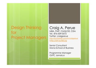 Design Thinking  Craig A. Perue
                 MBA, PMP, CMQ/OE, CISA
for              Tel.: 876-509-0572
                 Twitter: craigperue
Project Managers       http://jm.linkedin.com/in/craigperue
                       http://bit.ly/tjkSJg

                       Senior Consultant
                       Mona School of Business

                       Programme Manager
                       OLPC Jamaica
 