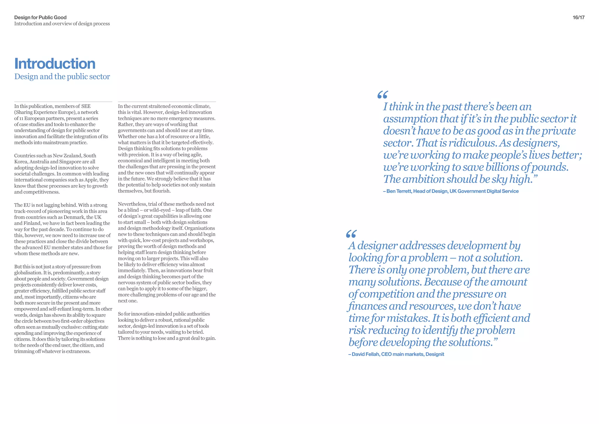 Design for Public Good
Introduction and overview of design process
16/17
In the current straitened economic climate,
this is vital. However, design-led innovation
techniques are no mere emergency measures.
Rather, they are ways of working that
governments can and should use at any time.
Whether one has a lot of resource or a little,
what matters is that it be targeted effectively.
Design thinking fits solutions to problems
with precision. It is a way of being agile,
economical and intelligent in meeting both
the challenges that are pressing in the present
and the new ones that will continually appear
in the future. We strongly believe that it has
the potential to help societies not only sustain
themselves, but flourish.
Nevertheless, trial of these methods need not
be a blind – or wild-eyed – leap of faith. One
of design’s great capabilities is allowing one
to start small – both with design solutions
and design methodology itself. Organisations
new to these techniques can and should begin
with quick, low-cost projects and workshops,
proving the worth of design methods and
helping staff learn design thinking before
moving on to larger projects. This will also
be likely to deliver efficiency wins almost
immediately. Then, as innovations bear fruit
and design thinking becomes part of the
nervous system of public sector bodies, they
can begin to apply it to some of the bigger,
more challenging problems of our age and the
next one.
Soforinnovation-mindedpublicauthorities
lookingtodeliverarobust,rationalpublic
sector,design-ledinnovationisasetoftools
tailoredtoyourneeds,waitingtobetried.
Thereisnothingtoloseandagreatdealtogain.
Inthispublication,membersof SEE
(SharingExperienceEurope),anetwork
of11Europeanpartners,presentaseries
ofcasestudiesandtoolstoenhancethe
understandingofdesignforpublicsector
innovationandfacilitatetheintegrationofits
methodsintomainstreampractice.
Countries such as New Zealand, South
Korea, Australia and Singapore are all
adopting design-led innovation to solve
societal challenges. In common with leading
international companies such as Apple, they
know that these processes are key to growth
and competitiveness.
The EU is not lagging behind. With a strong
track-record of pioneering work in this area
from countries such as Denmark, the UK
and Finland, we have in fact been leading the
way for the past decade. To continue to do
this, however, we now need to increase use of
these practices and close the divide between
the advanced EU member states and those for
whom these methods are new.
Butthisisnotjustastoryofpressurefrom
globalisation.Itis,predominantly,astory
aboutpeopleandsociety.Governmentdesign
projectsconsistentlydeliverlowercosts,
greaterefficiency,fulfilledpublicsectorstaff
and,mostimportantly,citizenswhoare
bothmoresecureinthepresentandmore
empoweredandself-reliantlong-term.Inother
words,designhasshownitsabilitytosquare
thecirclebetweentwofirst-orderobjectives
oftenseenasmutuallyexclusive:cuttingstate
spendingandimprovingtheexperienceof
citizens.Itdoesthisbytailoringitssolutions
totheneedsoftheenduser,thecitizen,and
trimmingoffwhateverisextraneous.
Introduction
Design and the public sector
Ithinkinthepastthere’sbeenan
assumptionthatifit’sinthepublicsectorit
doesn’thavetobeasgoodasintheprivate
sector.Thatisridiculous.Asdesigners,
we’reworkingtomakepeople’slivesbetter;
we’reworkingtosavebillionsofpounds.
Theambitionshouldbeskyhigh.”
– Ben Terrett, Head of Design, UK Government Digital Service
“
“Adesigneraddressesdevelopmentby
lookingforaproblem–notasolution.
Thereisonlyoneproblem,butthereare
manysolutions.Becauseoftheamount
ofcompetitionandthepressureon
financesandresources,wedon’thave
timeformistakes.Itisbothefficientand
riskreducingtoidentifytheproblem
beforedevelopingthesolutions.”
– David Fellah, CEO main markets, Designit
 