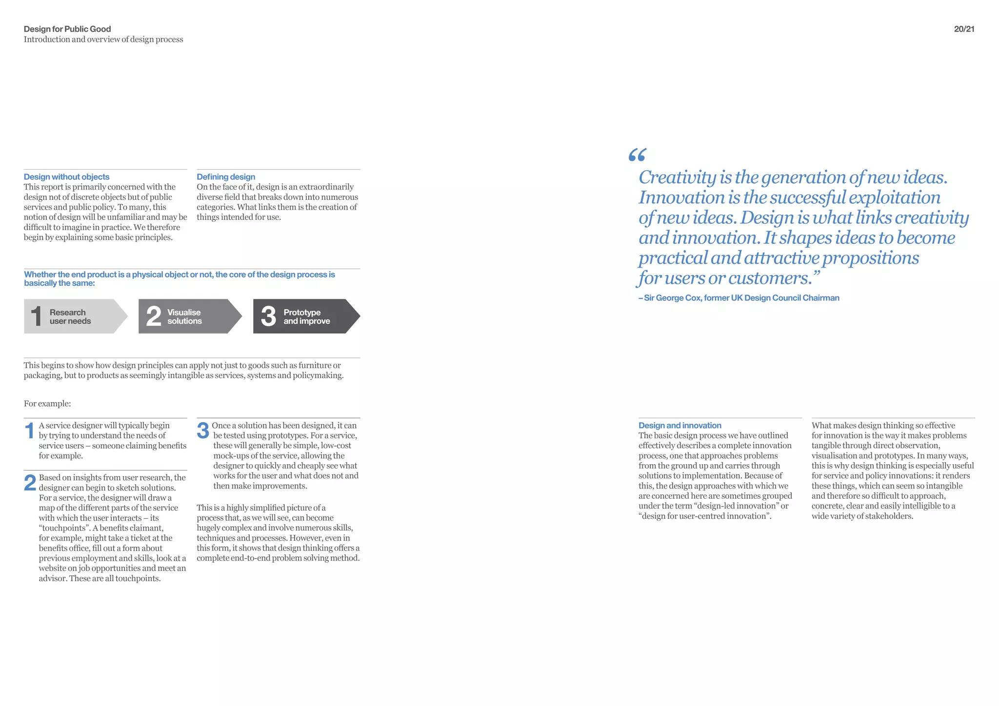 Design for Public Good
Introduction and overview of design process
20/21
Creativityisthegenerationofnewideas.
Innovationisthesuccessfulexploitation
ofnewideas.Designiswhatlinkscreativity
andinnovation.Itshapesideastobecome
practicalandattractivepropositions
forusersorcustomers.”
– Sir George Cox, former UK Design Council Chairman
Design without objects
This report is primarily concerned with the
design not of discrete objects but of public
services and public policy. To many, this
notion of design will be unfamiliar and may be
difficult to imagine in practice. We therefore
begin by explaining some basic principles.
For example:
1	 A service designer will typically begin
by trying to understand the needs of
service users – someone claiming benefits
for example.
2	 Based on insights from user research, the
designer can begin to sketch solutions.
For a service, the designer will draw a
map of the different parts of the service
with which the user interacts – its
“touchpoints”. A benefits claimant,
for example, might take a ticket at the
benefits office, fill out a form about
previous employment and skills, look at a
website on job opportunities and meet an
advisor. These are all touchpoints.
Whether the end product is a physical object or not, the core of the design process is
basically the same:
Defining design
On the face of it, design is an extraordinarily
diverse field that breaks down into numerous
categories. What links them is the creation of
things intended for use.
3	 Once a solution has been designed, it can 	
	be tested using prototypes. For a service, 	
	these will generally be simple, low-cost 	
	mock-ups of the service, allowing the 		
	designer to quickly and cheaply see what 	
	works for the user and what does not and 	
	then make improvements.
This is a highly simplified picture of a
process that, as we will see, can become
hugely complex and involve numerous skills,
techniques and processes. However, even in
this form, it shows that design thinking offers a
complete end-to-end problem solving method.
“
This begins to show how design principles can apply not just to goods such as furniture or
packaging, but to products as seemingly intangible as services, systems and policymaking.
What makes design thinking so effective
for innovation is the way it makes problems
tangible through direct observation,
visualisation and prototypes. In many ways,
this is why design thinking is especially useful
for service and policy innovations: it renders
these things, which can seem so intangible
and therefore so difficult to approach,
concrete, clear and easily intelligible to a
wide variety of stakeholders.
Design and innovation
The basic design process we have outlined
effectively describes a complete innovation
process, one that approaches problems
from the ground up and carries through
solutions to implementation. Because of
this, the design approaches with which we
are concerned here are sometimes grouped
under the term “design-led innovation” or
“design for user-centred innovation”.
Visualise
solutions
Prototype
and improve
Research
user needs1 32
 