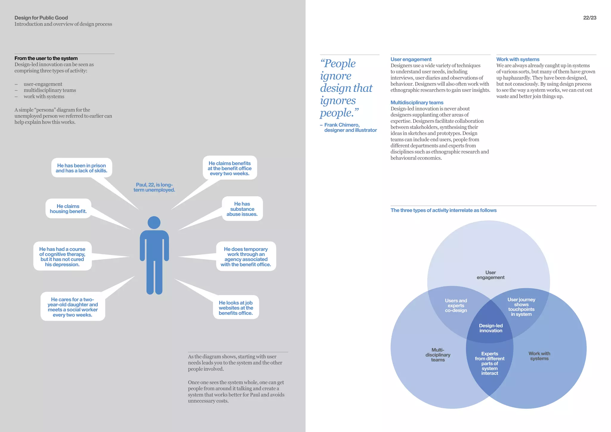 From the user to the system
Design-led innovation can be seen as
comprising three types of activity:
–– 	user-engagement
–– multidisciplinary teams
–– work with systems
A simple “persona” diagram for the
unemployed person we referred to earlier can
help explain how this works.
Design for Public Good
Introduction and overview of design process
Paul, 22, is long-
term unemployed.
Heclaimsbenefits
at the benefit office
every two weeks.
He has been in prison
and has a lack of skills.
He has
substance
abuse issues.
He looks at job
websites at the
benefits office.
He does temporary
work through an
agency associated
with the benefit office.
He has had a course
of cognitive therapy,
but it has not cured
his depression.
He cares for a two-
year-old daughter and
meets a social worker
every two weeks.
He claims
housing benefit.
As the diagram shows, starting with user
needs leads you to the system and the other
people involved.
Once one sees the system whole, one can get
people from around it talking and create a
system that works better for Paul and avoids
unnecessary costs.
22/23
“People
ignore
designthat
ignores
people.”
–	 Frank Chimero, 		
	 designer and illustrator
Work with systems
We are always already caught up in systems
of various sorts, but many of them have grown
up haphazardly. They have been designed,
but not consciously. By using design process
to see the way a system works, we can cut out
waste and better join things up.
User engagement
Designers use a wide variety of techniques
to understand user needs, including
interviews, user diaries and observations of
behaviour. Designers will also often work with
ethnographic researchers to gain user insights.
Multidisciplinary teams
Design-led innovation is never about
designers supplanting other areas of
expertise. Designers facilitate collaboration
between stakeholders, synthesising their
ideas in sketches and prototypes. Design
teams can include end users, people from
different departments and experts from
disciplines such as ethnographic research and
behavioural economics.
User journey
shows
touchpoints
in system
Experts
from different
parts of
system
interact
Users and
experts
co-design
User
engagement
Multi-
disciplinary
teams
Work with
systems
Design-led
innovation
The three types of activity interrelate as follows
 