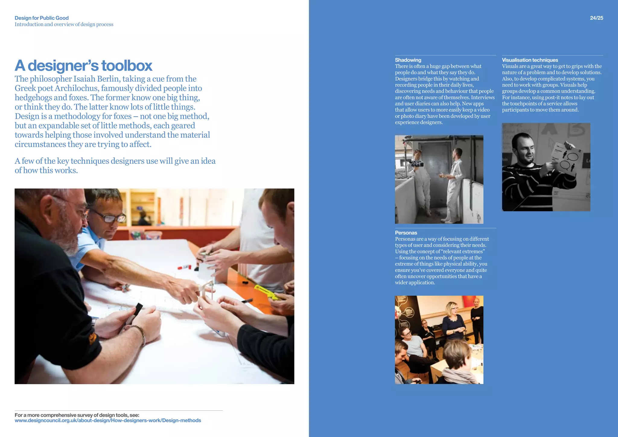 24/25Design for Public Good
Introduction and overview of design process
Adesigner’stoolbox
The philosopher Isaiah Berlin, taking a cue from the
Greek poet Archilochus, famously divided people into
hedgehogs and foxes. The former know one big thing,
or think they do. The latter know lots of little things.
Design is a methodology for foxes – not one big method,
but an expandable set of little methods, each geared
towards helping those involved understand the material
circumstances they are trying to affect.
A few of the key techniques designers use will give an idea
of how this works.
For a more comprehensive survey of design tools, see:
www.designcouncil.org.uk/about-design/How-designers-work/Design-methods
Visualisation techniques
Visuals are a great way to get to grips with the
nature of a problem and to develop solutions.
Also, to develop complicated systems, you
need to work with groups. Visuals help
groups develop a common understanding.
For instance, using post-it notes to lay out
the touchpoints of a service allows
participants to move them around.
Shadowing
There is often a huge gap between what
people do and what they say they do.
Designers bridge this by watching and
recording people in their daily lives,
discovering needs and behaviour that people
are often not aware of themselves. Interviews
and user diaries can also help. New apps
that allow users to more easily keep a video
or photo diary have been developed by user
experience designers.
Personas
Personas are a way of focusing on different
types of user and considering their needs.
Using the concept of “relevant extremes”
– focusing on the needs of people at the
extreme of things like physical ability, you
ensure you’ve covered everyone and quite
often uncover opportunities that have a
wider application.
 