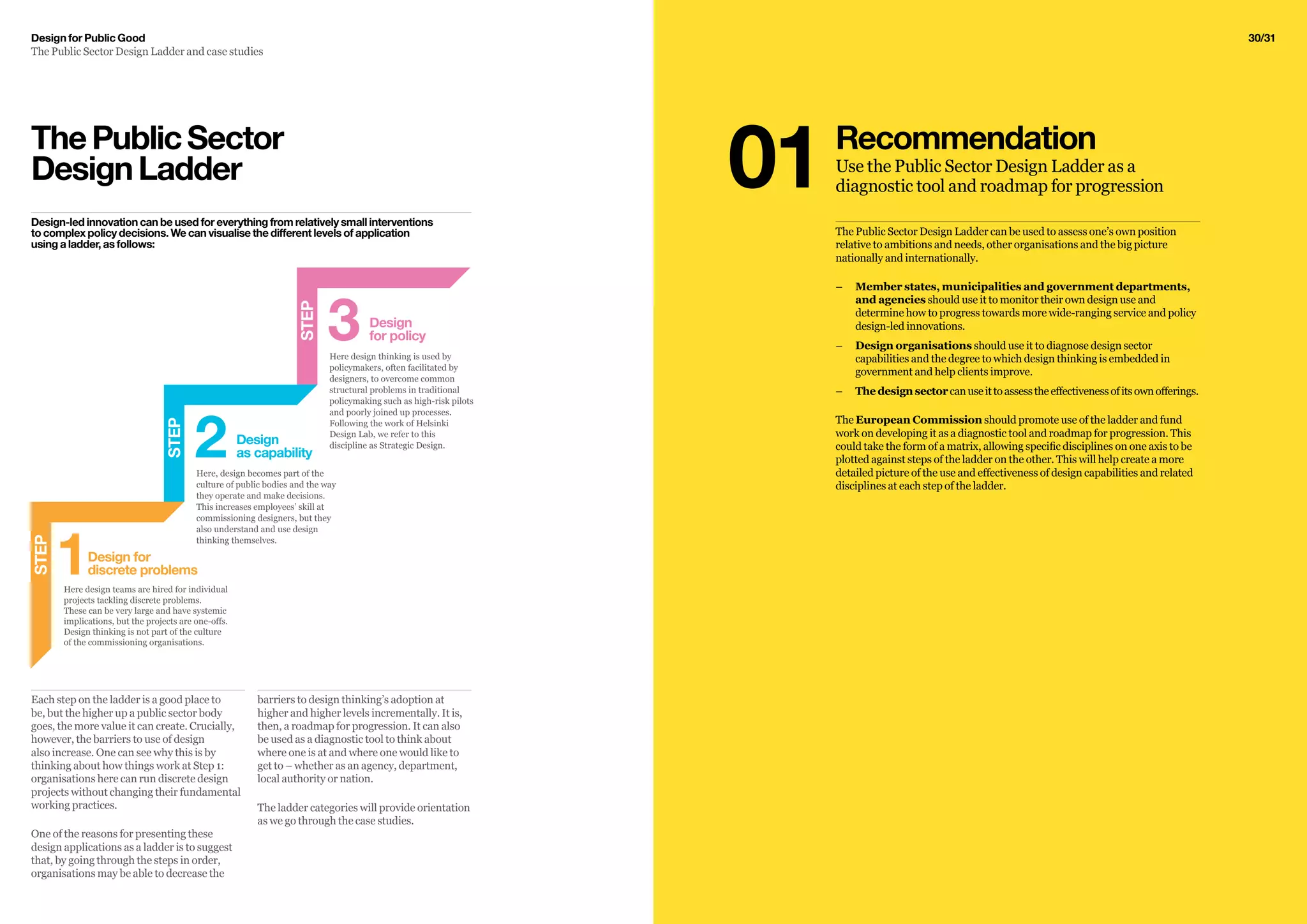 30/31Design for Public Good
The Public Sector Design Ladder and case studies
barriers to design thinking’s adoption at
higher and higher levels incrementally. It is,
then, a roadmap for progression. It can also
be used as a diagnostic tool to think about
where one is at and where one would like to
get to – whether as an agency, department,
local authority or nation.
The ladder categories will provide orientation
as we go through the case studies.
Each step on the ladder is a good place to
be, but the higher up a public sector body
goes, the more value it can create. Crucially,
however, the barriers to use of design
also increase. One can see why this is by
thinking about how things work at Step 1:
organisations here can run discrete design
projects without changing their fundamental
working practices.
One of the reasons for presenting these
design applications as a ladder is to suggest
that, by going through the steps in order,
organisations may be able to decrease the
The Public Sector Design Ladder can be used to assess one’s own position
relative to ambitions and needs, other organisations and the big picture
nationally and internationally.
–– Member states, municipalities and government departments,
and agencies should use it to monitor their own design use and
determine how to progress towards more wide-ranging service and policy
design-led innovations.
–– Design organisations should use it to diagnose design sector
capabilities and the degree to which design thinking is embedded in
government and help clients improve.
–– 	The design sectorcanuseittoassesstheeffectivenessofitsownofferings.
The European Commission should promote use of the ladder and fund
work on developing it as a diagnostic tool and roadmap for progression. This
could take the form of a matrix, allowing specific disciplines on one axis to be
plotted against steps of the ladder on the other. This will help create a more
detailed picture of the use and effectiveness of design capabilities and related
disciplines at each step of the ladder.
ThePublicSector
DesignLadder
Design-led innovation can be used for everything from relatively small interventions
to complex policy decisions. We can visualise the different levels of application
using a ladder, as follows:
STEP
Design
as capability2Here, design becomes part of the
culture of public bodies and the way
they operate and make decisions.
This increases employees’ skill at
commissioning designers, but they
also understand and use design
thinking themselves.
Design
for policy3Here design thinking is used by
policymakers, often facilitated by
designers, to overcome common
structural problems in traditional
policymaking such as high-risk pilots
and poorly joined up processes.
Following the work of Helsinki
Design Lab, we refer to this
discipline as Strategic Design.
STEP
Here design teams are hired for individual
projects tackling discrete problems.
These can be very large and have systemic
implications, but the projects are one-offs.
Design thinking is not part of the culture
of the commissioning organisations.
Design for
discrete problems1
STEP
Recommendation
Use the Public Sector Design Ladder as a
diagnostic tool and roadmap for progression01
 