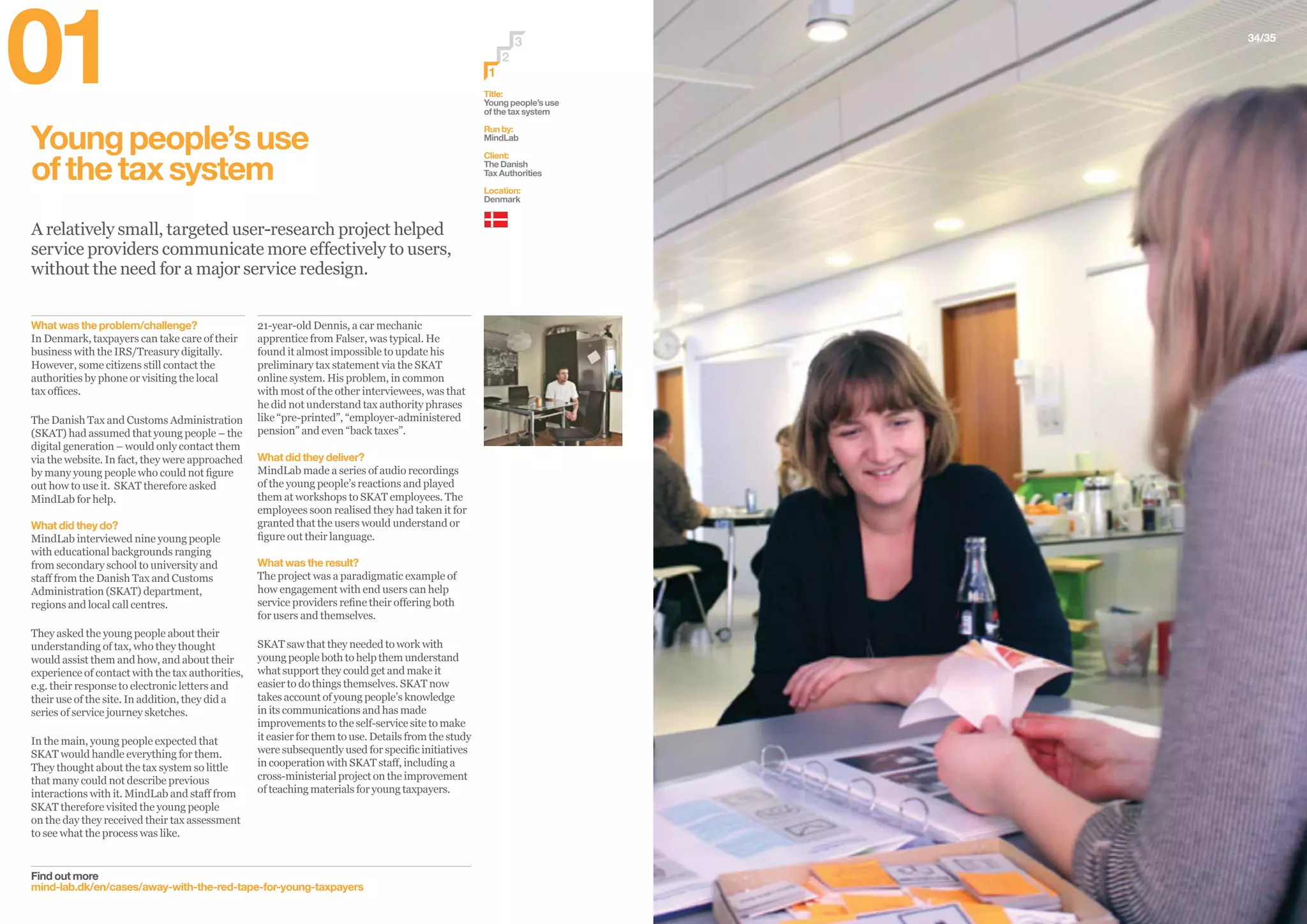 34/35
Youngpeople’suse
ofthetaxsystem
A relatively small, targeted user-research project helped
service providers communicate more effectively to users,
without the need for a major service redesign.
Find out more
mind-lab.dk/en/cases/away-with-the-red-tape-for-young-taxpayers
21-year-old Dennis, a car mechanic
apprentice from Falser, was typical. He
found it almost impossible to update his
preliminary tax statement via the SKAT
online system. His problem, in common
with most of the other interviewees, was that
he did not understand tax authority phrases
like “pre-printed”, “employer-administered
pension” and even “back taxes”.
What did they deliver?
MindLab made a series of audio recordings
of the young people’s reactions and played
them at workshops to SKAT employees. The
employees soon realised they had taken it for
granted that the users would understand or
figure out their language.
What was the result?
The project was a paradigmatic example of
how engagement with end users can help
service providers refine their offering both
for users and themselves.
SKAT saw that they needed to work with
young people both to help them understand
what support they could get and make it
easier to do things themselves. SKAT now
takes account of young people’s knowledge
in its communications and has made
improvements to the self-service site to make
it easier for them to use. Details from the study
were subsequently used for specific initiatives
in cooperation with SKAT staff, including a
cross-ministerial project on the improvement
of teaching materials for young taxpayers.
What was the problem/challenge?
In Denmark, taxpayers can take care of their
business with the IRS/Treasury digitally.
However, some citizens still contact the
authorities by phone or visiting the local
tax offices.
The Danish Tax and Customs Administration
(SKAT) had assumed that young people – the
digital generation – would only contact them
via the website. In fact, they were approached
by many young people who could not figure
out how to use it. SKAT therefore asked
MindLab for help.
What did they do?
MindLab interviewed nine young people
with educational backgrounds ranging
from secondary school to university and
staff from the Danish Tax and Customs
Administration (SKAT) department,
regions and local call centres.
They asked the young people about their
understanding of tax, who they thought
would assist them and how, and about their
experience of contact with the tax authorities,
e.g. their response to electronic letters and
their use of the site. In addition, they did a
series of service journey sketches.
In the main, young people expected that
SKAT would handle everything for them.
They thought about the tax system so little
that many could not describe previous
interactions with it. MindLab and staff from
SKAT therefore visited the young people
on the day they received their tax assessment
to see what the process was like.
01 Title:
Young people’s use
of the tax system
Run by:
MindLab
Client:
The Danish
Tax Authorities
Location:
Denmark
2
3
1
 