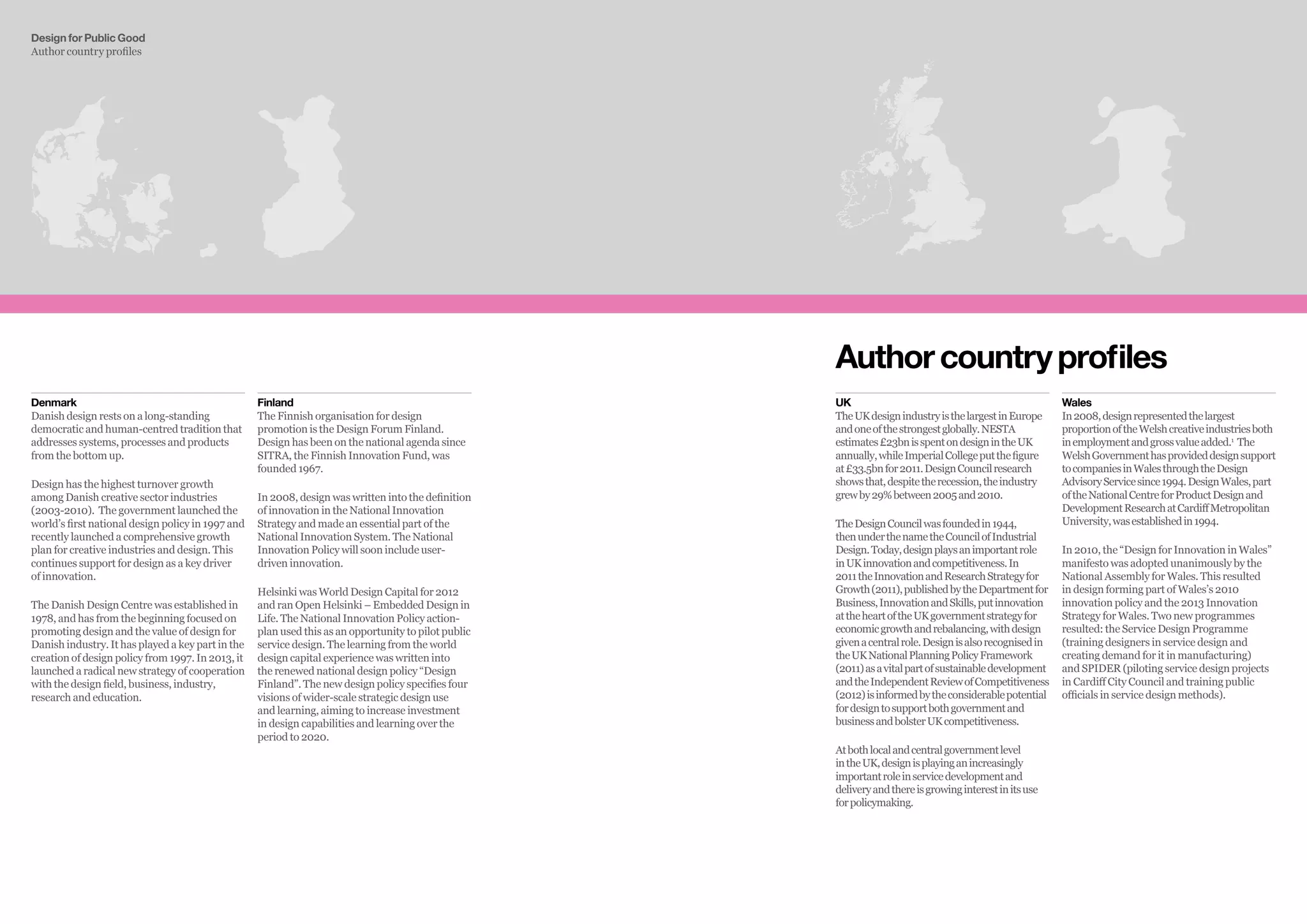 Design for Public Good
Author country profiles
Authorcountryprofiles
Denmark
Danish design rests on a long-standing
democratic and human-centred tradition that
addresses systems, processes and products
from the bottom up.
Design has the highest turnover growth
among Danish creative sector industries
(2003-2010). The government launched the
world’s first national design policy in 1997 and
recently launched a comprehensive growth
plan for creative industries and design. This
continues support for design as a key driver
of innovation.
The Danish Design Centre was established in
1978, and has from the beginning focused on
promoting design and the value of design for
Danish industry. It has played a key part in the
creation of design policy from 1997. In 2013, it
launched a radical new strategy of cooperation
with the design field, business, industry,
research and education.
Finland
The Finnish organisation for design
promotion is the Design Forum Finland.
Design has been on the national agenda since
SITRA, the Finnish Innovation Fund, was
founded 1967.
In 2008, design was written into the definition
of innovation in the National Innovation
Strategy and made an essential part of the
National Innovation System. The National
Innovation Policy will soon include user-
driven innovation.
Helsinki was World Design Capital for 2012
and ran Open Helsinki – Embedded Design in
Life. The National Innovation Policy action-
plan used this as an opportunity to pilot public
service design. The learning from the world
design capital experience was written into
the renewed national design policy “Design
Finland”. The new design policy specifies four
visions of wider-scale strategic design use
and learning, aiming to increase investment
in design capabilities and learning over the
period to 2020.
Wales
In2008,designrepresentedthelargest
proportionoftheWelshcreativeindustriesboth
inemploymentandgrossvalueadded.1
The
WelshGovernmenthasprovideddesignsupport
tocompaniesinWalesthroughtheDesign
AdvisoryServicesince1994.DesignWales,part
oftheNationalCentreforProductDesignand
DevelopmentResearchatCardiffMetropolitan
University,wasestablishedin1994.
In 2010, the “Design for Innovation in Wales”
manifesto was adopted unanimously by the
National Assembly for Wales. This resulted
in design forming part of Wales’s 2010
innovation policy and the 2013 Innovation
Strategy for Wales. Two new programmes
resulted: the Service Design Programme
(training designers in service design and
creating demand for it in manufacturing)
and SPIDER (piloting service design projects
in Cardiff City Council and training public
officials in service design methods).
UK
TheUKdesignindustryisthelargestinEurope
andoneofthestrongestglobally.NESTA
estimates£23bnisspentondesignintheUK
annually,whileImperialCollegeputthefigure
at£33.5bnfor2011.DesignCouncilresearch
showsthat,despitetherecession,theindustry
grewby29%between2005and2010.
TheDesignCouncilwasfoundedin1944,
thenunderthenametheCouncilofIndustrial
Design.Today,designplaysanimportantrole
inUKinnovationandcompetitiveness.In
2011theInnovationandResearchStrategyfor
Growth(2011),publishedbytheDepartmentfor
Business,InnovationandSkills,putinnovation
attheheartoftheUKgovernmentstrategyfor
economicgrowthandrebalancing,withdesign
givenacentralrole.Designisalsorecognisedin
theUKNationalPlanningPolicyFramework
(2011)asavitalpartofsustainabledevelopment
andtheIndependentReviewofCompetitiveness
(2012)isinformedbytheconsiderablepotential
fordesigntosupportbothgovernmentand
businessandbolsterUKcompetitiveness.
Atbothlocalandcentralgovernmentlevel
intheUK,designisplayinganincreasingly
importantroleinservicedevelopmentand
deliveryandthereisgrowinginterestinitsuse
forpolicymaking.
 