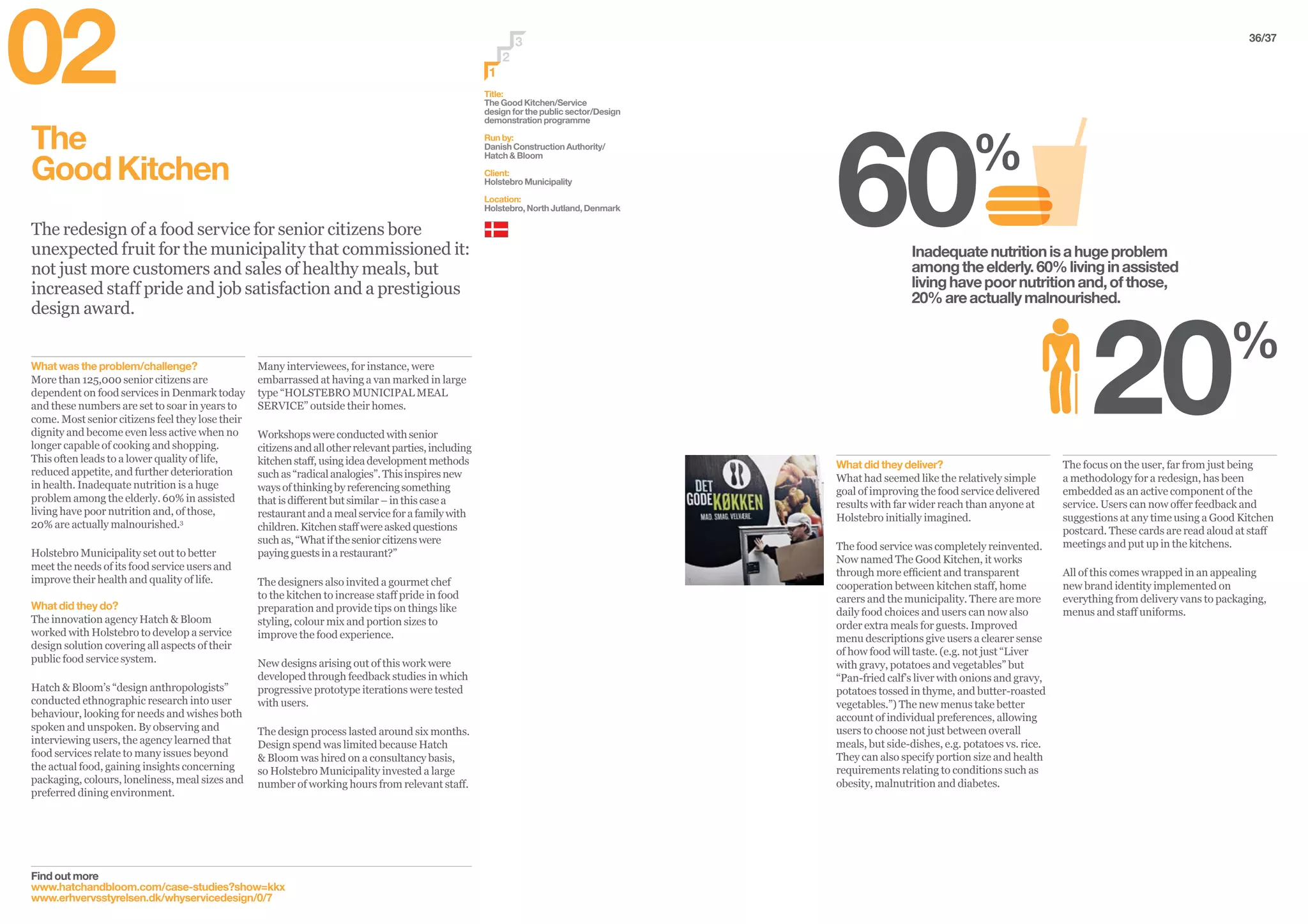 36/37
The
GoodKitchen
The redesign of a food service for senior citizens bore
unexpected fruit for the municipality that commissioned it:
not just more customers and sales of healthy meals, but
increased staff pride and job satisfaction and a prestigious
design award.
Many interviewees, for instance, were
embarrassed at having a van marked in large
type “HOLSTEBRO MUNICIPAL MEAL
SERVICE” outside their homes.
Workshopswereconductedwithsenior
citizensandallotherrelevantparties,including
kitchenstaff,usingideadevelopmentmethods
suchas“radicalanalogies”.Thisinspiresnew
waysofthinkingbyreferencingsomething
thatisdifferentbutsimilar–inthiscasea
restaurantandamealserviceforafamilywith
children.Kitchenstaffwereaskedquestions
suchas,“Whatiftheseniorcitizenswere
payingguestsinarestaurant?”
The designers also invited a gourmet chef
to the kitchen to increase staff pride in food
preparation and provide tips on things like
styling, colour mix and portion sizes to
improve the food experience.
New designs arising out of this work were
developed through feedback studies in which
progressive prototype iterations were tested
with users.
The design process lasted around six months.
Design spend was limited because Hatch
& Bloom was hired on a consultancy basis,
so Holstebro Municipality invested a large
number of working hours from relevant staff.
What was the problem/challenge?
More than 125,000 senior citizens are
dependent on food services in Denmark today
and these numbers are set to soar in years to
come. Most senior citizens feel they lose their
dignity and become even less active when no
longer capable of cooking and shopping.
This often leads to a lower quality of life,
reduced appetite, and further deterioration
in health. Inadequate nutrition is a huge
problem among the elderly. 60% in assisted
living have poor nutrition and, of those,
20% are actually malnourished.3
Holstebro Municipality set out to better
meet the needs of its food service users and
improve their health and quality of life.
What did they do?
The innovation agency Hatch & Bloom
worked with Holstebro to develop a service
design solution covering all aspects of their
public food service system.
Hatch & Bloom’s “design anthropologists”
conducted ethnographic research into user
behaviour, looking for needs and wishes both
spoken and unspoken. By observing and
interviewing users, the agency learned that
food services relate to many issues beyond
the actual food, gaining insights concerning
packaging, colours, loneliness, meal sizes and
preferred dining environment.
The focus on the user, far from just being
a methodology for a redesign, has been
embedded as an active component of the
service. Users can now offer feedback and
suggestions at any time using a Good Kitchen
postcard. These cards are read aloud at staff
meetings and put up in the kitchens.
All of this comes wrapped in an appealing
new brand identity implemented on
everything from delivery vans to packaging,
menus and staff uniforms.
What did they deliver?
What had seemed like the relatively simple
goal of improving the food service delivered
results with far wider reach than anyone at
Holstebro initially imagined.
The food service was completely reinvented.
Now named The Good Kitchen, it works
through more efficient and transparent
cooperation between kitchen staff, home
carers and the municipality. There are more
daily food choices and users can now also
order extra meals for guests. Improved
menu descriptions give users a clearer sense
of how food will taste. (e.g. not just “Liver
with gravy, potatoes and vegetables” but
“Pan-fried calf’s liver with onions and gravy,
potatoes tossed in thyme, and butter-roasted
vegetables.”) The new menus take better
account of individual preferences, allowing
users to choose not just between overall
meals, but side-dishes, e.g. potatoes vs. rice.
They can also specify portion size and health
requirements relating to conditions such as
obesity, malnutrition and diabetes.
Title:
The Good Kitchen/Service
design for the public sector/Design
demonstration programme
Run by:
Danish Construction Authority/
Hatch & Bloom
Client:
Holstebro Municipality
Location:
Holstebro, North Jutland, Denmark
2
3
1
Inadequatenutritionisahugeproblem
amongtheelderly.60%livinginassisted
livinghavepoornutritionand,ofthose,
20%areactuallymalnourished.
Find out more
www.hatchandbloom.com/case-studies?show=kkx
www.erhvervsstyrelsen.dk/whyservicedesign/0/7
02
 
