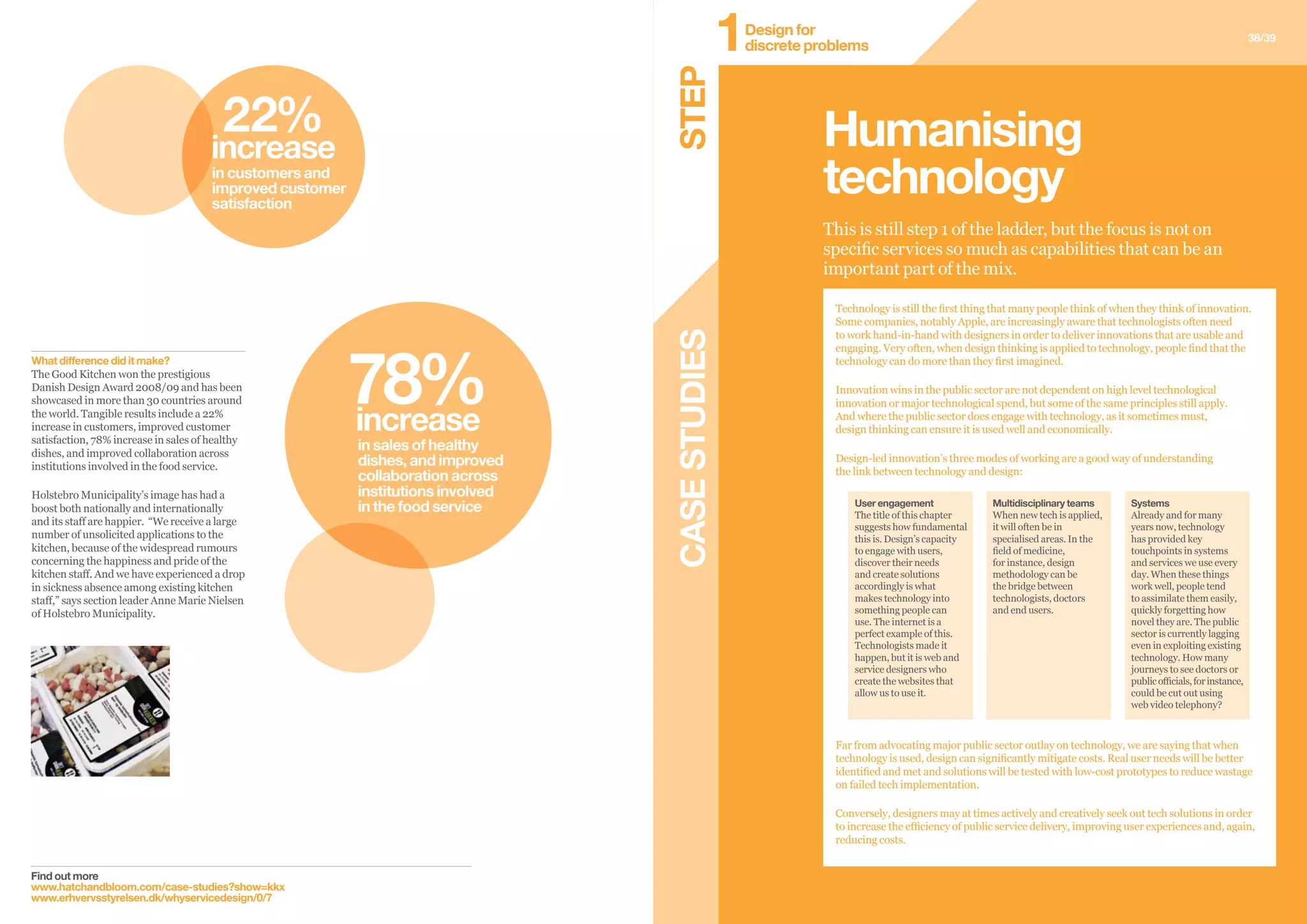 CASESTUDIES
38/39
Find out more
www.hatchandbloom.com/case-studies?show=kkx
www.erhvervsstyrelsen.dk/whyservicedesign/0/7
What difference did it make?
The Good Kitchen won the prestigious
Danish Design Award 2008/09 and has been
showcased in more than 30 countries around
the world. Tangible results include a 22%
increase in customers, improved customer
satisfaction, 78% increase in sales of healthy
dishes, and improved collaboration across
institutions involved in the food service.
Holstebro Municipality’s image has had a
boost both nationally and internationally
and its staff are happier. “We receive a large
number of unsolicited applications to the
kitchen, because of the widespread rumours
concerning the happiness and pride of the
kitchen staff. And we have experienced a drop
in sickness absence among existing kitchen
staff,” says section leader Anne Marie Nielsen
of Holstebro Municipality.
This is still step 1 of the ladder, but the focus is not on
specific services so much as capabilities that can be an
important part of the mix.
Humanising
technology
Far from advocating major public sector outlay on technology, we are saying that when
technology is used, design can significantly mitigate costs. Real user needs will be better
identified and met and solutions will be tested with low-cost prototypes to reduce wastage
on failed tech implementation.
Conversely, designers may at times actively and creatively seek out tech solutions in order
to increase the efficiency of public service delivery, improving user experiences and, again,
reducing costs.
User engagement
The title of this chapter
suggests how fundamental
this is. Design’s capacity
to engage with users,
discover their needs
and create solutions
accordingly is what
makes technology into
something people can
use. The internet is a
perfect example of this.
Technologists made it
happen, but it is web and
service designers who
create the websites that
allow us to use it.
Multidisciplinary teams
When new tech is applied,
it will often be in
specialised areas. In the
field of medicine,
for instance, design
methodology can be
the bridge between
technologists, doctors
and end users.
Systems
Already and for many
years now, technology
has provided key
touchpoints in systems
and services we use every
day. When these things
work well, people tend
to assimilate them easily,
quickly forgetting how
novel they are. The public
sector is currently lagging
even in exploiting existing
technology. How many
journeys to see doctors or
publicofficials,forinstance,
could be cut out using
web video telephony?
Technology is still the first thing that many people think of when they think of innovation.
Some companies, notably Apple, are increasingly aware that technologists often need
to work hand-in-hand with designers in order to deliver innovations that are usable and
engaging. Very often, when design thinking is applied to technology, people find that the
technology can do more than they first imagined.
Innovation wins in the public sector are not dependent on high level technological
innovation or major technological spend, but some of the same principles still apply.
And where the public sector does engage with technology, as it sometimes must,
design thinking can ensure it is used well and economically.
Design-led innovation’s three modes of working are a good way of understanding
the link between technology and design:
22%
increase
in customers and
improved customer
satisfaction
78%increase
in sales of healthy
dishes, and improved
collaboration across
institutions involved
in the food service
STEP
Design for
discrete problems1
 