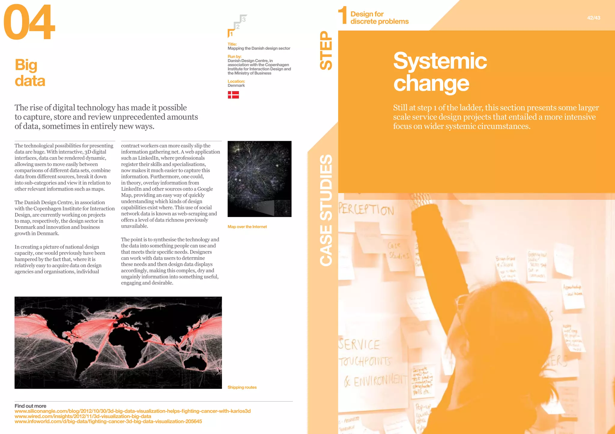 Big
data
The rise of digital technology has made it possible
to capture, store and review unprecedented amounts
of data, sometimes in entirely new ways.
Find out more
www.siliconangle.com/blog/2012/10/30/3d-big-data-visualization-helps-fighting-cancer-with-karios3d
www.wired.com/insights/2012/11/3d-visualization-big-data
www.infoworld.com/d/big-data/fighting-cancer-3d-big-data-visualization-205645
Title:
Mapping the Danish design sector
Run by:
Danish Design Centre, in
association with the Copenhagen
Institute for Interaction Design and
the Ministry of Business
Location:
Denmark
Shipping routes
Map over the Internet
2
3
1
contract workers can more easily slip the
information gathering net. A web application
such as LinkedIn, where professionals
register their skills and specialisations,
now makes it much easier to capture this
information. Furthermore, one could,
in theory, overlay information from
LinkedIn and other sources onto a Google
Map, providing an easy way of quickly
understanding which kinds of design
capabilities exist where. This use of social
network data is known as web-scraping and
offers a level of data richness previously
unavailable.
The point is to synthesise the technology and
the data into something people can use and
that meets their specific needs. Designers
can work with data users to determine
these needs and then design data displays
accordingly, making this complex, dry and
ungainly information into something useful,
engaging and desirable.
The technological possibilities for presenting
data are huge. With interactive, 3D digital
interfaces, data can be rendered dynamic,
allowing users to move easily between
comparisons of different data sets, combine
data from different sources, break it down
into sub-categories and view it in relation to
other relevant information such as maps.
The Danish Design Centre, in association
with the Copenhagen Institute for Interaction
Design, are currently working on projects
to map, respectively, the design sector in
Denmark and innovation and business
growth in Denmark.
In creating a picture of national design
capacity, one would previously have been
hampered by the fact that, where it is
relatively easy to acquire data on design
agencies and organisations, individual
CASESTUDIES
42/43
Still at step 1 of the ladder, this section presents some larger
scale service design projects that entailed a more intensive
focus on wider systemic circumstances.
Systemic
change
STEP
Design for
discrete problems1
04
 