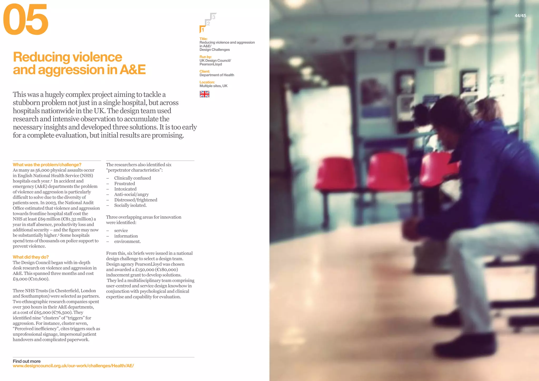 44/45
Reducingviolence
andaggressioninA&E
Thiswasahugelycomplexprojectaimingtotacklea
stubbornproblemnotjustinasinglehospital,butacross
hospitalsnationwideintheUK.Thedesignteamused
researchandintensiveobservationtoaccumulatethe
necessaryinsightsanddevelopedthreesolutions.Itistooearly
foracompleteevaluation,butinitialresultsarepromising.
Find out more
www.designcouncil.org.uk/our-work/challenges/Health/AE/
The researchers also identified six
“perpetrator characteristics”:
–– Clinically confused
–– Frustrated
–– Intoxicated
–– Anti-social/angry
–– Distressed/frightened
–– Socially isolated.
Three overlapping areas for innovation
were identified:
–– service
–– information
–– environment.
From this, six briefs were issued in a national
design challenge to select a design team.
Design agency PearsonLloyd was chosen
and awarded a £150,000 (€180,000)
inducement grant to develop solutions.
They led a multidisciplinary team comprising
user-centred and service design knowhow in
conjunction with psychological and clinical
expertise and capability for evaluation.
What was the problem/challenge?
As many as 56,000 physical assaults occur
in English National Health Service (NHS)
hospitals each year.4
In accident and
emergency (A&E) departments the problem
of violence and aggression is particularly
difficult to solve due to the diversity of
patients seen. In 2003, the National Audit
Office estimated that violence and aggression
towards frontline hospital staff cost the
NHS at least £69 million (€81.32 million) a
year in staff absence, productivity loss and
additional security – and the figure may now
be substantially higher.5
Some hospitals
spend tens of thousands on police support to
prevent violence.
What did they do?
The Design Council began with in-depth
desk research on violence and aggression in
A&E. This spanned three months and cost
£9,000 (€10,600).
Three NHS Trusts (in Chesterfield, London
and Southampton) were selected as partners.
Two ethnographic research companies spent
over 300 hours in their A&E departments,
at a cost of £65,000 (€76,500). They
identified nine “clusters” of “triggers” for
aggression. For instance, cluster seven,
“Perceived inefficiency”, cites triggers such as
unprofessional signage, impersonal patient
handovers and complicated paperwork.
Title:
Reducing violence and aggression
in A&E/
Design Challenges
Run by:
UK Design Council/
PearsonLloyd
Client:
Department of Health
Location:
Multiple sites, UK
2
3
1
05
 