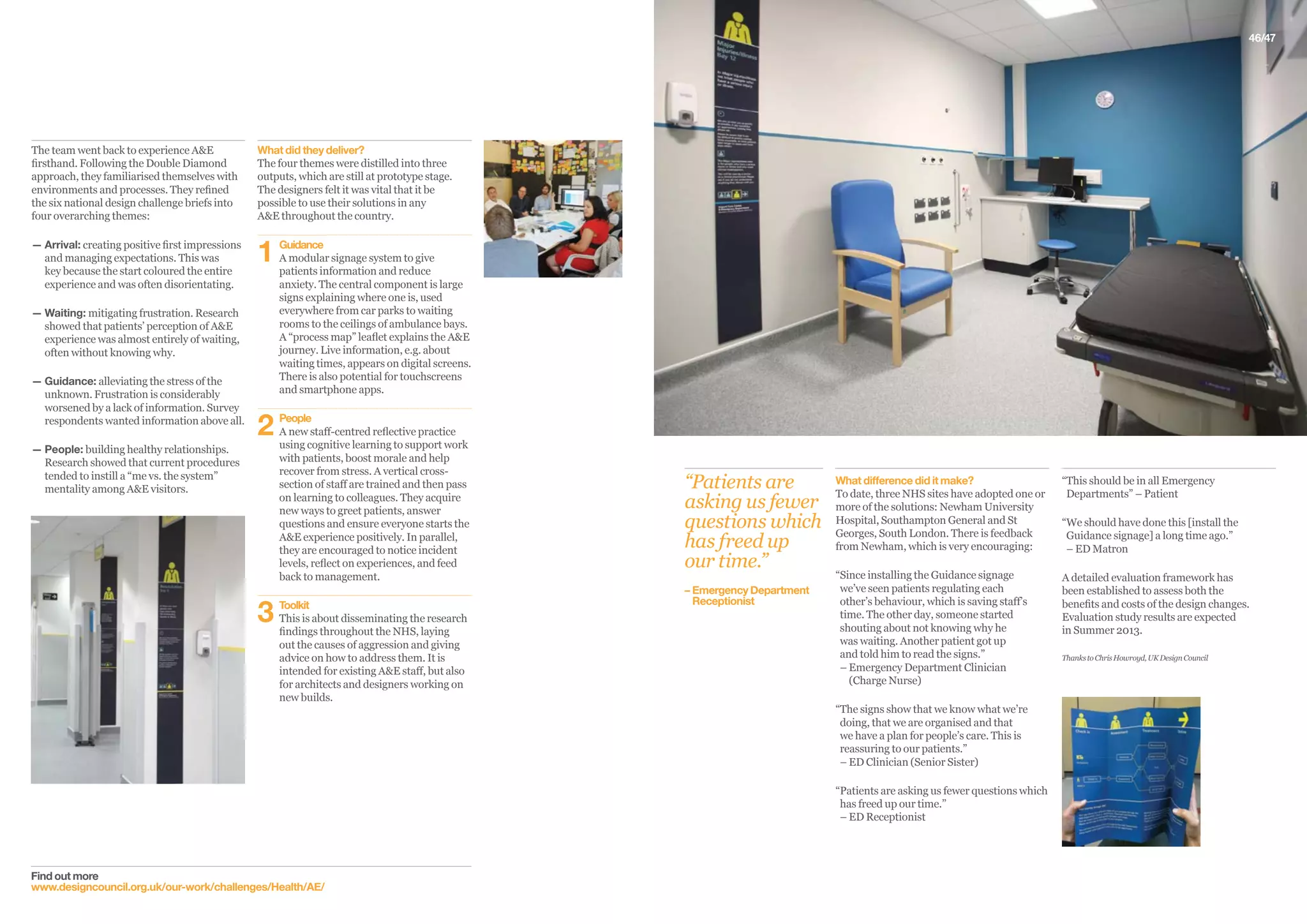 46/47
Find out more
www.designcouncil.org.uk/our-work/challenges/Health/AE/
What did they deliver?
The four themes were distilled into three
outputs, which are still at prototype stage.
The designers felt it was vital that it be
possible to use their solutions in any
A&E throughout the country.
1	Guidance
	A modular signage system to give
patients information and reduce
anxiety. The central component is large
signs explaining where one is, used
everywhere from car parks to waiting
rooms to the ceilings of ambulance bays.
A “process map” leaflet explains the AE
journey. Live information, e.g. about
waiting times, appears on digital screens.
There is also potential for touchscreens
and smartphone apps.
2	People
	A new staff-centred reflective practice
using cognitive learning to support work
with patients, boost morale and help
recover from stress. A vertical cross-
section of staff are trained and then pass
on learning to colleagues. They acquire
new ways to greet patients, answer
questions and ensure everyone starts the
AE experience positively. In parallel,
they are encouraged to notice incident
levels, reflect on experiences, and feed
back to management.
3	Toolkit
	This is about disseminating the research
findings throughout the NHS, laying
out the causes of aggression and giving
advice on how to address them. It is
intended for existing AE staff, but also
for architects and designers working on
new builds.
The team went back to experience AE
firsthand. Following the Double Diamond
approach, they familiarised themselves with
environments and processes. They refined
the six national design challenge briefs into
four overarching themes:
— Arrival: creating positive first impressions
and managing expectations. This was
key because the start coloured the entire
experience and was often disorientating.
— Waiting: mitigating frustration. Research
showed that patients’ perception of AE
experience was almost entirely of waiting,
often without knowing why.
— Guidance: alleviating the stress of the
unknown. Frustration is considerably
worsened by a lack of information. Survey
respondents wanted information above all.
— People: building healthy relationships.
Research showed that current procedures
tended to instill a “me vs. the system”
mentality among AE visitors.
“This should be in all Emergency
Departments” – Patient
“We should have done this [install the
Guidance signage] a long time ago.”
– ED Matron
A detailed evaluation framework has
been established to assess both the
benefits and costs of the design changes.
Evaluation study results are expected
in Summer 2013.
ThankstoChrisHowroyd,UKDesignCouncil
What difference did it make?
To date, three NHS sites have adopted one or
more of the solutions: Newham University
Hospital, Southampton General and St
Georges, South London. There is feedback
from Newham, which is very encouraging:
“Since installing the Guidance signage
we’ve seen patients regulating each
other’s behaviour, which is saving staff’s
time. The other day, someone started
shouting about not knowing why he
was waiting. Another patient got up
and told him to read the signs.”
– Emergency Department Clinician
(Charge Nurse)
“The signs show that we know what we’re
doing, that we are organised and that
we have a plan for people’s care. This is
reassuring to our patients.”
– ED Clinician (Senior Sister)
“Patients are asking us fewer questions which
has freed up our time.”
– ED Receptionist
“Patients are
asking us fewer
questions which
has freed up
our time.”
– 	Emergency Department 	
	Receptionist
 