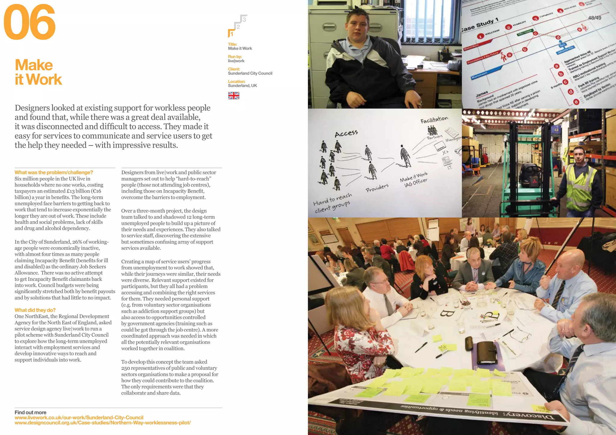 48/49
Make
itWork
Designers looked at existing support for workless people
and found that, while there was a great deal available,
it was disconnected and difficult to access. They made it
easy for services to communicate and service users to get
the help they needed – with impressive results.
Find out more
www.livework.co.uk/our-work/Sunderland-City-Council
www.designcouncil.org.uk/Case-studies/Northern-Way-worklessness-pilot/
Designers from live|work and public sector
managers set out to help “hard-to-reach”
people (those not attending job centres),
including those on Incapacity Benefit,
overcome the barriers to employment.
Over a three-month project, the design
team talked to and shadowed 12 long-term
unemployed people to build up a picture of
their needs and experiences. They also talked
to service staff, discovering the extensive
but sometimes confusing array of support
services available.
Creating a map of service users’ progress
from unemployment to work showed that,
while their journeys were similar, their needs
were diverse. Relevant support existed for
participants, but they all had a problem
accessing and combining the right services
for them. They needed personal support
(e.g. from voluntary sector organisations
such as addiction support groups) but
also access to opportunities controlled
by government agencies (training such as
could be got through the job centre). A more
coordinated approach was needed in which
all the potentially relevant organisations
worked together in coalition.
To develop this concept the team asked
250 representatives of public and voluntary
sectors organisations to make a proposal for
how they could contribute to the coalition.
The only requirements were that they
collaborate and share data.
What was the problem/challenge?
Six million people in the UK live in
households where no one works, costing
taxpayers an estimated £13 billion (€16
billion) a year in benefits. The long-term
unemployed face barriers to getting back to
work that tend to increase exponentially the
longer they are out of work. These include
health and social problems, lack of skills
and drug and alcohol dependency.
In the City of Sunderland, 26% of working-
age people were economically inactive,
with almost four times as many people
claiming Incapacity Benefit (benefits for ill
and disabled) as the ordinary Job Seekers
Allowance. There was no active attempt
to get Incapacity Benefit claimants back
into work. Council budgets were being
significantly stretched both by benefit payouts
and by solutions that had little to no impact.
What did they do?
One NorthEast, the Regional Development
Agency for the North East of England, asked
service design agency live|work to run a
pilot scheme with Sunderland City Council
to explore how the long-term unemployed
interact with employment services and
develop innovative ways to reach and
support individuals into work.
Title:
Make it Work
Run by:
live|work
Client:
Sunderland City Council
Location:
Sunderland, UK
2
3
1
06
 