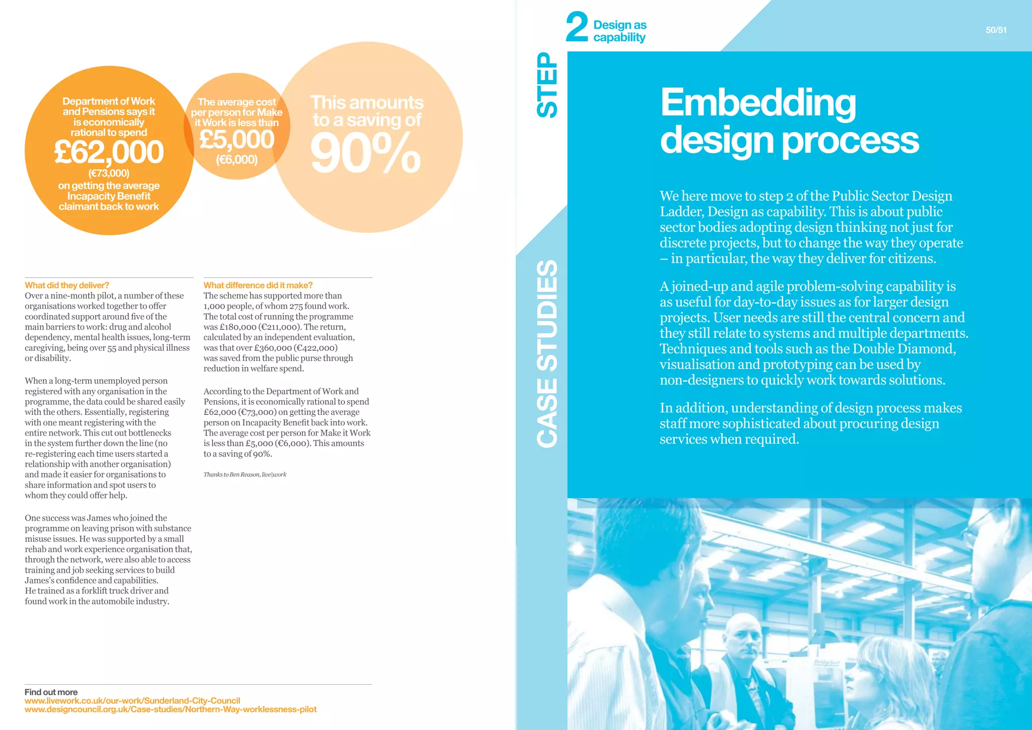 CASESTUDIES
50/51
Find out more
www.livework.co.uk/our-work/Sunderland-City-Council
www.designcouncil.org.uk/Case-studies/Northern-Way-worklessness-pilot
What difference did it make?
The scheme has supported more than
1,000 people, of whom 275 found work.
The total cost of running the programme
was £180,000 (€211,000). The return,
calculated by an independent evaluation,
was that over £360,000 (€422,000)
was saved from the public purse through
reduction in welfare spend.
According to the Department of Work and
Pensions, it is economically rational to spend
£62,000 (€73,000) on getting the average
person on Incapacity Benefit back into work.
The average cost per person for Make it Work
is less than £5,000 (€6,000). This amounts
to a saving of 90%.
ThankstoBenReason,live|work
What did they deliver?
Over a nine-month pilot, a number of these
organisations worked together to offer
coordinated support around five of the
main barriers to work: drug and alcohol
dependency, mental health issues, long-term
caregiving, being over 55 and physical illness
or disability.
When a long-term unemployed person
registered with any organisation in the
programme, the data could be shared easily
with the others. Essentially, registering
with one meant registering with the
entire network. This cut out bottlenecks
in the system further down the line (no
re-registering each time users started a
relationship with another organisation)
and made it easier for organisations to
share information and spot users to
whom they could offer help.
One success was James who joined the
programme on leaving prison with substance
misuse issues. He was supported by a small
rehab and work experience organisation that,
through the network, were also able to access
training and job seeking services to build
James’s confidence and capabilities.
He trained as a forklift truck driver and
found work in the automobile industry.
We here move to step 2 of the Public Sector Design
Ladder, Design as capability. This is about public
sector bodies adopting design thinking not just for
discrete projects, but to change the way they operate
– in particular, the way they deliver for citizens.
A joined-up and agile problem-solving capability is
as useful for day-to-day issues as for larger design
projects. User needs are still the central concern and
they still relate to systems and multiple departments.
Techniques and tools such as the Double Diamond,
visualisation and prototyping can be used by
non-designers to quickly work towards solutions.
In addition, understanding of design process makes
staff more sophisticated about procuring design
services when required.
Embedding
designprocess
Thisamounts
toasavingof
90%
Theaveragecost
perpersonforMake
itWorkislessthan
£5,000
(€6,000)
DepartmentofWork
andPensionssaysit
iseconomically
rationaltospend
£62,000(€73,000)
ongettingtheaverage
IncapacityBenefit
claimantbacktowork
STEP
Design as
capability2
 