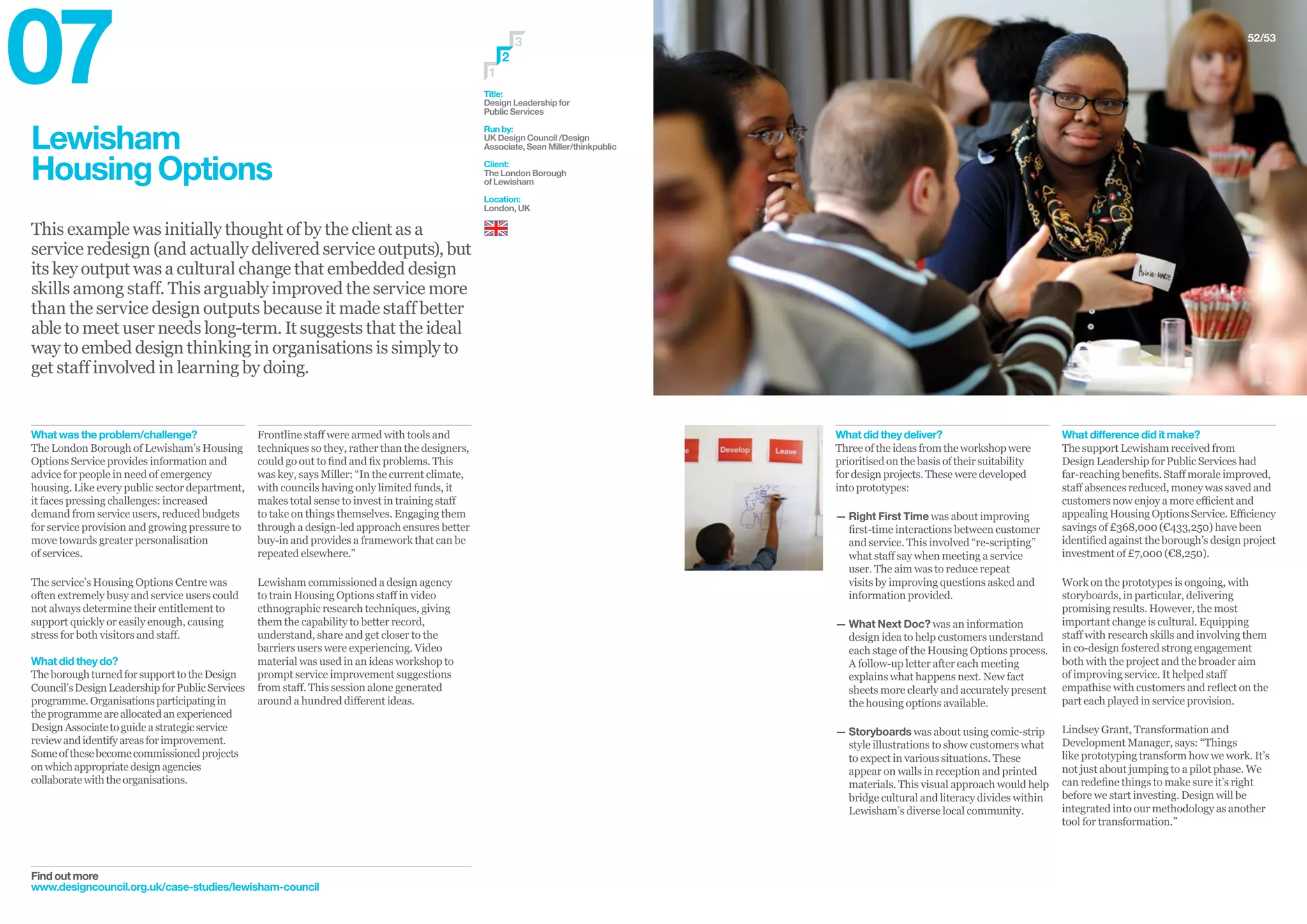 Lewisham
HousingOptions
This example was initially thought of by the client as a
service redesign (and actually delivered service outputs), but
its key output was a cultural change that embedded design
skills among staff. This arguably improved the service more
than the service design outputs because it made staff better
able to meet user needs long-term. It suggests that the ideal
way to embed design thinking in organisations is simply to
get staff involved in learning by doing.
Find out more
www.designcouncil.org.uk/case-studies/lewisham-council
Frontline staff were armed with tools and
techniques so they, rather than the designers,
could go out to find and fix problems. This
was key, says Miller: “In the current climate,
with councils having only limited funds, it
makes total sense to invest in training staff
to take on things themselves. Engaging them
through a design-led approach ensures better
buy-in and provides a framework that can be
repeated elsewhere.”
Lewisham commissioned a design agency
to train Housing Options staff in video
ethnographic research techniques, giving
them the capability to better record,
understand, share and get closer to the
barriers users were experiencing. Video
material was used in an ideas workshop to
prompt service improvement suggestions
from staff. This session alone generated
around a hundred different ideas.
What was the problem/challenge?
The London Borough of Lewisham’s Housing
Options Service provides information and
advice for people in need of emergency
housing. Like every public sector department,
it faces pressing challenges: increased
demand from service users, reduced budgets
for service provision and growing pressure to
move towards greater personalisation
of services.
The service’s Housing Options Centre was
often extremely busy and service users could
not always determine their entitlement to
support quickly or easily enough, causing
stress for both visitors and staff.
What did they do?
TheboroughturnedforsupporttotheDesign
Council’sDesignLeadershipforPublicServices
programme.Organisationsparticipatingin
theprogrammeareallocatedanexperienced
DesignAssociatetoguideastrategicservice
reviewandidentifyareasforimprovement.
Someofthesebecomecommissionedprojects
onwhichappropriatedesignagencies
collaboratewiththeorganisations.
Title:
Design Leadership for
Public Services
Run by:
UK Design Council /Design
Associate, Sean Miller/thinkpublic
Client:
The London Borough
of Lewisham
Location:
London, UK
3
1
2
52/53
What difference did it make?
The support Lewisham received from
Design Leadership for Public Services had
far-reaching benefits. Staff morale improved,
staff absences reduced, money was saved and
customers now enjoy a more efficient and
appealing Housing Options Service. Efficiency
savings of £368,000 (€433,250) have been
identified against the borough’s design project
investment of £7,000 (€8,250).
Work on the prototypes is ongoing, with
storyboards, in particular, delivering
promising results. However, the most
important change is cultural. Equipping
staff with research skills and involving them
in co-design fostered strong engagement
both with the project and the broader aim
of improving service. It helped staff
empathise with customers and reflect on the
part each played in service provision.
Lindsey Grant, Transformation and
Development Manager, says: “Things
like prototyping transform how we work. It’s
not just about jumping to a pilot phase. We
can redefine things to make sure it’s right
before we start investing. Design will be
integrated into our methodology as another
tool for transformation.”
What did they deliver?
Three of the ideas from the workshop were
prioritised on the basis of their suitability
for design projects. These were developed
into prototypes:
— Right First Time was about improving
first-time interactions between customer
and service. This involved “re-scripting”
what staff say when meeting a service
user. The aim was to reduce repeat
visits by improving questions asked and
information provided.
— What Next Doc? was an information
design idea to help customers understand
each stage of the Housing Options process.
A follow-up letter after each meeting
explains what happens next. New fact
sheets more clearly and accurately present
the housing options available.
— Storyboards was about using comic-strip
style illustrations to show customers what
to expect in various situations. These
appear on walls in reception and printed
materials. This visual approach would help
bridge cultural and literacy divides within
Lewisham’s diverse local community.
07
 