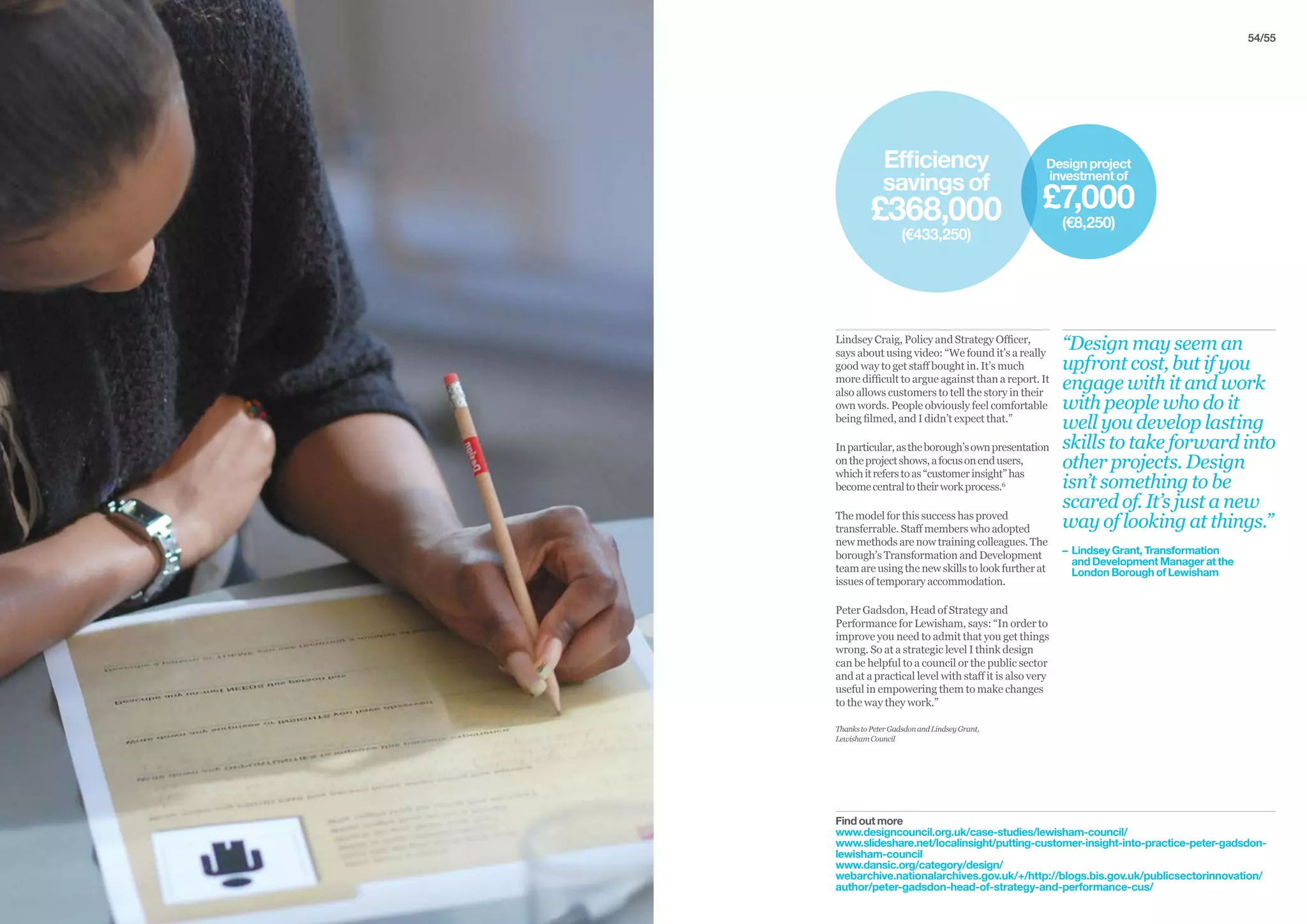 54/55
Lindsey Craig, Policy and Strategy Officer,
says about using video: “We found it’s a really
good way to get staff bought in. It’s much
more difficult to argue against than a report. It
also allows customers to tell the story in their
own words. People obviously feel comfortable
being filmed, and I didn’t expect that.”
Inparticular,astheborough’sownpresentation
ontheprojectshows,afocusonendusers,
whichitreferstoas“customerinsight”has
becomecentraltotheirworkprocess.6
The model for this success has proved
transferrable. Staff members who adopted
new methods are now training colleagues. The
borough’s Transformation and Development
team are using the new skills to look further at
issues of temporary accommodation.
Peter Gadsdon, Head of Strategy and
Performance for Lewisham, says: “In order to
improve you need to admit that you get things
wrong. So at a strategic level I think design
can be helpful to a council or the public sector
and at a practical level with staff it is also very
useful in empowering them to make changes
to the way they work.”
ThankstoPeterGadsdonandLindseyGrant,
LewishamCouncil
“Design may seem an
upfront cost, but if you
engage with it and work
with people who do it
well you develop lasting
skills to take forward into
other projects. Design
isn’t something to be
scared of. It’s just a new
way of looking at things.”
– 	Lindsey Grant, Transformation
	 and Development Manager at the
	 London Borough of Lewisham
Find out more
www.designcouncil.org.uk/case-studies/lewisham-council/
www.slideshare.net/localinsight/putting-customer-insight-into-practice-peter-gadsdon-
lewisham-council
www.dansic.org/category/design/
webarchive.nationalarchives.gov.uk/+/http://blogs.bis.gov.uk/publicsectorinnovation/
author/peter-gadsdon-head-of-strategy-and-performance-cus/
Efficiency
savingsof
£368,000
(€433,250)
Designproject
investmentof
£7,000
(€8,250)
 