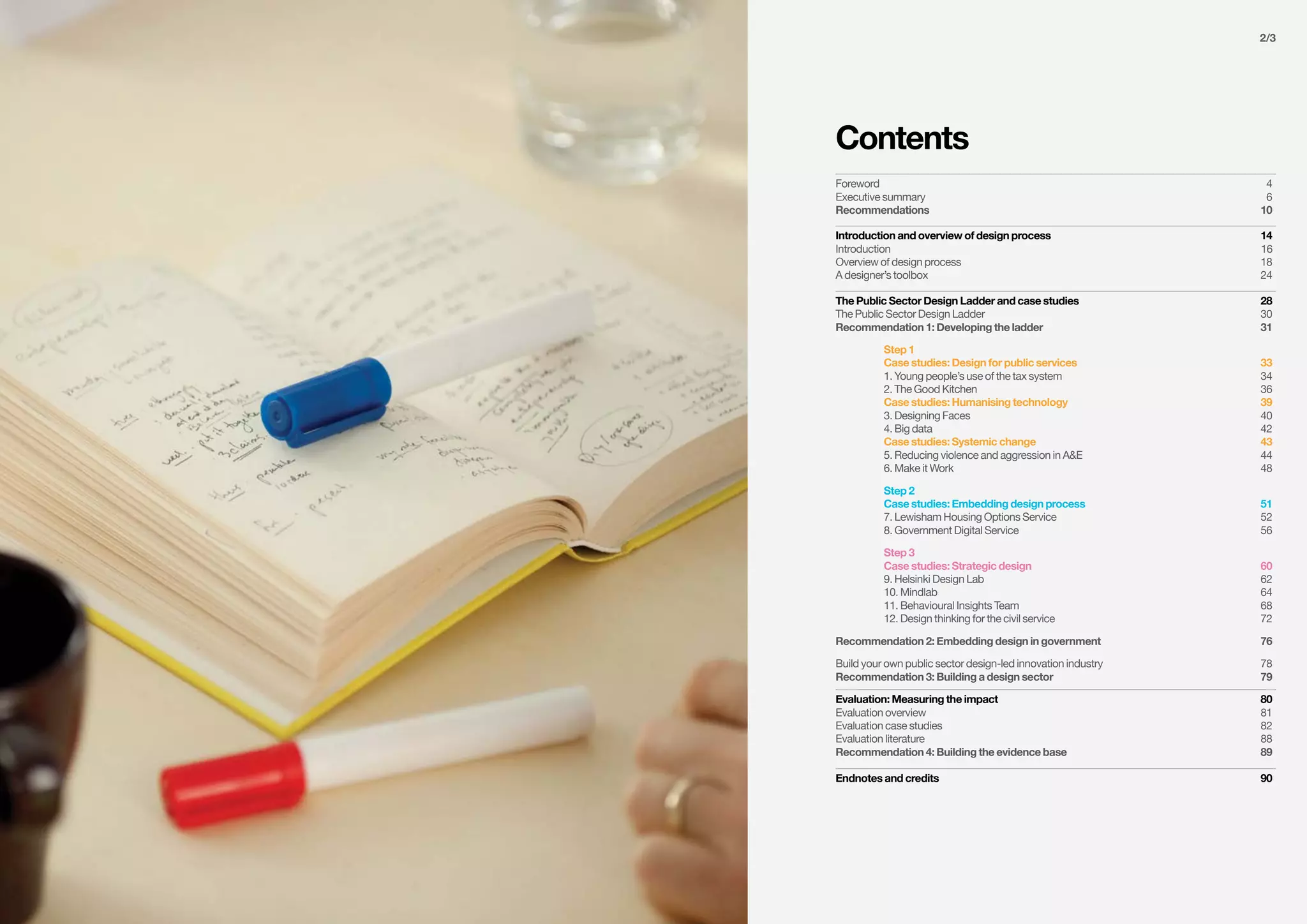 2/3
Foreword		 4
Executive summary	 6
Recommendations	10
Introduction and overview of design process	 14
Introduction	16	
Overview of design process	 18
A designer’s toolbox	 24
The Public Sector Design Ladder and case studies	 28
The Public Sector Design Ladder	 30
Recommendation 1: Developing the ladder	 31
	 Step 1
	 Case studies: Design for public services	 33
	 1. Young people’s use of the tax system	 34
	 2. The Good Kitchen	 36
	 Case studies: Humanising technology	 39
	 3. Designing Faces	 40
	 4. Big data	 42
	 Case studies: Systemic change	 43
	 5. Reducing violence and aggression in A&E	 44
	 6. Make it Work	 48
	 Step 2
	 Case studies: Embedding design process	 51
	 7. Lewisham Housing Options Service	 52
	 8. Government Digital Service	 56
	 Step 3
	 Case studies: Strategic design	 60
	 9. Helsinki Design Lab	 62
	 10. Mindlab	 64
	 11. Behavioural Insights Team	 68
	 12. Design thinking for the civil service	 72
Recommendation 2: Embedding design in government	 76
Build your own public sector design-led innovation industry	 78
Recommendation 3: Building a design sector	 79
Evaluation: Measuring the impact	 80
Evaluation overview	 81
Evaluation case studies	 82
Evaluation literature	 88
Recommendation 4: Building the evidence base	 89
Endnotes and credits	 90
Contents
 