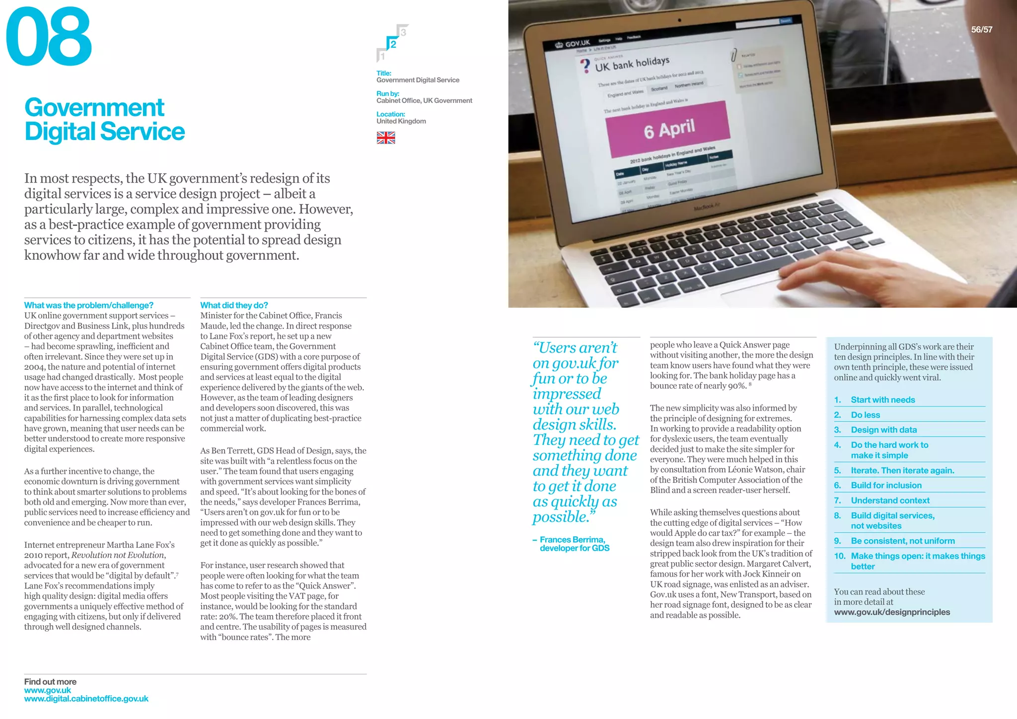 Government
DigitalService
In most respects, the UK government’s redesign of its
digital services is a service design project – albeit a
particularly large, complex and impressive one. However,
as a best-practice example of government providing
services to citizens, it has the potential to spread design
knowhow far and wide throughout government.
Find out more
www.gov.uk
www.digital.cabinetoffice.gov.uk
What did they do?
Minister for the Cabinet Office, Francis
Maude, led the change. In direct response
to Lane Fox’s report, he set up a new
Cabinet Office team, the Government
Digital Service (GDS) with a core purpose of
ensuring government offers digital products
and services at least equal to the digital
experience delivered by the giants of the web.
However, as the team of leading designers
and developers soon discovered, this was
not just a matter of duplicating best-practice
commercial work.
As Ben Terrett, GDS Head of Design, says, the
site was built with “a relentless focus on the
user.” The team found that users engaging
with government services want simplicity
and speed. “It’s about looking for the bones of
the needs,” says developer Frances Berrima,
“Users aren’t on gov.uk for fun or to be
impressed with our web design skills. They
need to get something done and they want to
get it done as quickly as possible.”
For instance, user research showed that
people were often looking for what the team
has come to refer to as the “Quick Answer”.
Most people visiting the VAT page, for
instance, would be looking for the standard
rate: 20%. The team therefore placed it front
and centre. The usability of pages is measured
with “bounce rates”. The more
What was the problem/challenge?
UK online government support services –
Directgov and Business Link, plus hundreds
of other agency and department websites
– had become sprawling, inefficient and
often irrelevant. Since they were set up in
2004, the nature and potential of internet
usage had changed drastically. Most people
now have access to the internet and think of
it as the first place to look for information
and services. In parallel, technological
capabilities for harnessing complex data sets
have grown, meaning that user needs can be
better understood to create more responsive
digital experiences.
As a further incentive to change, the
economic downturn is driving government
to think about smarter solutions to problems
both old and emerging. Now more than ever,
public services need to increase efficiency and
convenience and be cheaper to run.
Internet entrepreneur Martha Lane Fox’s
2010 report, Revolution not Evolution,
advocated for a new era of government
services that would be “digital by default”.7
Lane Fox’s recommendations imply
high quality design: digital media offers
governments a uniquely effective method of
engaging with citizens, but only if delivered
through well designed channels.
Title:
Government Digital Service
Run by:
Cabinet Office, UK Government
Location:
United Kingdom
3
1
2
56/57
Underpinning all GDS’s work are their
ten design principles. In line with their
own tenth principle, these were issued
online and quickly went viral.
1.	 Start with needs
2.	 Do less
3.	 Design with data
4.	Do the hard work to
make it simple
5.	 Iterate. Then iterate again.
6.	 Build for inclusion
7.	 Understand context
8.	Build digital services,
not websites
9.	 Be consistent, not uniform
10.	Make things open: it makes things
better
You can read about these
in more detail at
www.gov.uk/designprinciples
people who leave a Quick Answer page
without visiting another, the more the design
team know users have found what they were
looking for. The bank holiday page has a
bounce rate of nearly 90%. 8
The new simplicity was also informed by
the principle of designing for extremes.
In working to provide a readability option
for dyslexic users, the team eventually
decided just to make the site simpler for
everyone. They were much helped in this
by consultation from Léonie Watson, chair
of the British Computer Association of the
Blind and a screen reader-user herself.
While asking themselves questions about
the cutting edge of digital services – “How
would Apple do car tax?” for example – the
design team also drew inspiration for their
stripped back look from the UK’s tradition of
great public sector design. Margaret Calvert,
famous for her work with Jock Kinneir on
UK road signage, was enlisted as an adviser.
Gov.uk uses a font, New Transport, based on
her road signage font, designed to be as clear
and readable as possible.
“Users aren’t
on gov.uk for
fun or to be
impressed
with our web
design skills.
They need to get
something done
and they want
to get it done
as quickly as
possible.”
– 	Frances Berrima,
	 developer for GDS
08
 