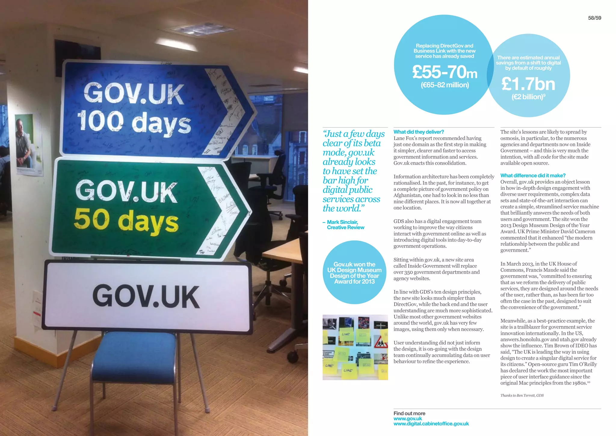 58/59
Find out more
www.gov.uk
www.digital.cabinetoffice.gov.uk
What did they deliver?
Lane Fox’s report recommended having
just one domain as the first step in making
it simpler, clearer and faster to access
government information and services.
Gov.uk enacts this consolidation.
Information architecture has been completely
rationalised. In the past, for instance, to get
a complete picture of government policy on
Afghanistan, one had to look in no less than
nine different places. It is now all together at
one location.
GDS also has a digital engagement team
working to improve the way citizens
interact with government online as well as
introducing digital tools into day-to-day
government operations.
Sitting within gov.uk, a new site area
called Inside Government will replace
over 350 government departments and
agency websites.
In line with GDS’s ten design principles,
the new site looks much simpler than
DirectGov, while the back end and the user
understanding are much more sophisticated.
Unlike most other government websites
around the world, gov.uk has very few
images, using them only when necessary.
User understanding did not just inform
the design, it is on-going with the design
team continually accumulating data on user
behaviour to refine the experience.
The site’s lessons are likely to spread by
osmosis, in particular, to the numerous
agencies and departments now on Inside
Government – and this is very much the
intention, with all code for the site made
available open source.
What difference did it make?
Overall, gov.uk provides an object lesson
in how in-depth design engagement with
diverse user requirements, complex data
sets and state-of-the-art interaction can
create a simple, streamlined service machine
that brilliantly answers the needs of both
users and government. The site won the
2013 Design Museum Design of the Year
Award. UK Prime Minister David Cameron
commented that it enhanced “the modern
relationship between the public and
government.”
In March 2013, in the UK House of
Commons, Francis Maude said the
government was, “committed to ensuring
that as we reform the delivery of public
services, they are designed around the needs
of the user, rather than, as has been far too
often the case in the past, designed to suit
the convenience of the government.”
Meanwhile, as a best-practice example, the
site is a trailblazer for government service
innovation internationally. In the US,
answers.honolulu.gov and utah.gov already
show the influence. Tim Brown of IDEO has
said, “The UK is leading the way in using
design to create a singular digital service for
its citizens.” Open-source guru Tim O’Reilly
has declared the work the most important
piece of user interface guidance since the
original Mac principles from the 1980s.10
Thanks to Ben Terrett, GDS
“Justafewdays
clearofitsbeta
mode,gov.uk
alreadylooks
tohavesetthe
barhighfor
digitalpublic
servicesacross
theworld.”
– 	Mark Sinclair,
	 Creative Review
Gov.ukwonthe
UKDesignMuseum
DesignoftheYear
Awardfor2013
Replacing DirectGov and
Business Link with the new
service has already saved
£55-70m
(€65-82million)
There are estimated annual
savings from a shift to digital
by default of roughly
£1.7bn
(€2billion)9
 