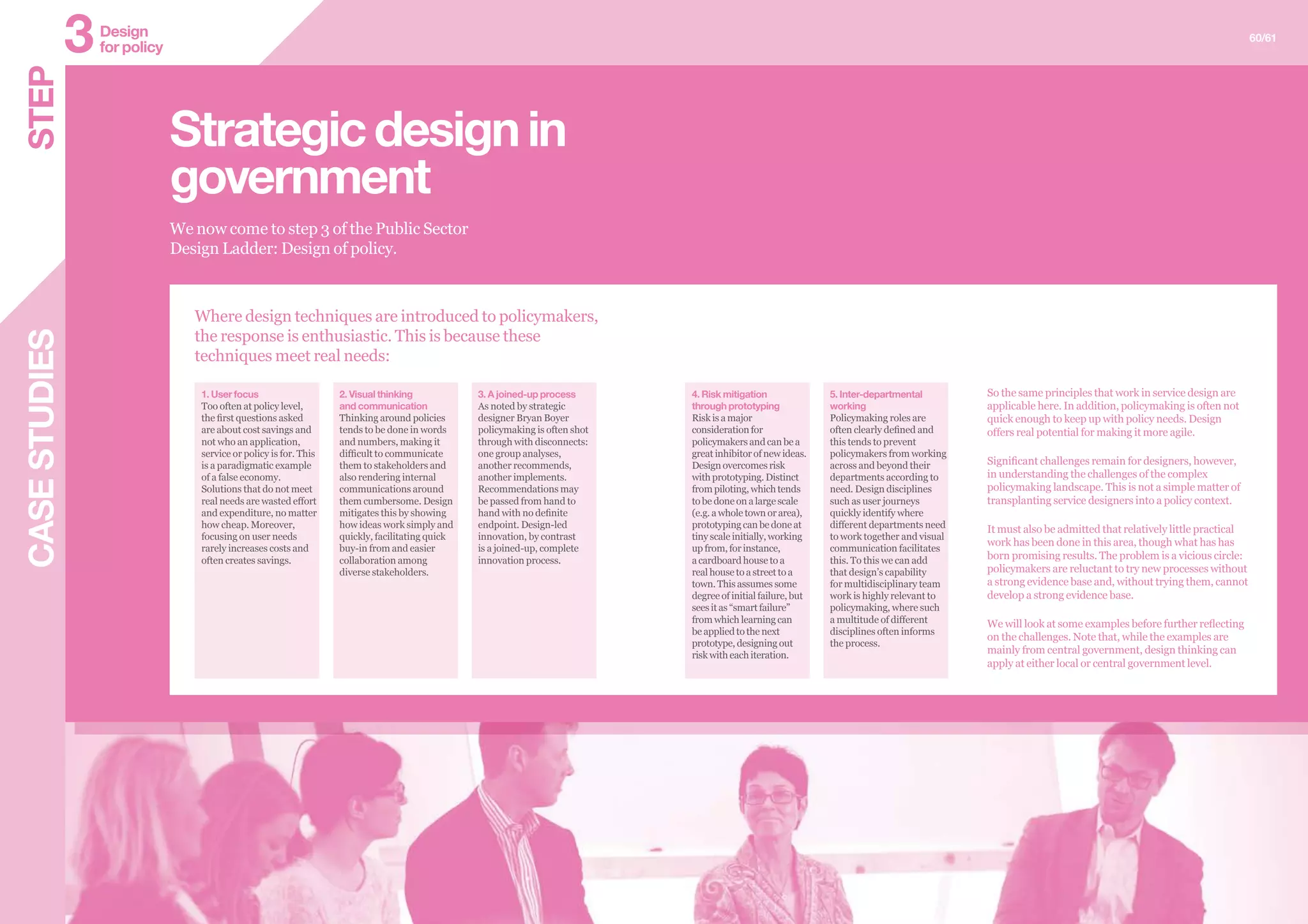 We now come to step 3 of the Public Sector
Design Ladder: Design of policy.
Strategicdesignin
government
1. User focus
Too often at policy level,
the first questions asked
are about cost savings and
not who an application,
service or policy is for. This
is a paradigmatic example
of a false economy.
Solutions that do not meet
real needs are wasted effort
and expenditure, no matter
how cheap. Moreover,
focusing on user needs
rarely increases costs and
often creates savings.
2. Visual thinking
and communication
Thinking around policies
tends to be done in words
and numbers, making it
difficult to communicate
them to stakeholders and
also rendering internal
communications around
them cumbersome. Design
mitigates this by showing
how ideas work simply and
quickly, facilitating quick
buy-in from and easier
collaboration among
diverse stakeholders.
3. A joined-up process
As noted by strategic
designer Bryan Boyer
policymaking is often shot
through with disconnects:
one group analyses,
another recommends,
another implements.
Recommendations may
be passed from hand to
hand with no definite
endpoint. Design-led
innovation, by contrast
is a joined-up, complete
innovation process.
4. Risk mitigation
through prototyping
Risk is a major
consideration for
policymakers and can be a
great inhibitor of new ideas.
Design overcomes risk
with prototyping. Distinct
from piloting, which tends
to be done on a large scale
(e.g. a whole town or area),
prototyping can be done at
tiny scale initially, working
up from, for instance,
a cardboard house to a
real house to a street to a
town. This assumes some
degree of initial failure, but
sees it as “smart failure”
from which learning can
be applied to the next
prototype, designing out
risk with each iteration.
5. Inter-departmental
working
Policymaking roles are
often clearly defined and
this tends to prevent
policymakers from working
across and beyond their
departments according to
need. Design disciplines
such as user journeys
quickly identify where
different departments need
to work together and visual
communication facilitates
this. To this we can add
that design’s capability
for multidisciplinary team
work is highly relevant to
policymaking, where such
a multitude of different
disciplines often informs
the process.
So the same principles that work in service design are
applicable here. In addition, policymaking is often not
quick enough to keep up with policy needs. Design
offers real potential for making it more agile.
Significant challenges remain for designers, however,
in understanding the challenges of the complex
policymaking landscape. This is not a simple matter of
transplanting service designers into a policy context.
It must also be admitted that relatively little practical
work has been done in this area, though what has has
born promising results. The problem is a vicious circle:
policymakers are reluctant to try new processes without
a strong evidence base and, without trying them, cannot
develop a strong evidence base.
We will look at some examples before further reflecting
on the challenges. Note that, while the examples are
mainly from central government, design thinking can
apply at either local or central government level.
CASESTUDIES 60/61
STEP Design
for policy3
Where design techniques are introduced to policymakers,
the response is enthusiastic. This is because these
techniques meet real needs:
 