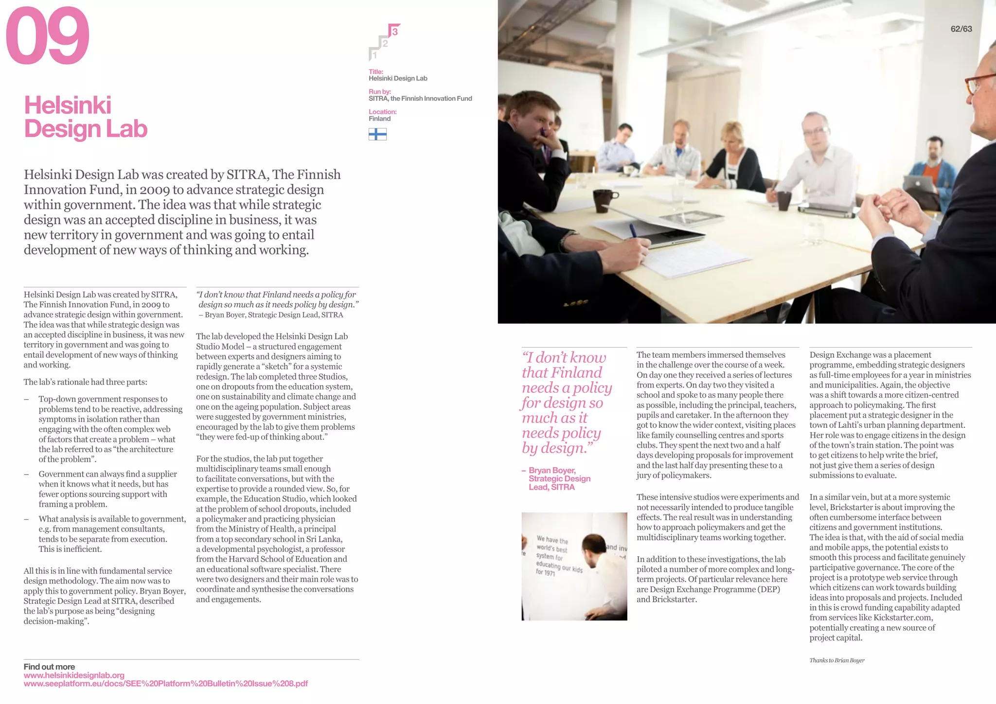 Helsinki
DesignLab
Helsinki Design Lab was created by SITRA, The Finnish
Innovation Fund, in 2009 to advance strategic design
within government. The idea was that while strategic
design was an accepted discipline in business, it was
new territory in government and was going to entail
development of new ways of thinking and working.
Find out more
www.helsinkidesignlab.org
www.seeplatform.eu/docs/SEE%20Platform%20Bulletin%20Issue%208.pdf
“I don’t know that Finland needs a policy for
design so much as it needs policy by design.”
– Bryan Boyer, Strategic Design Lead, SITRA
The lab developed the Helsinki Design Lab
Studio Model – a structured engagement
between experts and designers aiming to
rapidly generate a “sketch” for a systemic
redesign. The lab completed three Studios,
one on dropouts from the education system,
one on sustainability and climate change and
one on the ageing population. Subject areas
were suggested by government ministries,
encouraged by the lab to give them problems
“they were fed-up of thinking about.”
For the studios, the lab put together
multidisciplinary teams small enough
to facilitate conversations, but with the
expertise to provide a rounded view. So, for
example, the Education Studio, which looked
at the problem of school dropouts, included
a policymaker and practicing physician
from the Ministry of Health, a principal
from a top secondary school in Sri Lanka,
a developmental psychologist, a professor
from the Harvard School of Education and
an educational software specialist. There
were two designers and their main role was to
coordinate and synthesise the conversations
and engagements.
Helsinki Design Lab was created by SITRA,
The Finnish Innovation Fund, in 2009 to
advance strategic design within government.
The idea was that while strategic design was
an accepted discipline in business, it was new
territory in government and was going to
entail development of new ways of thinking
and working.
The lab’s rationale had three parts:
–– Top-down government responses to
problems tend to be reactive, addressing
symptoms in isolation rather than
engaging with the often complex web
of factors that create a problem – what
the lab referred to as “the architecture
of the problem”.
–– Government can always find a supplier
when it knows what it needs, but has
fewer options sourcing support with
framing a problem.
–– What analysis is available to government,
e.g. from management consultants,
tends to be separate from execution.
This is inefficient.
All this is in line with fundamental service
design methodology. The aim now was to
apply this to government policy. Bryan Boyer,
Strategic Design Lead at SITRA, described
the lab’s purpose as being “designing
decision-making”.
2
3
1
62/63
“I don’t know
that Finland
needs a policy
for design so
much as it
needs policy
by design.”
– 	Bryan Boyer,
	 Strategic Design
	 Lead, SITRA
The team members immersed themselves
in the challenge over the course of a week.
On day one they received a series of lectures
from experts. On day two they visited a
school and spoke to as many people there
as possible, including the principal, teachers,
pupils and caretaker. In the afternoon they
got to know the wider context, visiting places
like family counselling centres and sports
clubs. They spent the next two and a half
days developing proposals for improvement
and the last half day presenting these to a
jury of policymakers.
These intensive studios were experiments and
not necessarily intended to produce tangible
effects. The real result was in understanding
how to approach policymakers and get the
multidisciplinary teams working together.
In addition to these investigations, the lab
piloted a number of more complex and long-
term projects. Of particular relevance here
are Design Exchange Programme (DEP)
and Brickstarter.
Design Exchange was a placement
programme, embedding strategic designers
as full-time employees for a year in ministries
and municipalities. Again, the objective
was a shift towards a more citizen-centred
approach to policymaking. The first
placement put a strategic designer in the
town of Lahti’s urban planning department.
Her role was to engage citizens in the design
of the town’s train station. The point was
to get citizens to help write the brief,
not just give them a series of design
submissions to evaluate.
In a similar vein, but at a more systemic
level, Brickstarter is about improving the
often cumbersome interface between
citizens and government institutions.
The idea is that, with the aid of social media
and mobile apps, the potential exists to
smooth this process and facilitate genuinely
participative governance. The core of the
project is a prototype web service through
which citizens can work towards building
ideas into proposals and projects. Included
in this is crowd funding capability adapted
from services like Kickstarter.com,
potentially creating a new source of
project capital.
ThankstoBrianBoyer
Title:
Helsinki Design Lab
Run by:
SITRA, the Finnish Innovation Fund
Location:
Finland
09
 