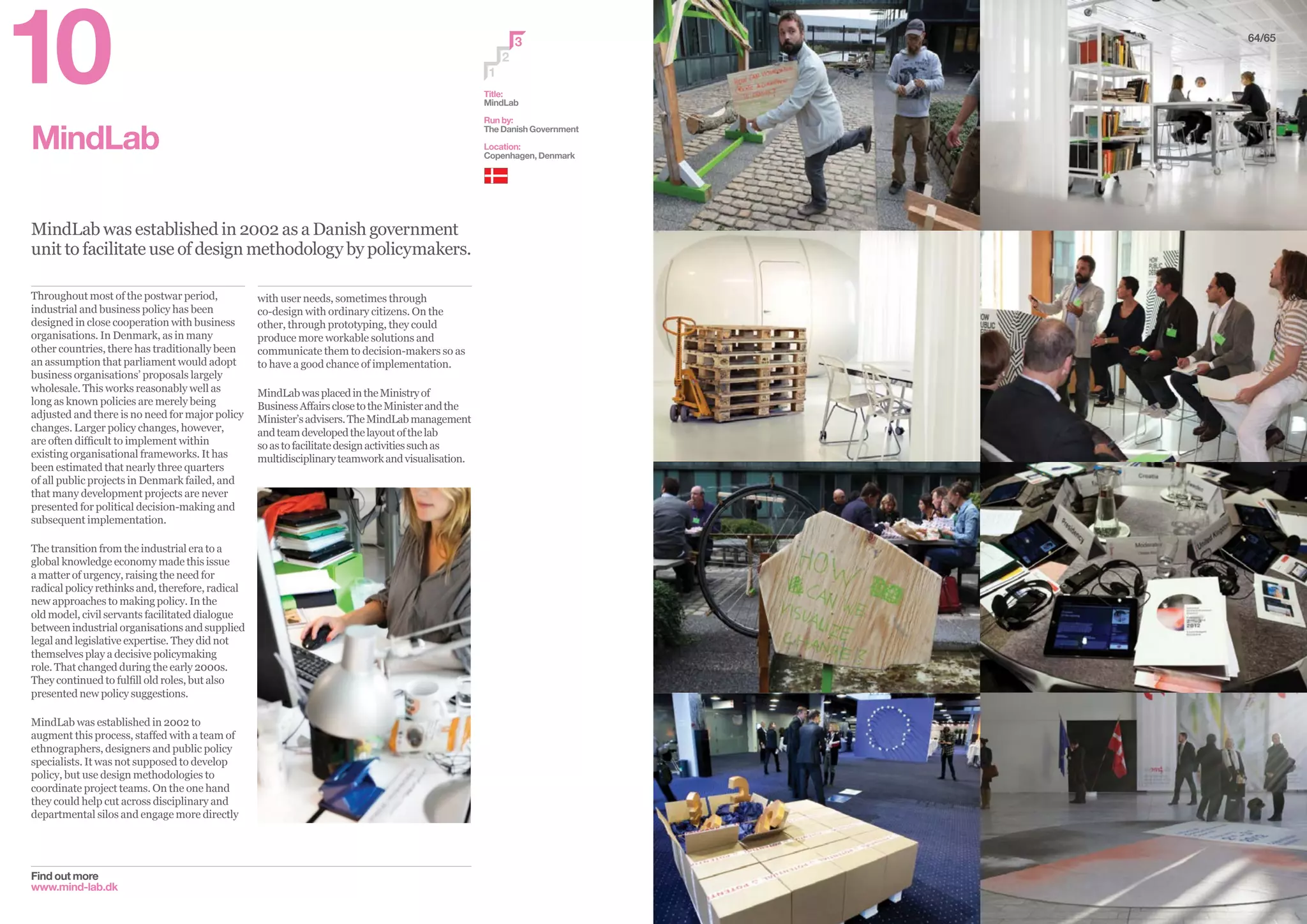 MindLab
MindLab was established in 2002 as a Danish government
unit to facilitate use of design methodology by policymakers.
Find out more
www.mind-lab.dk
with user needs, sometimes through
co-design with ordinary citizens. On the
other, through prototyping, they could
produce more workable solutions and
communicate them to decision-makers so as
to have a good chance of implementation.
MindLabwasplacedintheMinistryof
BusinessAffairsclosetotheMinisterandthe
Minister’sadvisers.TheMindLabmanagement
andteamdevelopedthelayoutofthelab
soastofacilitatedesignactivitiessuchas
multidisciplinaryteamworkandvisualisation.
Throughout most of the postwar period,
industrial and business policy has been
designed in close cooperation with business
organisations. In Denmark, as in many
other countries, there has traditionally been
an assumption that parliament would adopt
business organisations’ proposals largely
wholesale. This works reasonably well as
long as known policies are merely being
adjusted and there is no need for major policy
changes. Larger policy changes, however,
are often difficult to implement within
existing organisational frameworks. It has
been estimated that nearly three quarters
of all public projects in Denmark failed, and
that many development projects are never
presented for political decision-making and
subsequent implementation.
The transition from the industrial era to a
global knowledge economy made this issue
a matter of urgency, raising the need for
radical policy rethinks and, therefore, radical
new approaches to making policy. In the
old model, civil servants facilitated dialogue
between industrial organisations and supplied
legal and legislative expertise. They did not
themselves play a decisive policymaking
role. That changed during the early 2000s.
They continued to fulfill old roles, but also
presented new policy suggestions.
MindLab was established in 2002 to
augment this process, staffed with a team of
ethnographers, designers and public policy
specialists. It was not supposed to develop
policy, but use design methodologies to
coordinate project teams. On the one hand
they could help cut across disciplinary and
departmental silos and engage more directly
2
3
1
Title:
MindLab
Run by:
The Danish Government
Location:
Copenhagen, Denmark
64/65
10
 