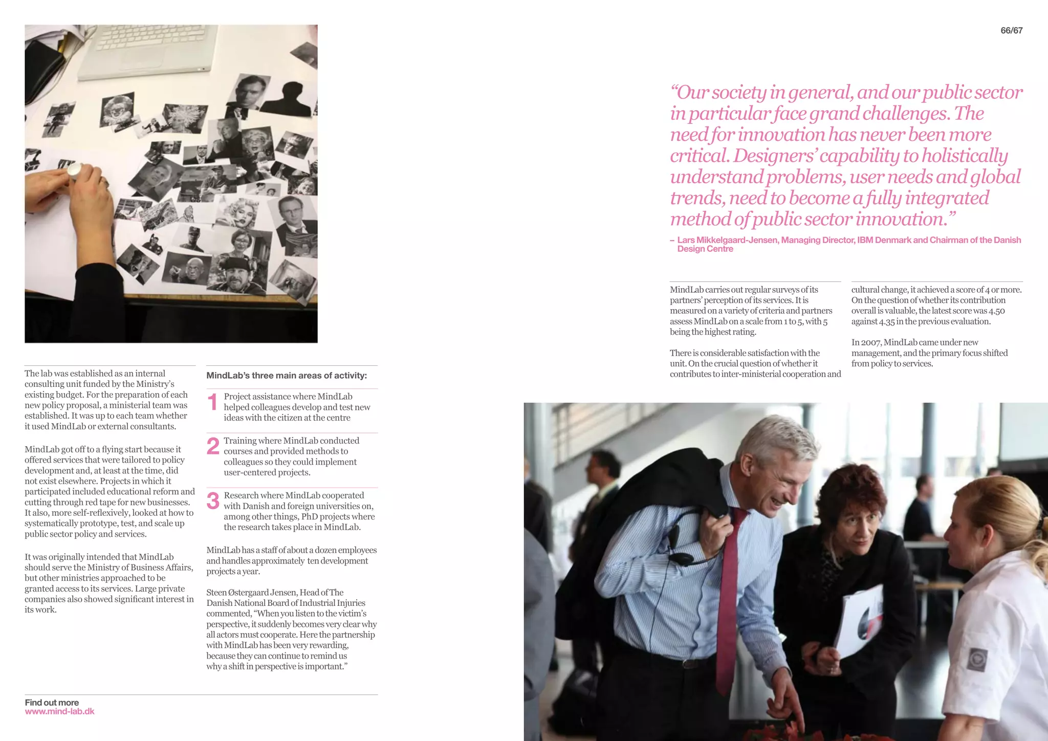 Find out more
www.mind-lab.dk
The lab was established as an internal
consulting unit funded by the Ministry’s
existing budget. For the preparation of each
new policy proposal, a ministerial team was
established. It was up to each team whether
it used MindLab or external consultants.
MindLab got off to a flying start because it
offered services that were tailored to policy
development and, at least at the time, did
not exist elsewhere. Projects in which it
participated included educational reform and
cutting through red tape for new businesses.
It also, more self-reflexively, looked at how to
systematically prototype, test, and scale up
public sector policy and services.
It was originally intended that MindLab
should serve the Ministry of Business Affairs,
but other ministries approached to be
granted access to its services. Large private
companies also showed significant interest in
its work.
MindLab’s three main areas of activity:
1	Project assistance where MindLab
helped colleagues develop and test new
ideas with the citizen at the centre
2	Training where MindLab conducted
courses and provided methods to
colleagues so they could implement
user-centered projects.
3	Research where MindLab cooperated
with Danish and foreign universities on,
among other things, PhD projects where
the research takes place in MindLab.
MindLabhasastaffofaboutadozenemployees
andhandlesapproximately tendevelopment
projectsayear.
SteenØstergaardJensen,HeadofThe
DanishNationalBoardofIndustrialInjuries
commented,“Whenyoulistentothevictim’s
perspective,itsuddenlybecomesveryclearwhy
allactorsmustcooperate.Herethepartnership
withMindLabhasbeenveryrewarding,
becausetheycancontinuetoremindus
whyashiftinperspectiveisimportant.”
66/67
MindLabcarriesoutregularsurveysofits
partners’perceptionofitsservices.Itis
measuredonavarietyofcriteriaandpartners
assessMindLabonascalefrom1to5,with5
beingthehighestrating.
Thereisconsiderablesatisfactionwiththe
unit.Onthecrucialquestionofwhetherit
contributestointer-ministerialcooperationand
“Oursocietyingeneral,andourpublicsector
inparticularfacegrandchallenges.The
needforinnovationhasneverbeenmore
critical.Designers’capabilitytoholistically
understandproblems,userneedsandglobal
trends,needtobecomeafullyintegrated
methodofpublicsectorinnovation.”
– 	Lars Mikkelgaard-Jensen, Managing Director, IBM Denmark and Chairman of the Danish	
	 Design Centre
culturalchange,itachievedascoreof4ormore.
Onthequestionofwhetheritscontribution
overallisvaluable,thelatestscorewas4.50
against4.35inthepreviousevaluation.
In2007,MindLabcameundernew
management,andtheprimaryfocusshifted
frompolicytoservices.
 