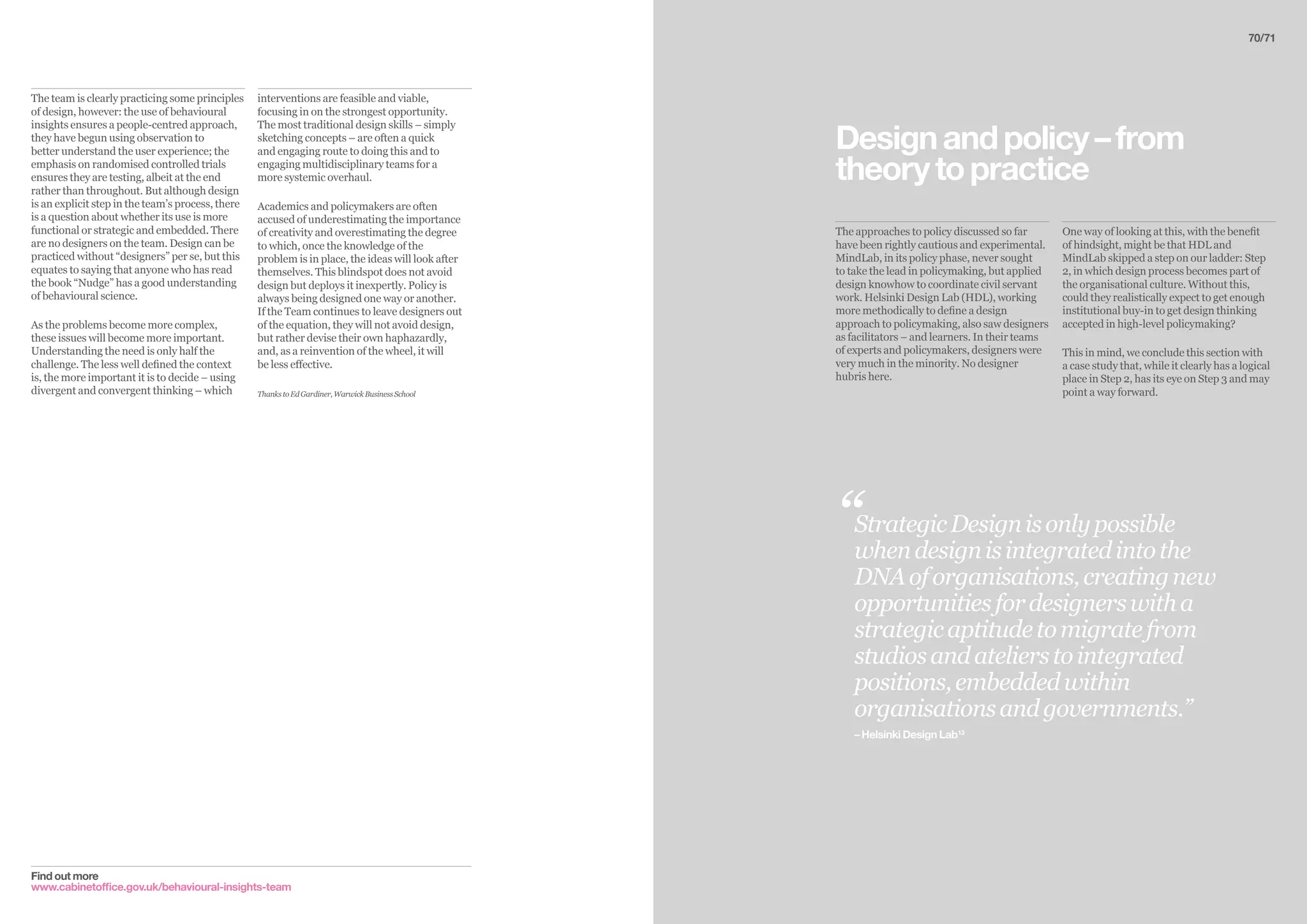The approaches to policy discussed so far
have been rightly cautious and experimental.
MindLab, in its policy phase, never sought
to take the lead in policymaking, but applied
design knowhow to coordinate civil servant
work. Helsinki Design Lab (HDL), working
more methodically to define a design
approach to policymaking, also saw designers
as facilitators – and learners. In their teams
of experts and policymakers, designers were
very much in the minority. No designer
hubris here.
One way of looking at this, with the benefit
of hindsight, might be that HDL and
MindLab skipped a step on our ladder: Step
2, in which design process becomes part of
the organisational culture. Without this,
could they realistically expect to get enough
institutional buy-in to get design thinking
accepted in high-level policymaking?
This in mind, we conclude this section with
a case study that, while it clearly has a logical
place in Step 2, has its eye on Step 3 and may
point a way forward.
Designandpolicy–from
theorytopractice
Find out more
www.cabinetoffice.gov.uk/behavioural-insights-team
interventions are feasible and viable,
focusing in on the strongest opportunity.
The most traditional design skills – simply
sketching concepts – are often a quick
and engaging route to doing this and to
engaging multidisciplinary teams for a
more systemic overhaul.
Academics and policymakers are often
accused of underestimating the importance
of creativity and overestimating the degree
to which, once the knowledge of the
problem is in place, the ideas will look after
themselves. This blindspot does not avoid
design but deploys it inexpertly. Policy is
always being designed one way or another.
If the Team continues to leave designers out
of the equation, they will not avoid design,
but rather devise their own haphazardly,
and, as a reinvention of the wheel, it will
be less effective.
ThankstoEdGardiner,WarwickBusinessSchool
The team is clearly practicing some principles
of design, however: the use of behavioural
insights ensures a people-centred approach,
they have begun using observation to
better understand the user experience; the
emphasis on randomised controlled trials
ensures they are testing, albeit at the end
rather than throughout. But although design
is an explicit step in the team’s process, there
is a question about whether its use is more
functional or strategic and embedded. There
are no designers on the team. Design can be
practiced without “designers” per se, but this
equates to saying that anyone who has read
the book “Nudge” has a good understanding
of behavioural science.
As the problems become more complex,
these issues will become more important.
Understanding the need is only half the
challenge. The less well defined the context
is, the more important it is to decide – using
divergent and convergent thinking – which
StrategicDesignisonlypossible
whendesignisintegratedintothe
DNAoforganisations,creatingnew
opportunitiesfordesignerswitha
strategicaptitudetomigratefrom
studiosandatelierstointegrated
positions,embeddedwithin
organisationsandgovernments.”
– Helsinki Design Lab13
“
70/71
 