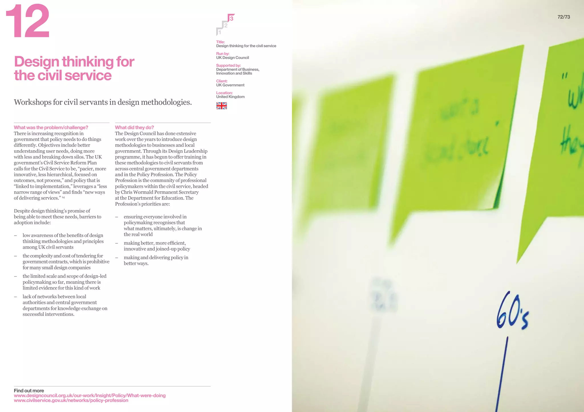 Designthinkingfor
thecivilservice
Workshops for civil servants in design methodologies.
Find out more
www.designcouncil.org.uk/our-work/Insight/Policy/What-were-doing
www.civilservice.gov.uk/networks/policy-profession
2
3
1
Title:
Design thinking for the civil service
Run by:
UK Design Council
Supported by:
Department of Business,
Innovation and Skills
Client:
UK Government
Location:
United Kingdom
What did they do?
The Design Council has done extensive
work over the years to introduce design
methodologies to businesses and local
government. Through its Design Leadership
programme, it has begun to offer training in
these methodologies to civil servants from
across central government departments
and in the Policy Profession. The Policy
Profession is the community of professional
policymakers within the civil service, headed
by Chris Wormald Permanent Secretary
at the Department for Education. The
Profession’s priorities are:
–– 	ensuring everyone involved in
policymaking recognises that
what matters, ultimately, is change in
the real world
–– 	making better, more efficient,
innovative and joined-up policy
–– 	making and delivering policy in
better ways.
What was the problem/challenge?
There is increasing recognition in
government that policy needs to do things
differently. Objectives include better
understanding user needs, doing more
with less and breaking down silos. The UK
government’s Civil Service Reform Plan
calls for the Civil Service to be, “pacier, more
innovative, less hierarchical, focused on
outcomes, not process,” and policy that is
“linked to implementation,” leverages a “less
narrow range of views” and finds “new ways
of delivering services.” 14
Despite design thinking’s promise of
being able to meet these needs, barriers to
adoption include:
–– 	low awareness of the benefits of design
thinking methodologies and principles
among UK civil servants
–– 	thecomplexityandcostoftenderingfor
governmentcontracts,whichisprohibitive
formanysmalldesigncompanies
–– 	the limited scale and scope of design-led
policymaking so far, meaning there is
limited evidence for this kind of work
–– 	lack of networks between local
authorities and central government
departments for knowledge exchange on
successful interventions.
72/73
12
 