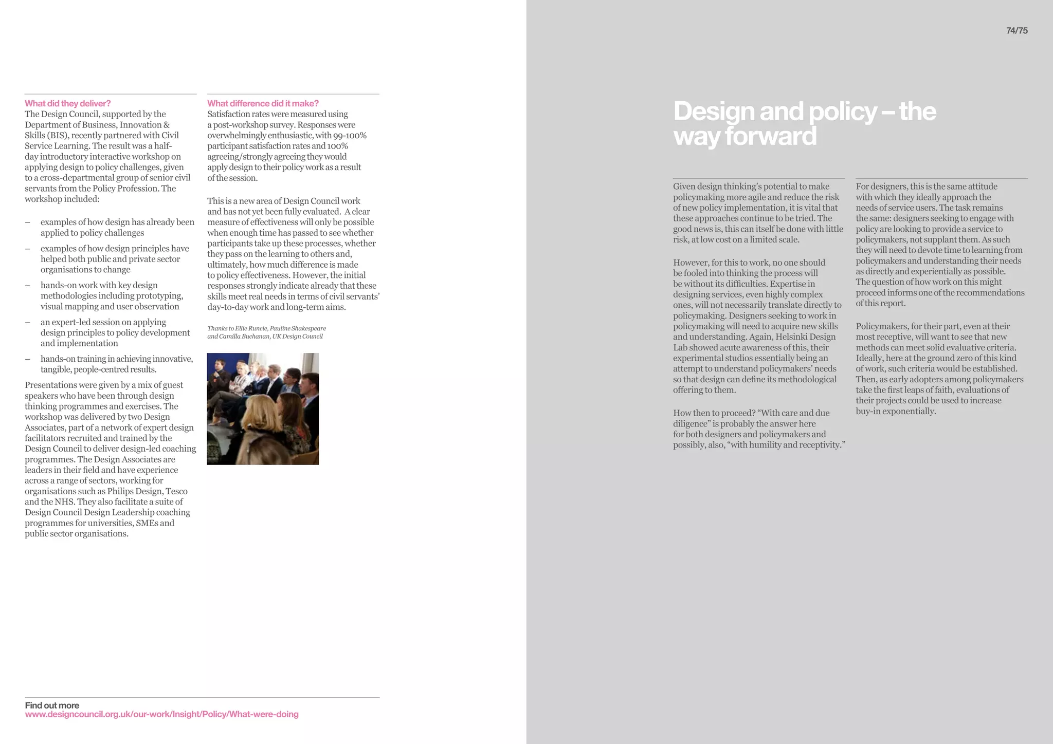 74/75
Given design thinking’s potential to make
policymaking more agile and reduce the risk
of new policy implementation, it is vital that
these approaches continue to be tried. The
good news is, this can itself be done with little
risk, at low cost on a limited scale.
However, for this to work, no one should
be fooled into thinking the process will
be without its difficulties. Expertise in
designing services, even highly complex
ones, will not necessarily translate directly to
policymaking. Designers seeking to work in
policymaking will need to acquire new skills
and understanding. Again, Helsinki Design
Lab showed acute awareness of this, their
experimental studios essentially being an
attempt to understand policymakers’ needs
so that design can define its methodological
offering to them.
How then to proceed? “With care and due
diligence” is probably the answer here
for both designers and policymakers and
possibly, also, “with humility and receptivity.”
For designers, this is the same attitude
with which they ideally approach the
needs of service users. The task remains
the same: designers seeking to engage with
policy are looking to provide a service to
policymakers, not supplant them. As such
they will need to devote time to learning from
policymakers and understanding their needs
as directly and experientially as possible.
The question of how work on this might
proceed informs one of the recommendations
of this report.
Policymakers, for their part, even at their
most receptive, will want to see that new
methods can meet solid evaluative criteria.
Ideally, here at the ground zero of this kind
of work, such criteria would be established.
Then, as early adopters among policymakers
take the first leaps of faith, evaluations of
their projects could be used to increase
buy-in exponentially.
Designandpolicy–the
wayforward
What did they deliver?
The Design Council, supported by the
Department of Business, Innovation 
Skills (BIS), recently partnered with Civil
Service Learning. The result was a half-
day introductory interactive workshop on
applying design to policy challenges, given
to a cross-departmental group of senior civil
servants from the Policy Profession. The
workshop included:
–– examples of how design has already been
applied to policy challenges
–– 	examples of how design principles have
helped both public and private sector
organisations to change
–– 	hands-on work with key design
methodologies including prototyping,
visual mapping and user observation
–– 	an expert-led session on applying
design principles to policy development
and implementation
–– hands-ontraininginachievinginnovative,
tangible,people-centredresults.
Presentations were given by a mix of guest
speakers who have been through design
thinking programmes and exercises. The
workshop was delivered by two Design
Associates, part of a network of expert design
facilitators recruited and trained by the
Design Council to deliver design-led coaching
programmes. The Design Associates are
leaders in their field and have experience
across a range of sectors, working for
organisations such as Philips Design, Tesco
and the NHS. They also facilitate a suite of
Design Council Design Leadership coaching
programmes for universities, SMEs and
public sector organisations.
What difference did it make?
Satisfactionratesweremeasuredusing
apost-workshopsurvey.Responseswere
overwhelminglyenthusiastic,with99-100%
participantsatisfactionratesand100%
agreeing/stronglyagreeingtheywould
applydesigntotheirpolicyworkasaresult
ofthesession.
This is a new area of Design Council work
and has not yet been fully evaluated. A clear
measure of effectiveness will only be possible
when enough time has passed to see whether
participants take up these processes, whether
they pass on the learning to others and,
ultimately, how much difference is made
to policy effectiveness. However, the initial
responses strongly indicate already that these
skills meet real needs in terms of civil servants’
day-to-day work and long-term aims.
Thanks to Ellie Runcie, Pauline Shakespeare
and Camilla Buchanan, UK Design Council
Find out more
www.designcouncil.org.uk/our-work/Insight/Policy/What-were-doing
 