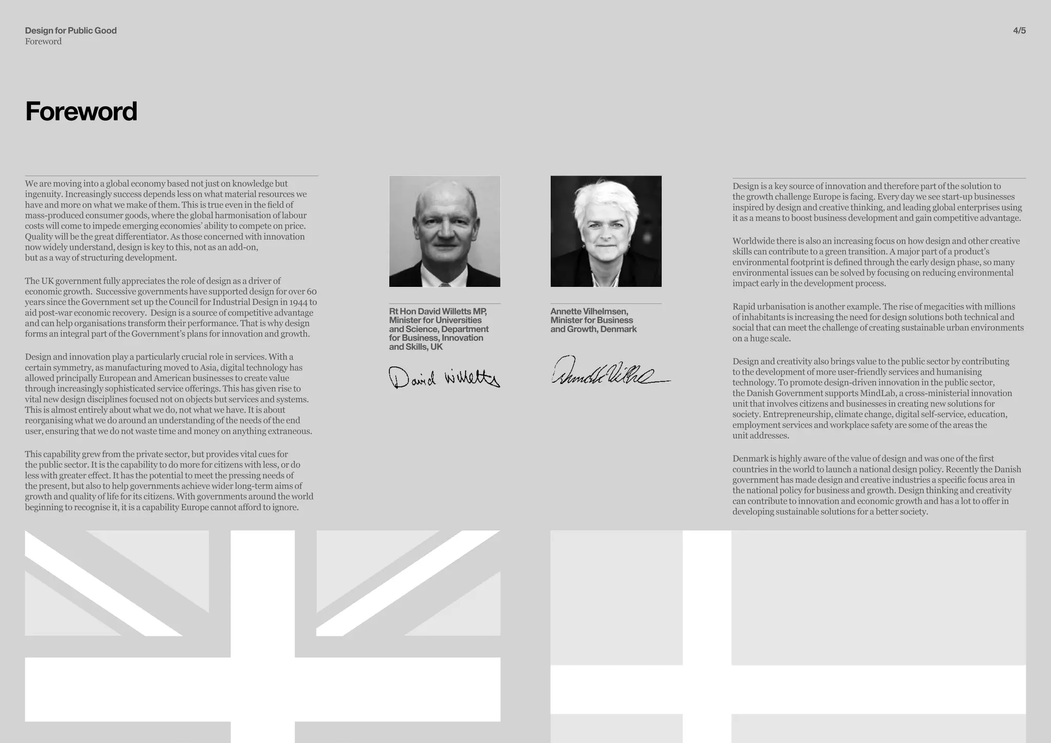 4/5
We are moving into a global economy based not just on knowledge but
ingenuity. Increasingly success depends less on what material resources we
have and more on what we make of them. This is true even in the field of
mass-produced consumer goods, where the global harmonisation of labour
costs will come to impede emerging economies’ ability to compete on price.
Quality will be the great differentiator. As those concerned with innovation
now widely understand, design is key to this, not as an add-on,
but as a way of structuring development.
The UK government fully appreciates the role of design as a driver of
economic growth. Successive governments have supported design for over 60
years since the Government set up the Council for Industrial Design in 1944 to
aid post-war economic recovery. Design is a source of competitive advantage
and can help organisations transform their performance. That is why design
forms an integral part of the Government’s plans for innovation and growth.
Design and innovation play a particularly crucial role in services. With a
certain symmetry, as manufacturing moved to Asia, digital technology has
allowed principally European and American businesses to create value
through increasingly sophisticated service offerings. This has given rise to
vital new design disciplines focused not on objects but services and systems.
This is almost entirely about what we do, not what we have. It is about
reorganising what we do around an understanding of the needs of the end
user, ensuring that we do not waste time and money on anything extraneous.
This capability grew from the private sector, but provides vital cues for
the public sector. It is the capability to do more for citizens with less, or do
less with greater effect. It has the potential to meet the pressing needs of
the present, but also to help governments achieve wider long-term aims of
growth and quality of life for its citizens. With governments around the world
beginning to recognise it, it is a capability Europe cannot afford to ignore.
Foreword
Rt Hon David Willetts MP,
Minister for Universities
and Science, Department
for Business, Innovation
and Skills, UK
Annette Vilhelmsen,
Minister for Business
and Growth, Denmark
Design is a key source of innovation and therefore part of the solution to
the growth challenge Europe is facing. Every day we see start-up businesses
inspired by design and creative thinking, and leading global enterprises using
it as a means to boost business development and gain competitive advantage.
Worldwide there is also an increasing focus on how design and other creative
skills can contribute to a green transition. A major part of a product’s
environmental footprint is defined through the early design phase, so many
environmental issues can be solved by focusing on reducing environmental
impact early in the development process.
Rapid urbanisation is another example. The rise of megacities with millions
of inhabitants is increasing the need for design solutions both technical and
social that can meet the challenge of creating sustainable urban environments
on a huge scale.
Design and creativity also brings value to the public sector by contributing
to the development of more user-friendly services and humanising
technology. To promote design-driven innovation in the public sector,
the Danish Government supports MindLab, a cross-ministerial innovation
unit that involves citizens and businesses in creating new solutions for
society. Entrepreneurship, climate change, digital self-service, education,
employment services and workplace safety are some of the areas the
unit addresses.
Denmark is highly aware of the value of design and was one of the first
countries in the world to launch a national design policy. Recently the Danish
government has made design and creative industries a specific focus area in
the national policy for business and growth. Design thinking and creativity
can contribute to innovation and economic growth and has a lot to offer in
developing sustainable solutions for a better society.
Design for Public Good
Foreword
 