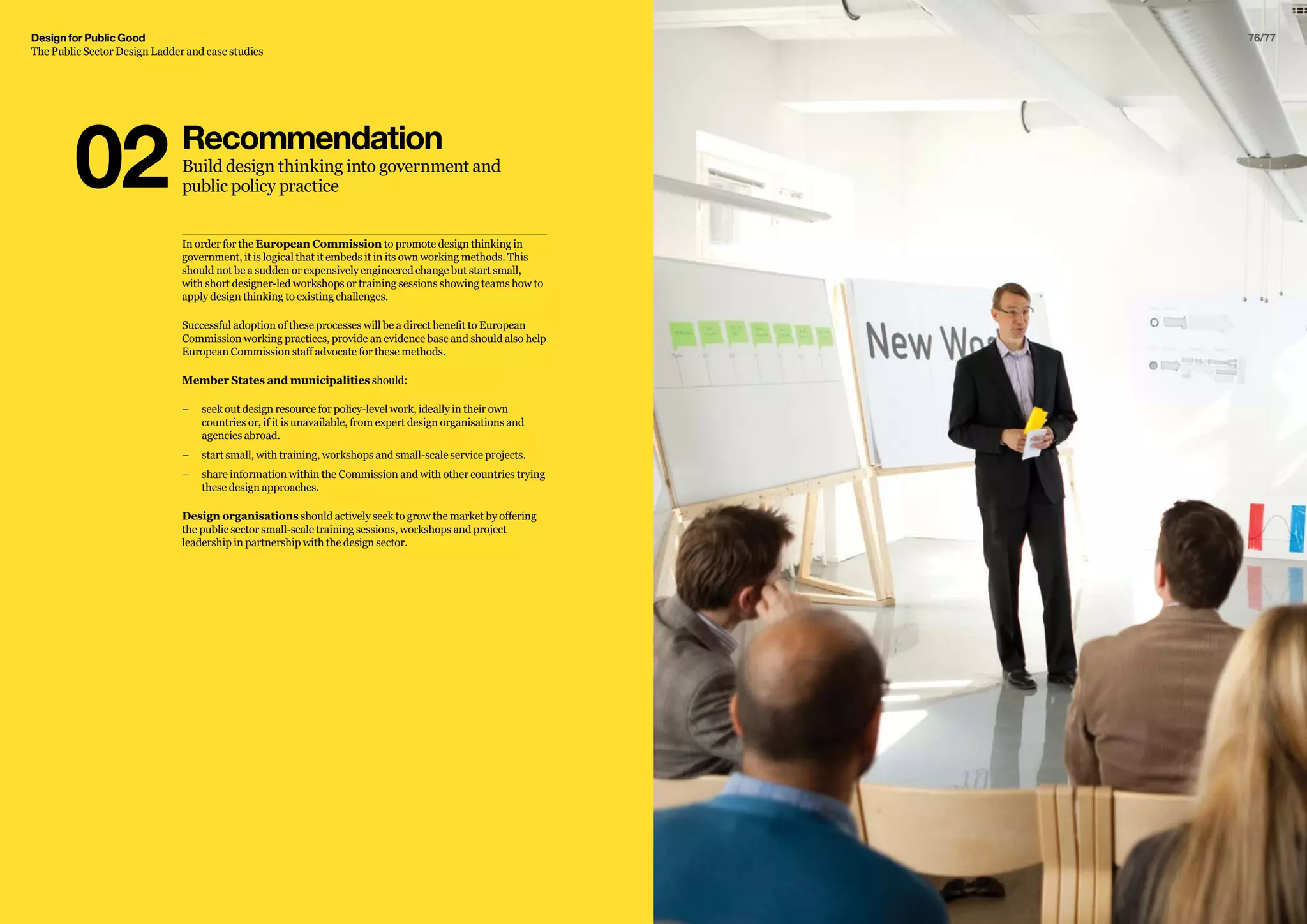 Design for Public Good
The Public Sector Design Ladder and case studies
76/77
In order for the European Commission to promote design thinking in
government, it is logical that it embeds it in its own working methods. This
should not be a sudden or expensively engineered change but start small,
with short designer-led workshops or training sessions showing teams how to
apply design thinking to existing challenges.
Successful adoption of these processes will be a direct benefit to European
Commission working practices, provide an evidence base and should also help
European Commission staff advocate for these methods.
Member States and municipalities should:
–– seek out design resource for policy-level work, ideally in their own
countries or, if it is unavailable, from expert design organisations and
agencies abroad.
–– start small, with training, workshops and small-scale service projects.
–– 	share information within the Commission and with other countries trying
these design approaches.
Design organisations should actively seek to grow the market by offering
the public sector small-scale training sessions, workshops and project
leadership in partnership with the design sector.
Recommendation
Build design thinking into government and
public policy practice02
 