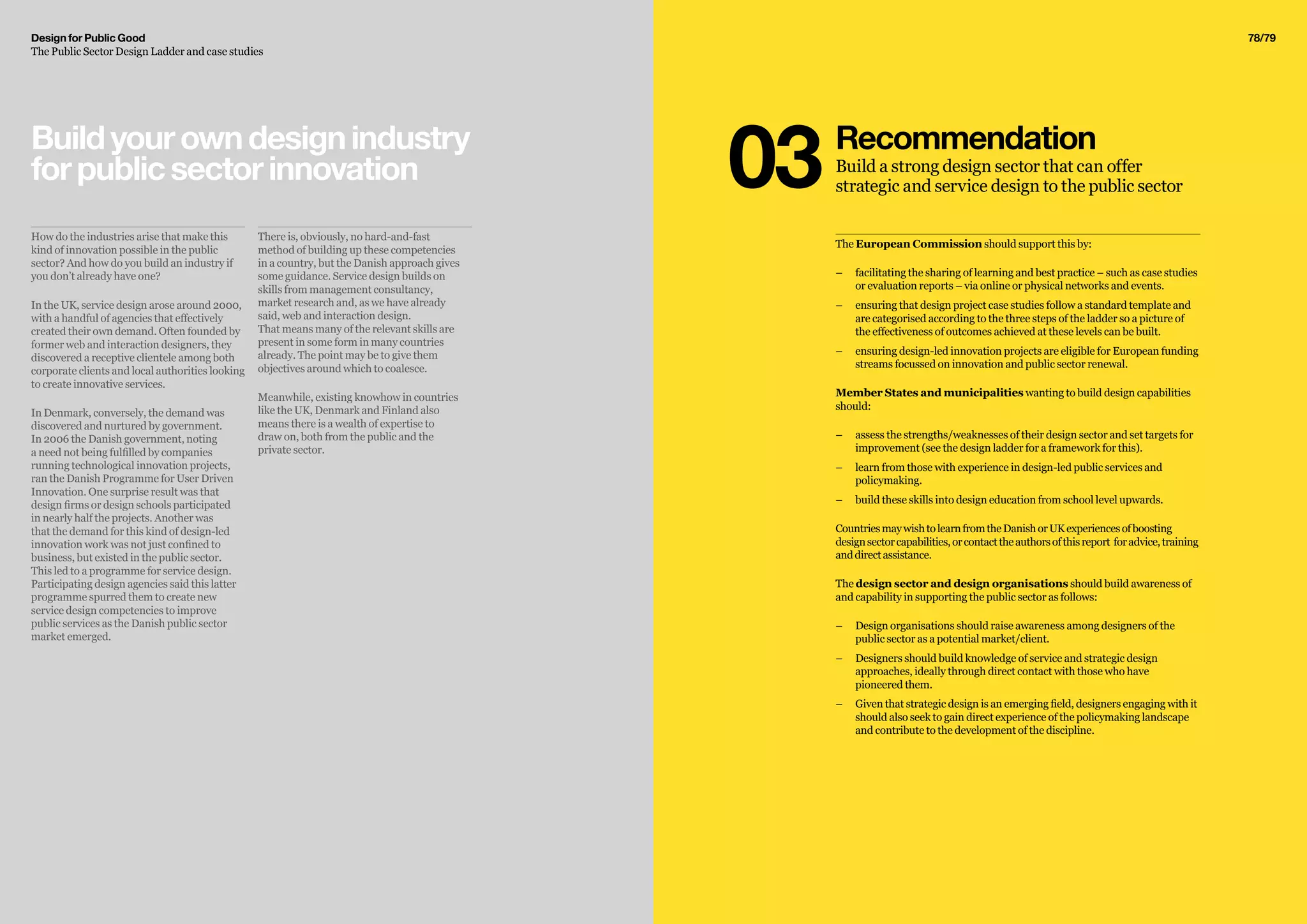 Design for Public Good
The Public Sector Design Ladder and case studies
78/79
The European Commission should support this by:
–– 	facilitating the sharing of learning and best practice – such as case studies
or evaluation reports – via online or physical networks and events.
–– ensuring that design project case studies follow a standard template and
are categorised according to the three steps of the ladder so a picture of
the effectiveness of outcomes achieved at these levels can be built.
–– 	ensuring design-led innovation projects are eligible for European funding
streams focussed on innovation and public sector renewal.
Member States and municipalities wanting to build design capabilities
should:
–– 	assess the strengths/weaknesses of their design sector and set targets for
improvement (see the design ladder for a framework for this).
–– 	learn from those with experience in design-led public services and
policymaking.
–– 	build these skills into design education from school level upwards.
CountriesmaywishtolearnfromtheDanishorUKexperiencesofboosting
designsectorcapabilities,orcontacttheauthorsofthisreport foradvice,training
anddirectassistance.
The design sector and design organisations should build awareness of
and capability in supporting the public sector as follows:
–– 	Design organisations should raise awareness among designers of the
public sector as a potential market/client.
–– 	Designers should build knowledge of service and strategic design
approaches, ideally through direct contact with those who have
pioneered them.
–– 	Given that strategic design is an emerging field, designers engaging with it
should also seek to gain direct experience of the policymaking landscape
and contribute to the development of the discipline.
Recommendation
Build a strong design sector that can offer
strategic and service design to the public sector03
How do the industries arise that make this
kind of innovation possible in the public
sector? And how do you build an industry if
you don’t already have one?
In the UK, service design arose around 2000,
with a handful of agencies that effectively
created their own demand. Often founded by
former web and interaction designers, they
discovered a receptive clientele among both
corporate clients and local authorities looking
to create innovative services.
In Denmark, conversely, the demand was
discovered and nurtured by government.
In 2006 the Danish government, noting
a need not being fulfilled by companies
running technological innovation projects,
ran the Danish Programme for User Driven
Innovation. One surprise result was that
design firms or design schools participated
in nearly half the projects. Another was
that the demand for this kind of design-led
innovation work was not just confined to
business, but existed in the public sector.
This led to a programme for service design.
Participating design agencies said this latter
programme spurred them to create new
service design competencies to improve
public services as the Danish public sector
market emerged.
There is, obviously, no hard-and-fast
method of building up these competencies
in a country, but the Danish approach gives
some guidance. Service design builds on
skills from management consultancy,
market research and, as we have already
said, web and interaction design.
That means many of the relevant skills are
present in some form in many countries
already. The point may be to give them
objectives around which to coalesce.
Meanwhile, existing knowhow in countries
like the UK, Denmark and Finland also
means there is a wealth of expertise to
draw on, both from the public and the
private sector.
Buildyourowndesignindustry
forpublicsectorinnovation
 