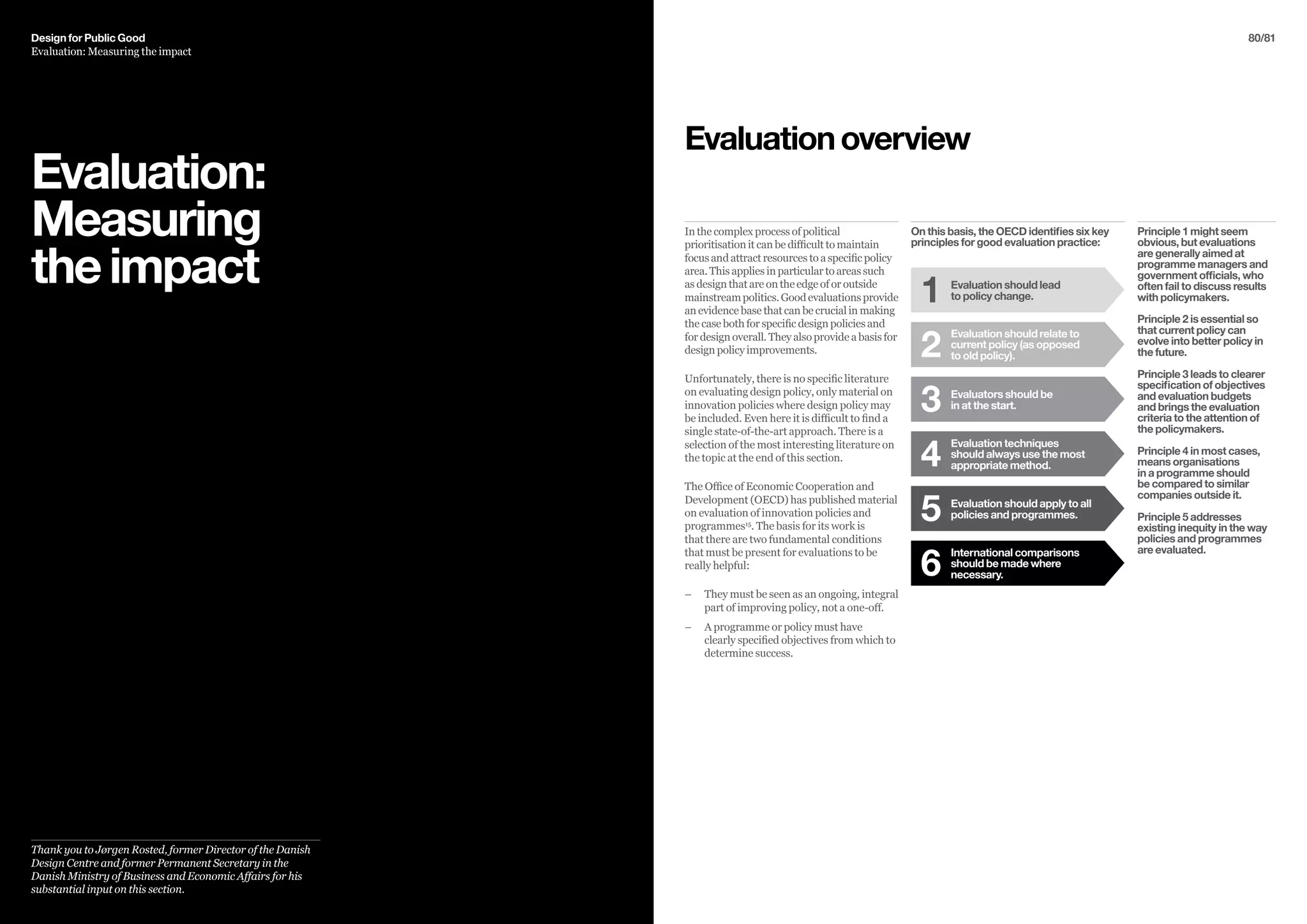 80/81
Evaluation:
Measuring
theimpact
Thank you to Jørgen Rosted, former Director of the Danish
Design Centre and former Permanent Secretary in the
Danish Ministry of Business and Economic Affairs for his
substantial input on this section.
On this basis, the OECD identifies six key
principles for good evaluation practice:
In the complex process of political
prioritisation it can be difficult to maintain
focus and attract resources to a specific policy
area. This applies in particular to areas such
as design that are on the edge of or outside
mainstreampolitics.Goodevaluationsprovide
an evidence base that can be crucial in making
the case both for specific design policies and
for design overall. They also provide a basis for
design policy improvements.
Unfortunately, there is no specific literature
on evaluating design policy, only material on
innovation policies where design policy may
be included. Even here it is difficult to find a
single state-of-the-art approach. There is a
selection of the most interesting literature on
the topic at the end of this section.
The Office of Economic Cooperation and
Development (OECD) has published material
on evaluation of innovation policies and
programmes15
. The basis for its work is
that there are two fundamental conditions
that must be present for evaluations to be
really helpful:
–– 	They must be seen as an ongoing, integral
part of improving policy, not a one-off.
–– 	A programme or policy must have
clearly specified objectives from which to
determine success.
Evaluationoverview
Evaluation should lead
to policy change.1
Evaluation should relate to
current policy (as opposed
to old policy).2
Evaluators should be
in at the start.3
Evaluation techniques
should always use the most
appropriate method.4
Evaluation should apply to all
policies and programmes.5
International comparisons
should be made where
necessary.6
Principle 1 might seem
obvious, but evaluations
are generally aimed at
programme managers and
government officials, who
often fail to discuss results
with policymakers.
Principle 2 is essential so
that current policy can
evolve into better policy in
the future.
Principle 3 leads to clearer
specification of objectives
and evaluation budgets
and brings the evaluation
criteria to the attention of
the policymakers.
Principle 4 in most cases,
means organisations
in a programme should
be compared to similar
companies outside it.
Principle 5 addresses
existing inequity in the way
policies and programmes
are evaluated.
Design for Public Good
Evaluation: Measuring the impact
 
