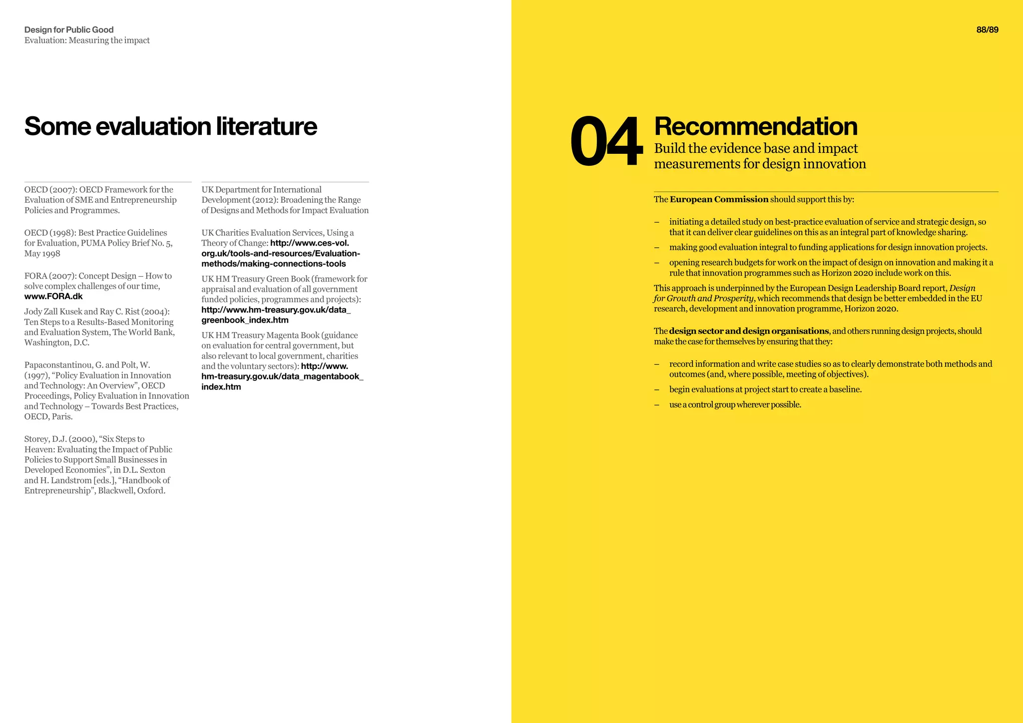 92/9288/89
The European Commission should support this by:
–– 	initiating a detailed study on best-practice evaluation of service and strategic design, so
that it can deliver clear guidelines on this as an integral part of knowledge sharing.
–– 	making good evaluation integral to funding applications for design innovation projects.
–– 	opening research budgets for work on the impact of design on innovation and making it a
rule that innovation programmes such as Horizon 2020 include work on this.
This approach is underpinned by the European Design Leadership Board report, Design
for Growth and Prosperity, which recommends that design be better embedded in the EU
research, development and innovation programme, Horizon 2020.
Thedesignsectoranddesignorganisations,andothersrunningdesignprojects,should
makethecaseforthemselvesbyensuringthatthey:
–– 	record information and write case studies so as to clearly demonstrate both methods and
outcomes (and, where possible, meeting of objectives).
–– 	begin evaluations at project start to create a baseline.
–– 	useacontrolgroupwhereverpossible.
Recommendation
Build the evidence base and impact
measurements for design innovation04UK Department for International
Development (2012): Broadening the Range
of Designs and Methods for Impact Evaluation
UK Charities Evaluation Services, Using a
Theory of Change: http://www.ces-vol.
org.uk/tools-and-resources/Evaluation-
methods/making-connections-tools
UK HM Treasury Green Book (framework for
appraisal and evaluation of all government
funded policies, programmes and projects):
http://www.hm-treasury.gov.uk/data_
greenbook_index.htm
UK HM Treasury Magenta Book (guidance
on evaluation for central government, but
also relevant to local government, charities
and the voluntary sectors): http://www.
hm-treasury.gov.uk/data_magentabook_
index.htm
OECD (2007): OECD Framework for the
Evaluation of SME and Entrepreneurship
Policies and Programmes.
OECD (1998): Best Practice Guidelines
for Evaluation, PUMA Policy Brief No. 5,
May 1998
FORA (2007): Concept Design – How to
solve complex challenges of our time,
www.FORA.dk
Jody Zall Kusek and Ray C. Rist (2004):
Ten Steps to a Results-Based Monitoring
and Evaluation System, The World Bank,
Washington, D.C.
Papaconstantinou, G. and Polt, W.
(1997), “Policy Evaluation in Innovation
and Technology: An Overview”, OECD
Proceedings, Policy Evaluation in Innovation
and Technology – Towards Best Practices,
OECD, Paris.
Storey, D.J. (2000), “Six Steps to
Heaven: Evaluating the Impact of Public
Policies to Support Small Businesses in
Developed Economies”, in D.L. Sexton
and H. Landstrom [eds.], “Handbook of
Entrepreneurship”, Blackwell, Oxford.
Someevaluationliterature
Design for Public Good
Evaluation: Measuring the impact
 