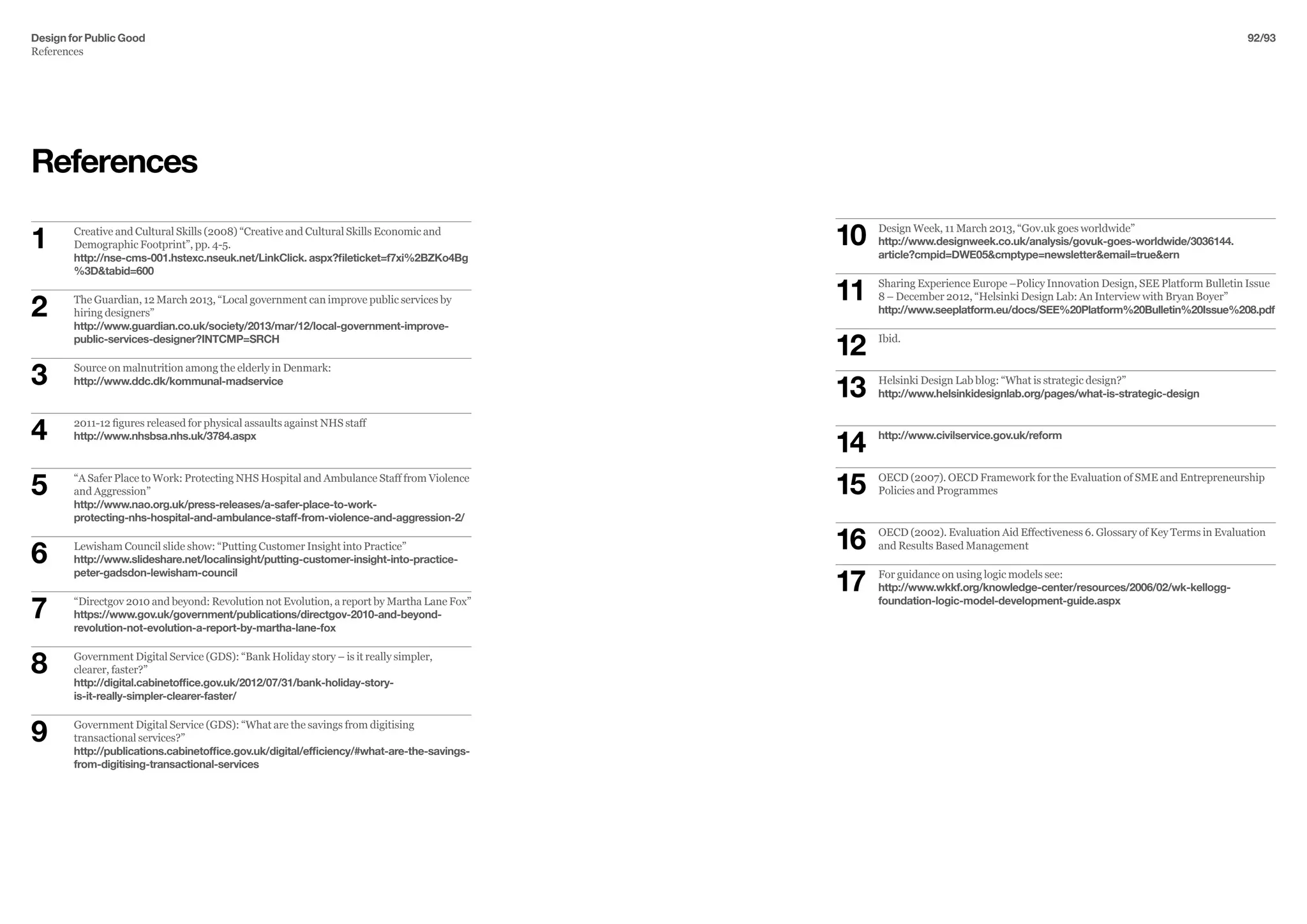Design for Public Good
References
92/93
References
1	 Creative and Cultural Skills (2008) “Creative and Cultural Skills Economic and 	
	 Demographic Footprint”, pp. 4-5.
	 http://nse-cms-001.hstexc.nseuk.net/LinkClick. aspx?fileticket=f7xi%2BZKo4Bg	
	 %3Dtabid=600
2	 The Guardian, 12 March 2013, “Local government can improve public services by 	
	 hiring designers”
	 http://www.guardian.co.uk/society/2013/mar/12/local-government-improve-
	 public-services-designer?INTCMP=SRCH
3	 Source on malnutrition among the elderly in Denmark:
	 http://www.ddc.dk/kommunal-madservice
4	 2011-12 figures released for physical assaults against NHS staff
	http://www.nhsbsa.nhs.uk/3784.aspx
5	 “A Safer Place to Work: Protecting NHS Hospital and Ambulance Staff from Violence 	
	 and Aggression”
	 http://www.nao.org.uk/press-releases/a-safer-place-to-work-				
	 protecting-nhs-hospital-and-ambulance-staff-from-violence-and-aggression-2/
6	 Lewisham Council slide show: “Putting Customer Insight into Practice”
	 http://www.slideshare.net/localinsight/putting-customer-insight-into-practice-
	 peter-gadsdon-lewisham-council
7	 “Directgov 2010 and beyond: Revolution not Evolution, a report by Martha Lane Fox”
	 https://www.gov.uk/government/publications/directgov-2010-and-beyond-
	 revolution-not-evolution-a-report-by-martha-lane-fox
8	 Government Digital Service (GDS): “Bank Holiday story – is it really simpler,
	 clearer, faster?”
	 http://digital.cabinetoffice.gov.uk/2012/07/31/bank-holiday-story-			
	 is-it-really-simpler-clearer-faster/
9	 Government Digital Service (GDS): “What are the savings from digitising
	 transactional services?”
	 http://publications.cabinetoffice.gov.uk/digital/efficiency/#what-are-the-savings-	
	 from-digitising-transactional-services
10	 Design Week, 11 March 2013, “Gov.uk goes worldwide”
	 http://www.designweek.co.uk/analysis/govuk-goes-worldwide/3036144.
	 article?cmpid=DWE05cmptype=newsletteremail=trueern
11	 Sharing Experience Europe –Policy Innovation Design, SEE Platform Bulletin Issue 	
	 8 – December 2012, “Helsinki Design Lab: An Interview with Bryan Boyer”
	 http://www.seeplatform.eu/docs/SEE%20Platform%20Bulletin%20Issue%208.pdf
12	 Ibid.
13	 Helsinki Design Lab blog: “What is strategic design?”
	 http://www.helsinkidesignlab.org/pages/what-is-strategic-design
14	 http://www.civilservice.gov.uk/reform
15	 OECD (2007). OECD Framework for the Evaluation of SME and Entrepreneurship 		
	 Policies and Programmes
16	 OECD (2002). Evaluation Aid Effectiveness 6. Glossary of Key Terms in Evaluation
	 and Results Based Management
17	 For guidance on using logic models see:
	 http://www.wkkf.org/knowledge-center/resources/2006/02/wk-kellogg-			
	 foundation-logic-model-development-guide.aspx
 