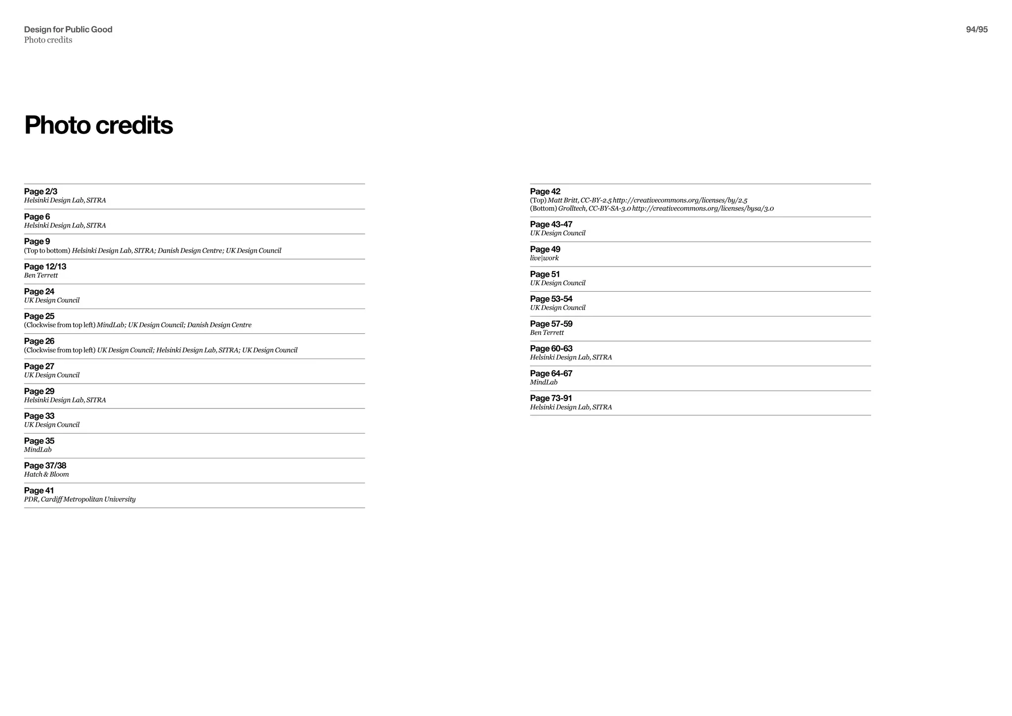 Design for Public Good
Photo credits
94/95
Photocredits
Page 2/3
Helsinki Design Lab, SITRA
Page 6
Helsinki Design Lab, SITRA
Page 9
(Top to bottom) Helsinki Design Lab, SITRA; Danish Design Centre; UK Design Council
Page 12/13
Ben Terrett
Page 24
UK Design Council
Page 25
(Clockwise from top left) MindLab; UK Design Council; Danish Design Centre
Page 26
(Clockwise from top left) UK Design Council; Helsinki Design Lab, SITRA; UK Design Council
Page 27
UK Design Council
Page 29
Helsinki Design Lab, SITRA
Page 33
UK Design Council
Page 35
MindLab
Page 37/38
Hatch  Bloom
Page 41
PDR, Cardiff Metropolitan University
Page 42
(Top) Matt Britt, CC-BY-2.5 http://creativecommons.org/licenses/by/2.5
(Bottom) Grolltech, CC-BY-SA-3.0 http://creativecommons.org/licenses/bysa/3.0
Page 43-47
UK Design Council
Page 49
live|work
Page 51
UK Design Council
Page 53-54
UK Design Council
Page 57-59
Ben Terrett
Page 60-63
Helsinki Design Lab, SITRA
Page 64-67
MindLab
Page 73-91
Helsinki Design Lab, SITRA
 