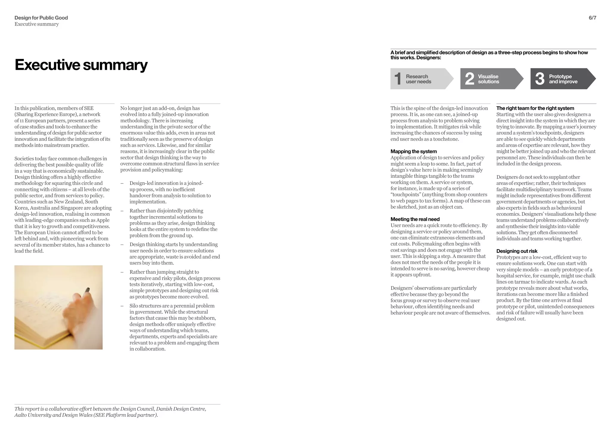 Design for Public Good
Executive summary
6/7
The right team for the right system
Starting with the user also gives designers a
direct insight into the system in which they are
tryingtoinnovate.Bymappingauser’sjourney
around a system’s touchpoints, designers
are able to see quickly which departments
and areas of expertise are relevant, how they
might be better joined up and who the relevant
personnel are. These individuals can then be
included in the design process.
Designersdonotseektosupplantother
areasofexpertise;rather,theirtechniques
facilitatemultidisciplinaryteamwork.Teams
mightincluderepresentativesfromdifferent
governmentdepartmentsoragencies,but
alsoexpertsinfieldssuchasbehavioural
economics.Designers’visualisationshelpthese
teamsunderstandproblemscollaboratively
andsynthesisetheirinsightsintoviable
solutions.Theygetoftendisconnected
individualsandteamsworkingtogether.
Designing out risk
Prototypes are a low-cost, efficient way to
ensure solutions work. One can start with
very simple models – an early prototype of a
hospital service, for example, might use chalk
lines on tarmac to indicate wards. As each
prototype reveals more about what works,
iterations can become more like a finished
product. By the time one arrives at final
prototype or pilot, unintended consequences
and risk of failure will usually have been
designed out.
This is the spine of the design-led innovation
process. It is, as one can see, a joined-up
process from analysis to problem solving
to implementation. It mitigates risk while
increasing the chances of success by using
end user needs as a touchstone.
Mapping the system
Application of design to services and policy
might seem a leap to some. In fact, part of
design’s value here is in making seemingly
intangible things tangible to the teams
working on them. A service or system,
for instance, is made up of a series of
“touchpoints” (anything from shop counters
to web pages to tax forms). A map of these can
be sketched, just as an object can.
Meeting the real need
User needs are a quick route to efficiency. By
designing a service or policy around them,
one can eliminate extraneous elements and
cut costs. Policymaking often begins with
cost savings and does not engage with the
user. This is skipping a step. A measure that
does not meet the needs of the people it is
intended to serve is no saving, however cheap
it appears upfront.
Designers’ observations are particularly
effective because they go beyond the
focus group or survey to observe real user
behaviour, often identifying needs and
behaviour people are not aware of themselves.
No longer just an add-on, design has
evolved into a fully joined-up innovation
methodology. There is increasing
understanding in the private sector of the
enormous value this adds, even in areas not
traditionally seen as the preserve of design
such as services. Likewise, and for similar
reasons, it is increasingly clear in the public
sector that design thinking is the way to
overcome common structural flaws in service
provision and policymaking:
–– 	Design-led innovation is a joined-
up process, with no inefficient
handover from analysis to solution to
implementation.
–– 	Rather than disjointedly patching
together incremental solutions to
problems as they arise, design thinking
looks at the entire system to redefine the
problem from the ground up.
–– 	Design thinking starts by understanding
user needs in order to ensure solutions
are appropriate, waste is avoided and end
users buy into them.
–– 	Rather than jumping straight to
expensive and risky pilots, design process
tests iteratively, starting with low-cost,
simple prototypes and designing out risk
as prototypes become more evolved.
–– 	Silo structures are a perennial problem
in government. While the structural
factors that cause this may be stubborn,
design methods offer uniquely effective
ways of understanding which teams,
departments, experts and specialists are
relevant to a problem and engaging them
in collaboration.
In this publication, members of SEE
(SharingExperienceEurope),anetwork
of11Europeanpartners,presentaseries
ofcasestudiesandtoolstoenhancethe
understandingofdesignforpublicsector
innovationandfacilitatetheintegrationofits
methodsintomainstreampractice.
Societies today face common challenges in
delivering the best possible quality of life
in a way that is economically sustainable.
Design thinking offers a highly effective
methodology for squaring this circle and
connecting with citizens – at all levels of the
public sector, and from services to policy.
Countries such as New Zealand, South
Korea, Australia and Singapore are adopting
design-led innovation, realising in common
with leading-edge companies such as Apple
that it is key to growth and competitiveness.
The European Union cannot afford to be
left behind and, with pioneering work from
several of its member states, has a chance to
lead the field.
Executivesummary
Visualise
solutions
Prototype
and improve
Research
user needs1 32
A brief and simplified description of design as a three-step process begins to show how
this works. Designers:
This report is a collaborative effort between the Design Council, Danish Design Centre,
Aalto University and Design Wales (SEE Platform lead partner).
 