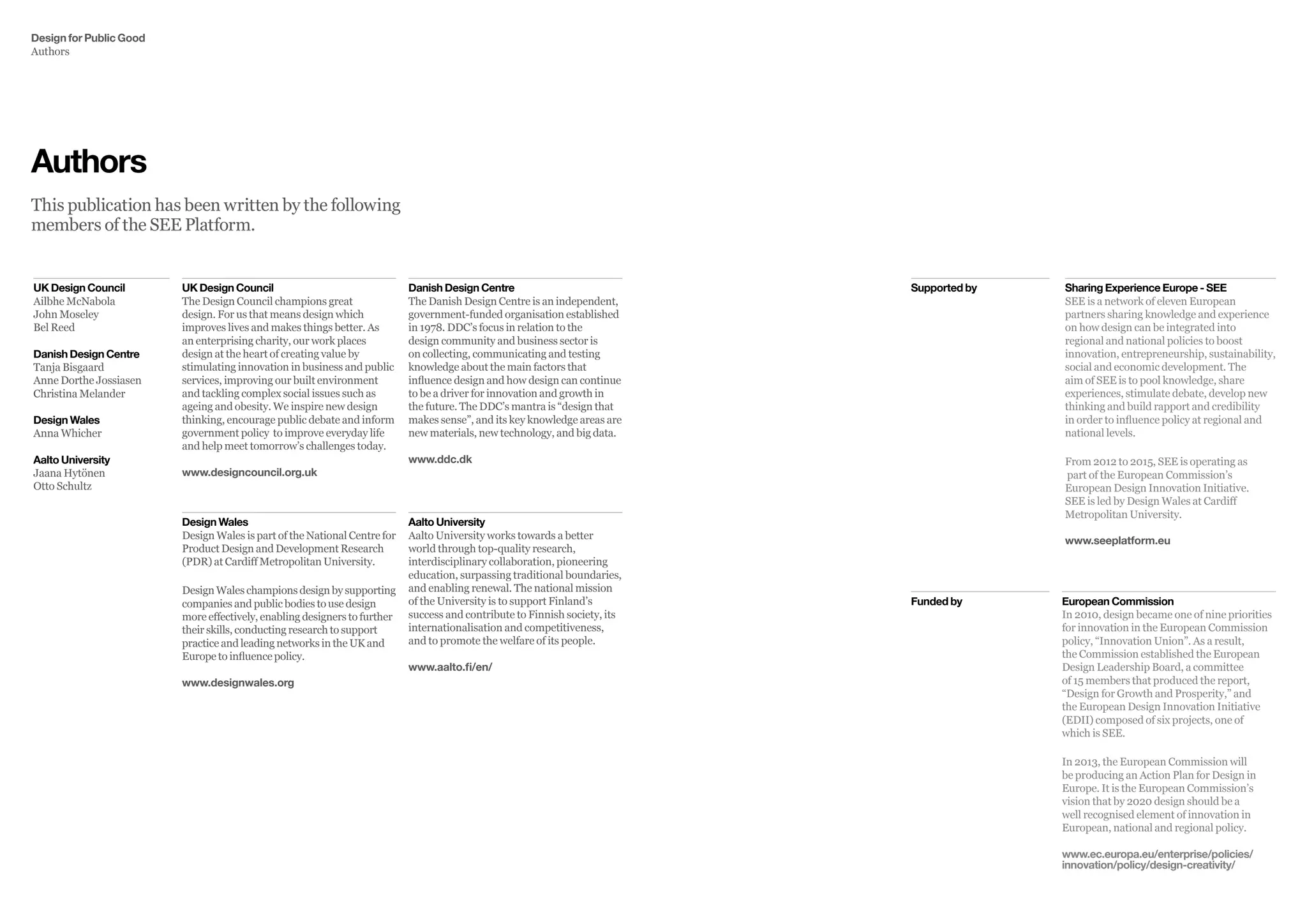 Sharing Experience Europe - SEE
SEE is a network of eleven European
partners sharing knowledge and experience
on how design can be integrated into
regional and national policies to boost
innovation, entrepreneurship, sustainability,
social and economic development. The
aim of SEE is to pool knowledge, share
experiences, stimulate debate, develop new
thinking and build rapport and credibility
in order to influence policy at regional and
national levels.
From 2012 to 2015, SEE is operating as
part of the European Commission’s
European Design Innovation Initiative.
SEE is led by Design Wales at Cardiff
Metropolitan University.
www.seeplatform.eu
European Commission
In 2010, design became one of nine priorities
for innovation in the European Commission
policy, “Innovation Union”. As a result,
the Commission established the European
Design Leadership Board, a committee
of 15 members that produced the report,
“Design for Growth and Prosperity,” and
the European Design Innovation Initiative
(EDII) composed of six projects, one of
which is SEE.
In 2013, the European Commission will
be producing an Action Plan for Design in
Europe. It is the European Commission’s
vision that by 2020 design should be a
well recognised element of innovation in
European, national and regional policy.
www.ec.europa.eu/enterprise/policies/
innovation/policy/design-creativity/
Funded by
Supported byDanish Design Centre
The Danish Design Centre is an independent,
government-funded organisation established
in 1978. DDC’s focus in relation to the
design community and business sector is
on collecting, communicating and testing
knowledge about the main factors that
influence design and how design can continue
to be a driver for innovation and growth in
the future. The DDC’s mantra is “design that
makes sense”, and its key knowledge areas are
new materials, new technology, and big data.
www.ddc.dk
Design Wales
Design Wales is part of the National Centre for
Product Design and Development Research
(PDR) at Cardiff Metropolitan University.
DesignWaleschampionsdesignbysupporting
companies and public bodies to use design
more effectively, enabling designers to further
their skills, conducting research to support
practice and leading networks in the UK and
Europe to influence policy.
www.designwales.org
Aalto University
Aalto University works towards a better
world through top-quality research,
interdisciplinary collaboration, pioneering
education, surpassing traditional boundaries,
and enabling renewal. The national mission
of the University is to support Finland’s
success and contribute to Finnish society, its
internationalisation and competitiveness,
and to promote the welfare of its people.
www.aalto.fi/en/
UK Design Council
The Design Council champions great
design. For us that means design which
improves lives and makes things better. As
an enterprising charity, our work places
design at the heart of creating value by
stimulating innovation in business and public
services, improving our built environment
and tackling complex social issues such as
ageing and obesity. We inspire new design
thinking, encourage public debate and inform
government policy to improve everyday life
and help meet tomorrow’s challenges today.
www.designcouncil.org.uk
UK Design Council
Ailbhe McNabola
John Moseley
Bel Reed
Danish Design Centre
Tanja Bisgaard
Anne Dorthe Jossiasen
Christina Melander
Design Wales
Anna Whicher
Aalto University
Jaana Hytönen
Otto Schultz
Authors
This publication has been written by the following
members of the SEE Platform.
Design for Public Good
Authors
 