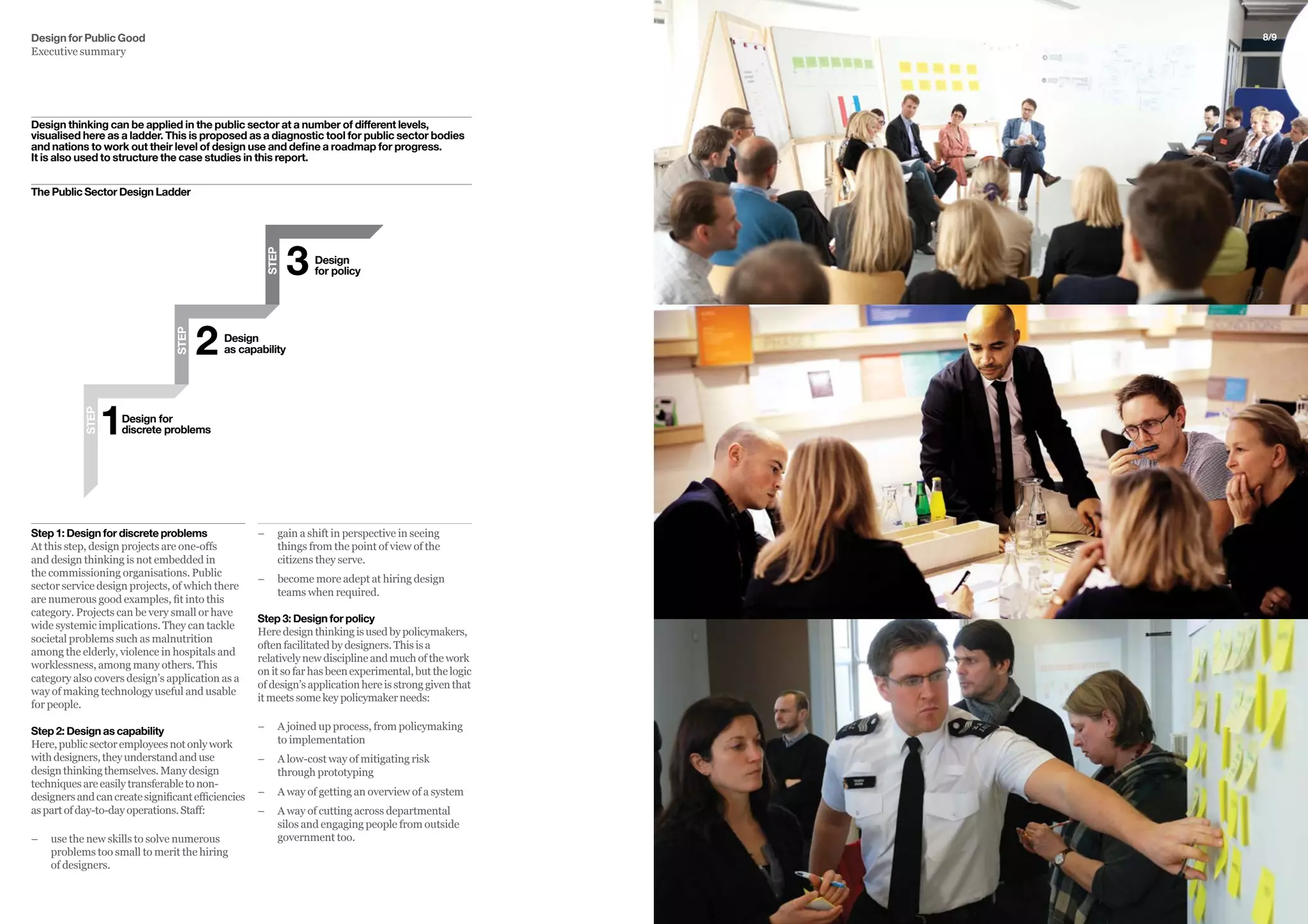 Design for Public Good
Executive summary
Step 1: Design for discrete problems
At this step, design projects are one-offs
and design thinking is not embedded in
the commissioning organisations. Public
sector service design projects, of which there
are numerous good examples, fit into this
category. Projects can be very small or have
wide systemic implications. They can tackle
societal problems such as malnutrition
among the elderly, violence in hospitals and
worklessness, among many others. This
category also covers design’s application as a
way of making technology useful and usable
for people.
Step 2: Design as capability
Here,publicsectoremployeesnotonlywork
withdesigners,theyunderstandanduse
designthinkingthemselves.Manydesign
techniquesareeasilytransferabletonon-
designersandcancreatesignificantefficiencies
aspartofday-to-dayoperations.Staff:
–– 	use the new skills to solve numerous
problems too small to merit the hiring
of designers.
–– 	gain a shift in perspective in seeing
things from the point of view of the
citizens they serve.
–– 	become more adept at hiring design
teams when required.
Step 3: Design for policy
Here design thinking is used by policymakers,
often facilitated by designers. This is a
relatively new discipline and much of the work
on it so far has been experimental, but the logic
of design’s application here is strong given that
it meets some key policymaker needs:
–– 	A joined up process, from policymaking
to implementation
–– A low-cost way of mitigating risk
through prototyping
–– 	A way of getting an overview of a system
–– A way of cutting across departmental
silos and engaging people from outside
government too.
The Public Sector Design Ladder
STEP
Design
as capability2
Design
for policy3STEP
Design for
discrete problems1
STEP
8/9
Design thinking can be applied in the public sector at a number of different levels,
visualised here as a ladder. This is proposed as a diagnostic tool for public sector bodies
and nations to work out their level of design use and define a roadmap for progress.
It is also used to structure the case studies in this report.
 