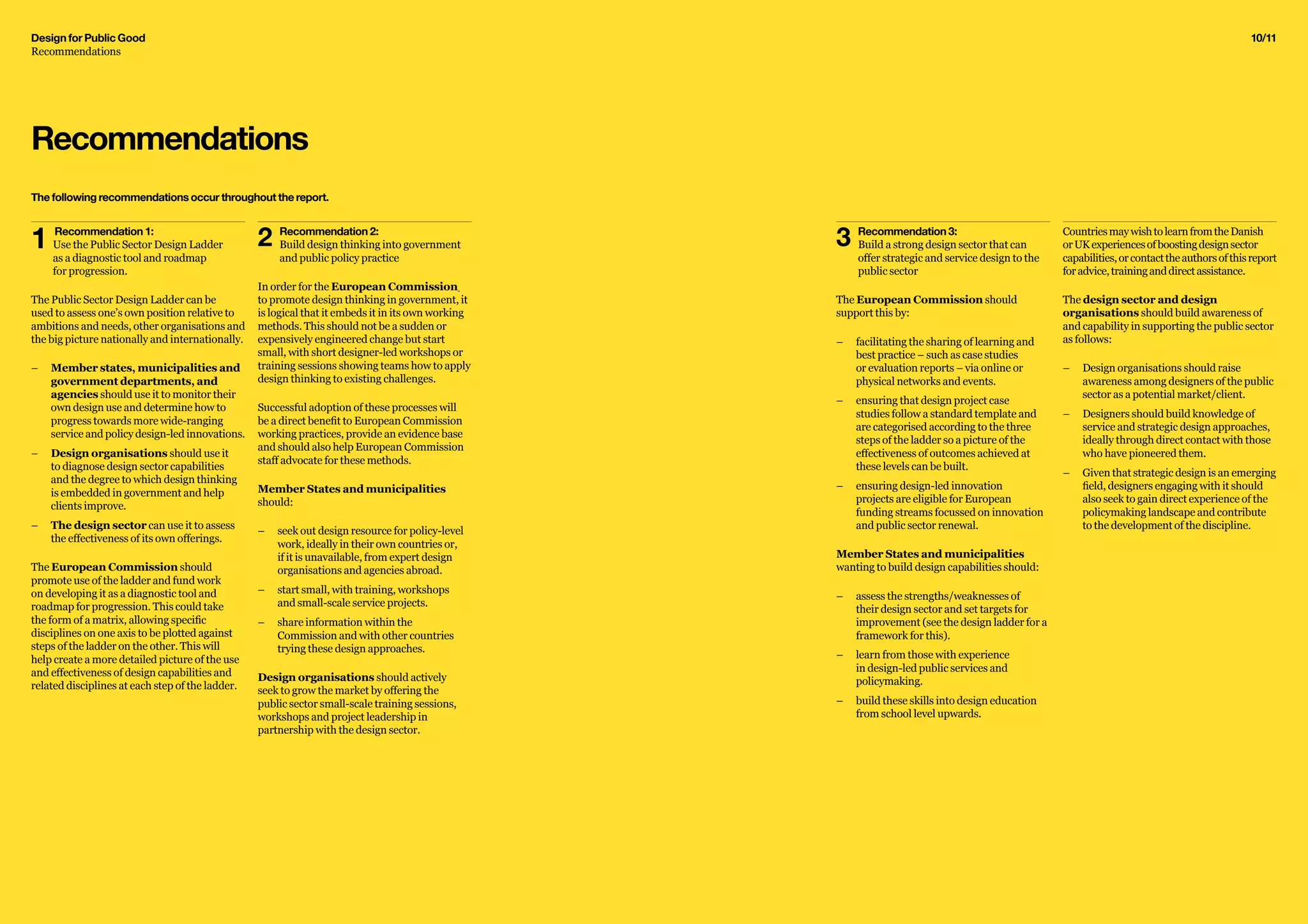 Design for Public Good
Recommendations
10/11
CountriesmaywishtolearnfromtheDanish
orUKexperiencesofboostingdesignsector
capabilities,orcontacttheauthorsofthisreport
foradvice,traininganddirectassistance.
The design sector and design
organisations should build awareness of
and capability in supporting the public sector
as follows:
–– 	Design organisations should raise
awareness among designers of the public
sector as a potential market/client.
–– 	Designers should build knowledge of
service and strategic design approaches,
ideally through direct contact with those
who have pioneered them.
–– 	Given that strategic design is an emerging
field, designers engaging with it should
also seek to gain direct experience of the
policymaking landscape and contribute
to the development of the discipline.
3	 Recommendation 3:
	 Build a strong design sector that can
	 offer strategic and service design to the
	 public sector
The European Commission should
support this by:
–– 	facilitating the sharing of learning and
best practice – such as case studies
or evaluation reports – via online or
physical networks and events.
–– ensuring that design project case
studies follow a standard template and
are categorised according to the three
steps of the ladder so a picture of the
effectiveness of outcomes achieved at
these levels can be built.
–– 	ensuring design-led innovation
projects are eligible for European
funding streams focussed on innovation
and public sector renewal.
Member States and municipalities
wanting to build design capabilities should:
–– 	assess the strengths/weaknesses of
their design sector and set targets for
improvement (see the design ladder for a
framework for this).
–– 	learn from those with experience
in design-led public services and
policymaking.
–– 	build these skills into design education
from school level upwards.
Recommendations
2	 Recommendation 2: 	
	 Build design thinking into government
	 and public policy practice
In order for the European Commission
to promote design thinking in government, it
is logical that it embeds it in its own working
methods. This should not be a sudden or
expensively engineered change but start
small, with short designer-led workshops or
training sessions showing teams how to apply
design thinking to existing challenges.
Successful adoption of these processes will
be a direct benefit to European Commission
working practices, provide an evidence base
and should also help European Commission
staff advocate for these methods.
Member States and municipalities
should:
–– seek out design resource for policy-level
work, ideally in their own countries or,
if it is unavailable, from expert design
organisations and agencies abroad.
–– start small, with training, workshops
and small-scale service projects.
–– 	share information within the
Commission and with other countries
trying these design approaches.
Design organisations should actively
seek to grow the market by offering the
public sector small-scale training sessions,
workshops and project leadership in
partnership with the design sector.
1	 Recommendation 1:
	 Use the Public Sector Design Ladder
	 as a diagnostic tool and roadmap
	 for progression.
The Public Sector Design Ladder can be
used to assess one’s own position relative to
ambitions and needs, other organisations and
the big picture nationally and internationally.
–– Member states, municipalities and
government departments, and
agencies should use it to monitor their
own design use and determine how to
progress towards more wide-ranging
service and policy design-led innovations.
–– Design organisations should use it
to diagnose design sector capabilities
and the degree to which design thinking
is embedded in government and help
clients improve.
–– 	The design sector can use it to assess
the effectiveness of its own offerings.
The European Commission should
promote use of the ladder and fund work
on developing it as a diagnostic tool and
roadmap for progression. This could take
the form of a matrix, allowing specific
disciplines on one axis to be plotted against
steps of the ladder on the other. This will
help create a more detailed picture of the use
and effectiveness of design capabilities and
related disciplines at each step of the ladder.
The following recommendations occur throughout the report.
 