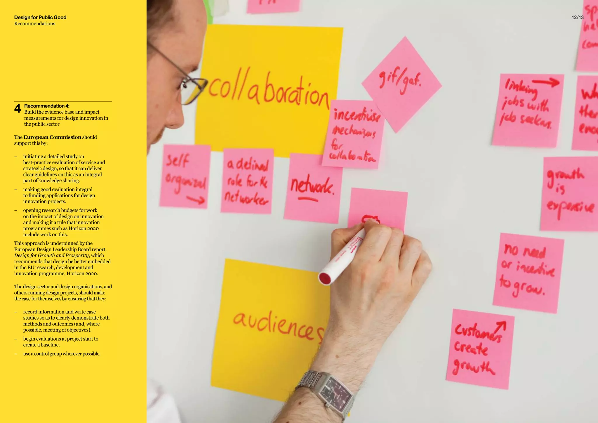 12/13
4	 Recommendation 4:
	 Build the evidence base and impact 		
	 measurements for design innovation in 	
	 the public sector
The European Commission should
support this by:
–– 	initiating a detailed study on
best-practice evaluation of service and
strategic design, so that it can deliver
clear guidelines on this as an integral
part of knowledge sharing.
–– 	making good evaluation integral
to funding applications for design
innovation projects.
–– 	opening research budgets for work
on the impact of design on innovation
and making it a rule that innovation
programmes such as Horizon 2020
include work on this.
This approach is underpinned by the
European Design Leadership Board report,
Design for Growth and Prosperity, which
recommends that design be better embedded
in the EU research, development and
innovation programme, Horizon 2020.
Thedesignsectoranddesignorganisations,and
othersrunningdesignprojects,shouldmake
thecaseforthemselvesbyensuringthatthey:
–– 	record information and write case
studies so as to clearly demonstrate both
methods and outcomes (and, where
possible, meeting of objectives).
–– 	begin evaluations at project start to
create a baseline.
–– 	useacontrolgroupwhereverpossible.
Design for Public Good
Recommendations
 