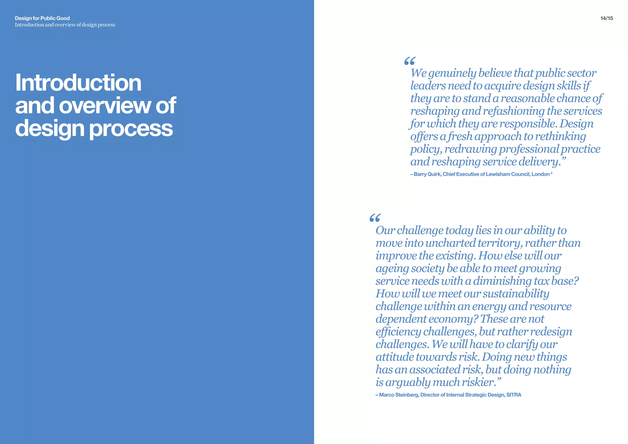14/15Design for Public Good
Introduction and overview of design process
Introduction
andoverviewof
designprocess
Wegenuinelybelievethatpublicsector
leadersneedtoacquiredesignskillsif
theyaretostandareasonablechanceof
reshapingandrefashioningtheservices
forwhichtheyareresponsible.Design
offersafreshapproachtorethinking
policy,redrawingprofessionalpractice
andreshapingservicedelivery.”
– Barry Quirk, Chief Executive of Lewisham Council, London 2
Ourchallengetodayliesinourabilityto
moveintounchartedterritory,ratherthan
improvetheexisting.Howelsewillour
ageingsocietybeabletomeetgrowing
serviceneedswithadiminishingtaxbase?
Howwillwemeetoursustainability
challengewithinanenergyandresource
dependenteconomy?Thesearenot
efficiencychallenges,butratherredesign
challenges.Wewillhavetoclarifyour
attitudetowardsrisk.Doingnewthings
hasanassociatedrisk,butdoingnothing
isarguablymuchriskier.”
– Marco Steinberg, Director of Internal Strategic Design, SITRA
“
“
 
