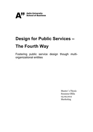  
	
  
	
  
	
  
	
  
	
  

Design for Public Services –
The Fourth Way
Fostering public service design though multi-
organizational entities




                                Master´s Thesis
                                Susanna Ollila
                                05.09.2012
                                Marketing


	
  
 