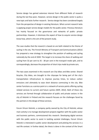 Service	
   design	
   has	
   gained	
   extensive	
   interest	
   from	
   different	
   fields	
   of	
   research	
  
during	
  the	
  last	
  few	
  years.	
  However,	
  service	
  design	
  in	
  the	
  public	
  sector	
  is	
  quite	
  a	
  
new	
  topic	
  and	
  lacks	
  further	
  research.	
  	
  Service	
  design	
  has	
  been	
  considered	
  largely	
  
from	
   the	
   perspective	
   of	
   design	
   in	
   existing	
   literature.	
   What	
   current	
   research	
   lacks	
  
is	
  applying	
  proper	
  service	
  design	
  models	
  for	
  the	
  public	
  sector.	
  Previous	
  literature	
  
has	
   mainly	
   focused	
   on	
   the	
   governance	
   and	
   networks	
   of	
   public-­‐	
   private	
  
partnerships.	
  However,	
  it	
  dismisses	
  the	
  aspect	
  of	
  how	
  to	
  acquire	
  service	
  design	
  
know-­‐how,	
  which	
  is	
  the	
  aim	
  of	
  the	
  present	
  study.	
  
	
  
The	
  case	
  studies	
  that	
  the	
  research	
  is	
  based	
  on	
  are	
  both	
  related	
  to	
  the	
  theme	
  of	
  
cycling	
   in	
   the	
   city.	
   The	
   Finnish	
   Ministry	
   of	
   Transport	
   and	
   Communications	
   (2011)	
  
has	
   prepared	
   a	
   new	
   strategy	
   to	
   strengthen	
   the	
   position	
   of	
   walking	
   and	
   cycling	
  
nationally	
  by	
  the	
  end	
  of	
  2020.	
  The	
  target	
  is	
  to	
  increase	
  the	
  share	
  of	
  walking	
  and	
  
cycling	
  from	
  32	
  per	
  cent	
  to	
  35	
  -­‐	
  38	
  per	
  cent	
  in	
  the	
  transport	
  mode	
  split,	
  and	
  to	
  
correspondingly,	
  decrease	
  the	
  proportion	
  of	
  short	
  trips	
  made	
  by	
  private	
  cars.	
  	
  
	
  
The	
  two	
  cases	
  examined	
  in	
  this	
  research	
  are	
  City	
  bikes	
  and	
  Bike	
  center.	
  Shared	
  
bicycles,	
   City	
   bikes,	
   are	
   brought	
   to	
   the	
   cityscape	
   for	
   being	
   part	
   of	
   the	
   city’s	
  
transportation	
   infrastructure	
   to	
   improve	
   journey	
   times,	
   to	
   reduce	
   carbon	
  
emissions	
   and	
   ultimately	
   to	
   ease	
   short	
   distance	
   commuting	
   in	
   the	
   city.	
   Bike	
  
center	
   functions	
   as	
   a	
   service	
   point	
   or	
   a	
   network	
   of	
   service	
   points	
   offering	
   cycling	
  
related	
   services	
   to	
   current	
   and	
   future	
   cyclists	
   (WSP,	
   2012).	
   Both	
   of	
   these	
   city	
  
services	
   are	
   formed	
   through	
   collaboration	
   of	
   public	
   and	
   private	
   sectors	
   in	
   the	
  
city	
   of	
   Helsinki	
   in	
   Finland	
   and	
   the	
   research	
   focuses	
   on	
   the	
   challenges	
   faced	
   by	
  
the	
  partners	
  in	
  the	
  design	
  of	
  these	
  services.	
  	
  
	
  
Forum	
   Virium	
   Helsinki,	
   a	
   company	
   partly	
   owned	
   by	
   the	
   City	
   of	
   Helsinki,	
   whose	
  
main	
   activity	
   is	
   to	
   manage	
   development	
   projects	
   together	
   with	
   the	
   public	
   sector	
  
and	
   business	
   partners,	
   commissioned	
   this	
   research.	
   Developing	
   digital	
   services	
  
with	
   the	
   public	
   sector	
   to	
   assist	
   in	
   tackling	
   societal	
   challenges,	
   Forum	
   Virium	
  
Helsinki	
  is	
  interested	
  in	
  public	
  sector	
  development	
  and	
  piloting	
  the	
  services	
  in	
  a	
  
real	
  life	
  context.	
  In	
  further	
  detail,	
  the	
  thesis	
  is	
  done	
  in	
  the	
  context	
  of	
  the	
  Smart	
  


	
                                                                10	
  
 