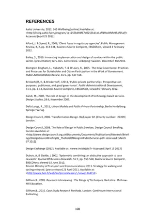 REFERENCES
	
  
Aalto	
  University,	
  2012.	
  365	
  Wellbeing	
  [online]	
  Available	
  at:	
  
<http://living.aalto.fi/en/program/1e1255bd9df67d0255b11e1aff19bc0fbfd95af95af/>	
  
Accessed	
  [April	
  25	
  2012]	
  
	
  
Alford,	
  J.	
  &	
  Speed,	
  R.,	
  2006,	
  'Client	
  focus	
  in	
  regulatory	
  agencies',	
  Public	
  Management	
  
Review,	
  8,	
  2,	
  pp.	
  313-­‐331,	
  Business	
  Source	
  Complete,	
  EBSCOhost,	
  viewed	
  2	
  February	
  
2012.	
  
	
  
Bailey,	
  S.,	
  2010.	
  Innovating	
  implementation	
  and	
  design	
  of	
  services	
  within	
  the	
  public	
  
sector.	
  [presentation]	
  Serv.	
  Des.	
  Conference,	
  Linköping:	
  Sweden.	
  December	
  3rd	
  2010.	
  
	
  
Blomgren	
  Bingham,	
  L.,	
  Nabatvhi,	
  T.	
  &	
  O'Leary,	
  R.,	
  2005.	
  	
  The	
  New	
  Governance:	
  Practices	
  
and	
  Processes	
  for	
  Stakeholder	
  and	
  Citizen	
  Participation	
  in	
  the	
  Work	
  of	
  Government.	
  
Public	
  Administration	
  Review,	
  65:5,	
  pp.	
  547-­‐558.	
  
	
  
Brinkerhoff,	
  D,	
  &	
  Brinkerhoff,	
  J	
  2011,	
  'Public-­‐private	
  partnerships:	
  Perspectives	
  on	
  
purposes,	
  publicness,	
  and	
  good	
  governance'.	
  Public	
  Administration	
  &	
  Development,	
  
31:1,	
  pp.	
  2-­‐14,	
  Business	
  Source	
  Complete,	
  EBSCOhost,	
  viewed	
  6	
  February	
  2012.	
  
	
  
Candi,	
  M.,	
  2007,	
  The	
  role	
  of	
  design	
  in	
  the	
  development	
  of	
  technology-­‐based	
  services.	
  
Design	
  Studies,	
  28:6,	
  November	
  2007.	
  
	
  
Dalla	
  Longa,	
  R.,	
  2011,	
  Urban	
  Models	
  and	
  Public-­‐Private	
  Partnership,	
  Berlin	
  Heidelberg:	
  
Springer-­‐Verlag.	
  
	
  
Design	
  Council,	
  2006.	
  Transformation	
  Design.	
  Red	
  paper	
  02.	
  (Charity	
  number:	
  	
  27209)	
  
London.	
  
	
  
Design	
  Council,	
  2008.	
  The	
  Role	
  of	
  Design	
  in	
  Public	
  Services.	
  Design	
  Council	
  Breafing.	
  
London	
  Available	
  at:	
  
<http://www.designcouncil.org.uk/Documents/Documents/Publications/Research/Briefi
ngs/DesignCouncilBriefing02_TheRoleOfDesignInPublicServices.pdf>	
  Accessed	
  [March	
  
07	
  2012]	
  
	
  
Design	
  Exchange	
  (2012),	
  Available	
  at:	
  <www.insidejob.fi>	
  Accessed	
  [April	
  13	
  2012]	
  
	
  
Dubois,	
  A,	
  &	
  Gadde,	
  L	
  2002,	
  'Systematic	
  combining:	
  an	
  abductive	
  approach	
  to	
  case	
  
research',	
  Journal	
  Of	
  Business	
  Research,	
  55:7,	
  pp.	
  553-­‐560,	
  Business	
  Source	
  Complete,	
  
EBSCOhost,	
  viewed	
  15	
  June	
  2012.	
  
Finnish	
  Ministry	
  of	
  Transport	
  and	
  Communications,	
  2011.	
  Strategy	
  for	
  walking	
  and	
  
cycling	
  released.	
  [press	
  release]	
  21	
  April	
  2011,	
  Available	
  at:	
  
<http://www.lvm.fi/web/en/pressreleases/-­‐/view/1244151>	
  
	
  
Gillham,B.,	
  2005.	
  Research	
  Interviewing	
  :	
  The	
  Range	
  of	
  Techniques.	
  Berkshire:	
  McGraw-­‐
Hill	
  Education.	
  
	
  
Gillham,B.,	
  2010.	
  Case	
  Study	
  Research	
  Methods.	
  London:	
  Continuum	
  International	
  
Publishing.	
  
	
  



	
                                                           100	
  
 
