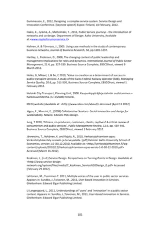Gummesson,	
  E.,	
  2012,	
  Designing	
  	
  a	
  complex	
  service	
  system.	
  Service	
  Design	
  and	
  
Innovation	
  Conference.	
  [keynote	
  speech]	
  Espoo:	
  Finland,	
  10	
  February,	
  2012.	
  
	
  
Hakio,	
  K.,	
  Jyrämä,	
  A.,	
  Mattelmäki,	
  T.,	
  2011,	
  Public	
  Service	
  journeys	
  -­‐	
  the	
  introduction	
  of	
  
networks	
  and	
  co-­‐design.	
  Department	
  of	
  Design:	
  Aalto	
  University,	
  Available	
  
at:<www.naplesforumonservice.it>	
  
	
  
Halinen,	
  A.	
  &	
  Törnroos,	
  J.,	
  2005.	
  Using	
  case	
  methods	
  in	
  the	
  study	
  of	
  contemporary	
  
business	
  networks,	
  Journal	
  of	
  Business	
  Research,	
  58,	
  pp.1285-­‐1297.	
  
	
  
Hartley,	
  J.,	
  Pedersen,	
  D.,	
  2008,	
  The	
  changing	
  context	
  of	
  public	
  leadership	
  and	
  
management	
  Implications	
  for	
  roles	
  and	
  dynamics.	
  International	
  Journal	
  of	
  Public	
  Sector	
  
Management,	
  21:4,	
  pp.	
  327-­‐339.	
  Business	
  Source	
  Complete,	
  EBSCOhost,	
  viewed	
  9	
  
March	
  2012.	
  
	
  
Heiko,	
  G,	
  Mikael,	
  J,	
  &	
  Bo,	
  E	
  2010,	
  'Value	
  co-­‐creation	
  as	
  a	
  determinant	
  of	
  success	
  in	
  
public	
  transport	
  services:	
  A	
  study	
  of	
  the	
  Swiss	
  Federal	
  Railway	
  operator	
  (SBB),	
  Managing	
  
Service	
  Quality,	
  20:6,	
  pp.	
  511-­‐530,	
  Business	
  Source	
  Complete,	
  EBSCOhost,	
  viewed	
  1	
  
February	
  2012.	
  
	
  
Helsinki	
  City	
  Transport,	
  Planning	
  Unit,	
  2008.	
  Kaupunkipyöräjärjestelmän	
  uudistaminen	
  –	
  
hankesuunnitelma.	
  (C:	
  3/2008)	
  Helsinki.	
  
	
  
IDEO	
  (website)	
  Available	
  at:	
  <http://www.ideo.com/about/>	
  Accessed	
  [April	
  11	
  2012]	
  
	
  
Jégou,	
  F.,	
  Manzini,	
  E.,	
  (2008)	
  Collaborative	
  Services	
  -­‐	
  Social	
  innovation	
  and	
  design	
  for	
  
sustainability.	
  Milano:	
  Edizioni	
  POLI.design.	
  
	
  
Jung,	
  T	
  2010,	
  'Citizens,	
  co-­‐producers,	
  customers,	
  clients,	
  captives?	
  A	
  critical	
  review	
  of	
  
consumerism	
  and	
  public	
  services',	
  Public	
  Management	
  Review,	
  12:3,	
  pp.	
  439-­‐446,	
  
Business	
  Source	
  Complete,	
  EBSCOhost,	
  viewed	
  1	
  February	
  2012.	
  
	
  
Järvensivu,	
  T.,	
  Nykänen,	
  K.	
  and	
  Rajala,	
  R.,	
  2010,	
  Verkostojohtamisen	
  opas:	
  
Verkostotyöskentely	
  sosiaali-­‐	
  ja	
  terveysalalla.	
  [pdf]	
  Helsinki:	
  Aalto	
  University	
  School	
  of	
  
Economics,	
  version	
  1.0	
  (30.12.2010)	
  Available	
  at:	
  <http://verkostojohtaminen.fi/wp-­‐
content/uploads/2010/12/Verkostojohtamisen-­‐opas-­‐versio-­‐1-­‐0-­‐30-­‐12-­‐2010.pdf>	
  
Accessed	
  [March	
  16	
  2012].	
  
	
  
Koskinen,	
  J.,	
  (n.d.)	
  Service	
  Design.	
  Perspectives	
  on	
  Turning-­‐Points	
  in	
  Design.	
  Available	
  at:	
  
<http://www.service-­‐design-­‐
network.org/system/files/media/7_Koskinen_Service%20Design_0.pdf>	
  Accessed	
  
[February	
  29	
  2012].	
  
	
  
Lehtonen,	
  M.,	
  Tuominen	
  T.	
  2011,	
  Multiple	
  voices	
  of	
  the	
  user	
  in	
  public	
  sector	
  services.	
  
Appears	
  in:	
  Sundbo,	
  J.,Toivonen,	
  M.,	
  2011,	
  User-­‐based	
  innovation	
  in	
  Services.	
  
Gheltenham:	
  Edward	
  Elgar	
  Publishing	
  Limited.	
  
	
  
Li	
  Langergaard,	
  L.,	
  2011,	
  Understandings	
  of	
  'users'	
  and	
  'innovation'	
  in	
  a	
  public	
  sector	
  
context.	
  Appears	
  in:	
  Sundbo,	
  J.,Toivonen,	
  M.,	
  2011,	
  User-­‐based	
  innovation	
  in	
  Services.	
  
Gheltenham:	
  Edward	
  Elgar	
  Publishing	
  Limited.	
  
	
  



	
                                                              101	
  
 