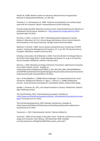  
Powell,	
  W.	
  (1990).	
  Neither	
  market	
  nor	
  hierarchy:	
  Network	
  forms	
  of	
  organization.	
  
Research	
  in	
  Organizational	
  Behavior,	
  12,	
  295-­‐336.	
  
	
  
Prahalad,	
  C.,	
  K.,	
  Ramaswamy,	
  W.,	
  2004.	
  The	
  future	
  of	
  competition:	
  Co-­‐creating	
  unique	
  
value	
  with	
  the	
  customers.	
  Boston:	
  Harward	
  Business	
  School	
  Publishing.	
  
	
  
Provoke	
  Design	
  Oy,2010,	
  Muotoilun	
  muuttunut	
  rooli.	
  [report]	
  Ordered	
  by	
  the	
  Ministry	
  of	
  
Employment	
  and	
  Economy.	
  Available	
  at:	
  <	
  http://www.tem.fi/index.phtml?s=3372>	
  
Accessed:	
  [April	
  16	
  2012].	
  
	
  
Purchase,	
  V.	
  Mills,	
  J.m	
  Parry,	
  G.	
  2011.	
  A	
  Multiorganisational	
  Approach	
  to	
  Service	
  
Delivery	
  in	
  Macintyre,	
  M.	
  Et	
  al.,	
  Service	
  Design	
  and	
  Delivery,	
  Service	
  Science	
  Research	
  
and	
  Innovations	
  in	
  the	
  Service	
  Economy.	
  Springer	
  Science+Business	
  Media.	
  
	
  
Robinson,	
  H,	
  &	
  Scott,	
  J	
  2009,	
  'Service	
  delivery	
  and	
  performance	
  monitoring	
  in	
  PFI/PPP	
  
projects',	
  Construction	
  Management	
  &	
  Economics,	
  27,	
  2,	
  pp.	
  181-­‐197,	
  Business	
  Source	
  
Complete,	
  EBSCOhost,	
  viewed	
  6	
  February	
  2012.	
  
	
  
Scherfig,	
  C,	
  Brunander,	
  M,	
  &	
  Melander,	
  C	
  2010,	
  'From	
  the	
  World's	
  First	
  Design	
  Policy	
  to	
  
the	
  World's	
  Best	
  Design	
  Policy',	
  Design	
  Management	
  Review,	
  21,	
  4,	
  pp.	
  6-­‐14,	
  Business	
  
Source	
  Complete,	
  EBSCOhost,	
  viewed	
  1	
  February	
  2012.	
  
	
  
Sorsimo,	
  J.,	
  2010.	
  Workshop	
  on	
  Design	
  and	
  Service	
  Innovations.	
  [ppt]	
  Service	
  Innovation	
  
Circus	
  2010,	
  Helsinki:	
  Finland.	
  	
  Available	
  at:	
  
<http://www.tekes.fi/fi/gateway/PTARGS_0_201_403_994_2095_43/http%3B/tekes-­‐
ali1%3B7087/publishedcontent/publish/programmes/serve/documents/seminaariaineis
tot/jussisorsimo.pdf>	
  Accessed	
  [March	
  16	
  2012].	
  
	
  
Stø,	
  E.	
  &	
  Strandbakken,	
  P.	
  (2008)	
  Political	
  challenges:	
  To	
  create	
  frameworks	
  for	
  social	
  
enterprises.	
  Background	
  reflection	
  in:	
  Jégou,	
  F.,	
  Manzini,	
  E.,	
  (2008)	
  Collaborative	
  
Services	
  -­‐	
  Social	
  innovation	
  and	
  design	
  for	
  sustainability.	
  Milano:	
  Edizioni	
  POLI.design.	
  
	
  
Sundbo,	
  J.,Toivonen,	
  M.,	
  2011,	
  User-­‐based	
  innovation	
  in	
  Services.	
  Gheltenham:	
  Edward	
  
Elgar	
  Publishing	
  Limited.	
  
	
  
The	
  City	
  Of	
  Helsinki,	
  2012,	
  Yritysmyönteinen	
  kumppani,	
  Available	
  at:	
  
<http://www.hel.fi/hki/elinkeinopalvelu/fi/Kehitt_mishankkeita/Yritysmyonteinen+kum
ppani>	
  Accessed	
  [June	
  25,	
  2012]	
  
	
  
The	
  City	
  Planning	
  Department,	
  2012,	
  Pyöräilyn	
  edistäminen.	
  Available	
  at:	
  
<http://www.hel.fi/hki/ksv/fi/Liikennesuunnittelu/Pyoraily/Pyorailyn+edistaminen>	
  
Accessed	
  [June	
  26,	
  2012]	
  
	
  
Tuulaniemi,	
  J.,	
  2011.	
  Palvelumuotoilu.	
  Karisto:	
  Talentum	
  Media	
  Oy.	
  
	
  
Vesterdal,	
  I.	
  2009.	
  Service	
  design	
  in	
  the	
  public	
  sector.	
  1st	
  Nordic	
  conference	
  on	
  service	
  
design	
  and	
  innovation.	
  Oslo:	
  Norway.	
  25th	
  November	
  2009.	
  Available	
  
at:<http://www.aho.no/PageFiles/6819/IdaV_public_sector.pdf	
  >	
  	
  
	
  




	
                                                             103	
  
 