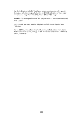 Warnke,	
  P.	
  &	
  Luiten,	
  H.,	
  (2008)	
  The	
  diffused	
  social	
  entreprise	
  on	
  the	
  policy	
  agenda.	
  
Background	
  reflection	
  in:	
  Jégou,	
  F.,	
  Manzini,	
  E.,	
  (2008)	
  Collaborative	
  Services	
  -­‐	
  Social	
  
innovation	
  and	
  design	
  for	
  sustainability.	
  Milano:	
  Edizioni	
  POLI.design.	
  
	
  
WSP	
  &The	
  City	
  Planning	
  Department,	
  (2012),	
  Pyöräkeskus	
  1.0	
  Helsinki;	
  Service	
  Concept	
  
[PDF]	
  8.3.2012.	
  
	
  
Yin,	
  R.K.	
  (2009)	
  Case	
  study	
  research:	
  design	
  and	
  methods.	
  United	
  Kingdom:	
  SAGE	
  
Publication.	
  
	
  
Ysa,	
  T.,	
  2007,	
  Governance	
  Forms	
  In	
  Urban	
  Public-­‐Private	
  Partnerships.	
  International	
  
Public	
  Management	
  Journal,	
  10:1,	
  pp.	
  35–57.	
  	
  Business	
  Source	
  Complete,	
  EBSCOhost,	
  
viewed	
  9	
  March	
  2012.	
  
	
                                            	
  




	
                                                           104	
  
 