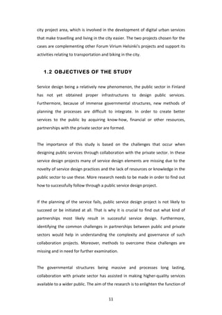 city	
  project	
  area,	
  which	
  is	
  involved	
  in	
  the	
  development	
  of	
  digital	
  urban	
  services	
  
that	
   make	
   travelling	
   and	
   living	
   in	
   the	
   city	
   easier.	
   The	
   two	
   projects	
   chosen	
   for	
   the	
  
cases	
  are	
  complementing	
  other	
  Forum	
  Virium	
  Helsinki's	
  projects	
  and	
  support	
  its	
  
activities	
  relating	
  to	
  transportation	
  and	
  biking	
  in	
  the	
  city.	
  


       1.2 OBJECTIVES OF THE STUDY


Service	
  design	
  being	
  a	
  relatively	
  new	
  phenomenon,	
  the	
  public	
  sector	
  in	
  Finland	
  
has	
   not	
   yet	
   obtained	
   proper	
   infrastructures	
   to	
   design	
   public	
   services.	
  
Furthermore,	
   because	
   of	
   immense	
   governmental	
   structures,	
   new	
   methods	
   of	
  
planning	
   the	
   processes	
   are	
   difficult	
   to	
   integrate.	
   In	
   order	
   to	
   create	
   better	
  
services	
   to	
   the	
   public	
   by	
   acquiring	
   know-­‐how,	
   financial	
   or	
   other	
   resources,	
  
partnerships	
  with	
  the	
  private	
  sector	
  are	
  formed.	
  
	
  
The	
   importance	
   of	
   this	
   study	
   is	
   based	
   on	
   the	
   challenges	
   that	
   occur	
   when	
  
designing	
  public	
  services	
  through	
  collaboration	
  with	
  the	
  private	
  sector.	
  In	
  these	
  
service	
  design	
  projects	
  many	
  of	
  service	
  design	
  elements	
  are	
  missing	
  due	
  to	
  the	
  
novelty	
   of	
   service	
   design	
   practices	
   and	
   the	
   lack	
   of	
   resources	
   or	
   knowledge	
   in	
   the	
  
public	
  sector	
  to	
  use	
  these.	
  More	
  research	
  needs	
  to	
  be	
  made	
  in	
  order	
  to	
  find	
  out	
  
how	
  to	
  successfully	
  follow	
  through	
  a	
  public	
  service	
  design	
  project.	
  	
  
	
  
If	
   the	
   planning	
   of	
   the	
   service	
   fails,	
   public	
   service	
   design	
   project	
   is	
   not	
   likely	
   to	
  
succeed	
   or	
   be	
   initiated	
   at	
   all.	
   That	
   is	
   why	
   it	
   is	
   crucial	
   to	
   find	
   out	
   what	
   kind	
   of	
  
partnerships	
   most	
   likely	
   result	
   in	
   successful	
   service	
   design.	
   Furthermore,	
  
identifying	
   the	
   common	
   challenges	
   in	
   partnerships	
   between	
   public	
   and	
   private	
  
sectors	
   would	
   help	
   in	
   understanding	
   the	
   complexity	
   and	
   governance	
   of	
   such	
  
collaboration	
   projects.	
   Moreover,	
   methods	
   to	
   overcome	
   these	
   challenges	
   are	
  
missing	
  and	
  in	
  need	
  for	
  further	
  examination.	
  
	
  
The	
   governmental	
   structures	
   being	
   massive	
   and	
   processes	
   long	
   lasting,	
  
collaboration	
   with	
   private	
   sector	
   has	
   assisted	
   in	
   making	
   higher-­‐quality	
   services	
  
available	
  to	
  a	
  wider	
  public.	
  The	
  aim	
  of	
  the	
  research	
  is	
  to	
  enlighten	
  the	
  function	
  of	
  


	
                                                                        11	
  
 