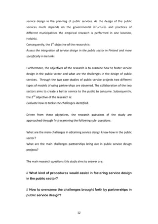 service	
   design	
   in	
   the	
   planning	
   of	
   public	
   services.	
   As	
   the	
   design	
   of	
   the	
   public	
  
services	
   much	
   depends	
   on	
   the	
   governmental	
   structures	
   and	
   practices	
   of	
  
different	
   municipalities	
   the	
   empirical	
   research	
   is	
   performed	
   in	
   one	
   location,	
  
Helsinki.	
  	
  
Consequently,	
  the	
  1st	
  objective	
  of	
  the	
  research	
  is:	
  
Assess	
  the	
  integration	
  of	
  service	
  design	
  in	
  the	
  public	
  sector	
  in	
  Finland	
  and	
  more	
  
specifically	
  in	
  Helsinki.	
  
	
  
Furthermore,	
  the	
  objectives	
  of	
  the	
  research	
  is	
  to	
  examine	
  how	
  to	
  foster	
  service	
  
design	
   in	
   the	
   public	
   sector	
   and	
   what	
   are	
   the	
   challenges	
   in	
   the	
   design	
   of	
   public	
  
services.	
   	
   Through	
   the	
   two	
   case	
   studies	
   of	
   public	
   service	
   projects	
   two	
   different	
  
types	
  of	
  models	
  of	
  using	
  partnerships	
  are	
  observed.	
  The	
  collaboration	
  of	
  the	
  two	
  
sectors	
  aims	
  to	
  create	
  a	
  better	
  service	
  to	
  the	
  public	
  to	
  consume.	
  Subsequently,	
  
the	
  2nd	
  objective	
  of	
  the	
  research	
  is:	
  
Evaluate	
  how	
  to	
  tackle	
  the	
  challenges	
  identified.	
  
	
  
Driven	
   from	
   these	
   objectives,	
   the	
   research	
   questions	
   of	
   the	
   study	
   are	
  
approached	
  through	
  first	
  examining	
  the	
  following	
  sub-­‐	
  questions:	
  
	
  
What	
  are	
  the	
  main	
  challenges	
  in	
  obtaining	
  service	
  design	
  know-­‐how	
  in	
  the	
  public	
  
sector?	
  
What	
   are	
   the	
   main	
   challenges	
   partnerships	
   bring	
   out	
   in	
   public	
   service	
   design	
  
projects?	
  
	
  
The	
  main	
  research	
  questions	
  this	
  study	
  aims	
  to	
  answer	
  are:	
  
	
  
// What kind of procedures would assist in fostering service design
in the public sector?


// How to overcome the challenges brought forth by partnerships in
public service design?
	
  


	
                                                                12	
  
 