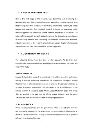 1.3 RESEARCH STRATEGY


One	
   of	
   the	
   first	
   steps	
   of	
   the	
   research	
   was	
   identifying	
   and	
   developing	
   the	
  
research	
  objectives.	
  The	
  strategy	
  of	
  the	
  study	
  was	
  to	
  first	
  examine	
  the	
  topic	
  from	
  
theoretical	
   perspective	
   and	
   then,	
   by	
   conducting	
   an	
   empirical	
   research,	
   to	
   collect	
  
results	
   from	
   practice.	
   The	
   empirical	
   research	
   is	
   based	
   on	
   qualitative	
   multi-­‐
method	
   approach	
   in	
   accordance	
   to	
   the	
   research	
   objectives	
   of	
   the	
   study.	
   The	
  
nature	
  of	
  the	
  research	
  is	
  mainly	
  deductive	
  where	
  the	
  theory	
  is	
  narrowed	
  down	
  
by	
   conducting	
   research	
   and	
   confirming	
   the	
   obtained	
   observations.	
   However,	
  
inductive	
  elements	
  of	
  the	
  research	
  arise	
  in	
  the	
  discussion	
  chapter	
  where	
  results	
  
are	
  evaluated	
  and	
  then	
  constructed	
  into	
  further	
  suggestions.	
  


       1.4 DEFINITION OF TERMS


The	
   following	
   terms	
   form	
   the	
   core	
   of	
   the	
   research.	
   As	
   to	
   limit	
   their	
  
interpretation,	
  the	
  next	
  definitions	
  will	
  enlighten	
  in	
  what	
  context	
  the	
  terms	
  are	
  
used	
  in	
  this	
  study.	
  
	
  
SERVICE DESIGN
Service	
  Design	
  in	
  this	
  research	
  is	
  considered	
  in	
  its	
  widest	
  form.	
  It	
  is	
  a	
  discipline	
  
helping	
  to	
  improve	
  and	
  create	
  services	
  and	
  the	
  process	
  and	
  strategy	
  to	
  provide	
  
those	
  services	
  in	
  a	
  human	
  centric	
  manner.	
  In	
  one	
  end	
  it	
  is	
  considered	
  almost	
  as	
  
strategic	
  design	
  and	
  on	
  the	
  other,	
  it	
  is	
  the	
  design	
  of	
  the	
  actual	
  elements	
  of	
  the	
  
service.	
   (Meroni	
   &	
   Sangiorgi;	
   2011,	
   Moritz,	
   2005;	
   Miettinen,	
   2011)	
   The	
   design	
  
skills	
   are	
   applied	
   in	
   the	
   everyday	
   life	
   of	
   the	
   service	
   designers	
   and	
   the	
   users.	
  
Actually,	
  the	
  users	
  are	
  always	
  also	
  part	
  of	
  designing	
  the	
  services.	
  
	
  
PUBLIC SERVICES
Public	
  services	
  are	
  services	
  that	
  the	
  government	
  offers	
  to	
  the	
  citizens.	
  They	
  are	
  
not	
  necessarily	
  produced	
  by	
  the	
  government	
  nor	
  are	
  they	
  inevitably	
  massive	
  at	
  
structure.	
  These	
  encompass	
  a	
  variety	
  of	
  services	
  from	
  social	
  services	
  to	
  guidance	
  
offered	
  in	
  the	
  streets	
  of	
  the	
  city.	
  


	
                                                              13	
  
 