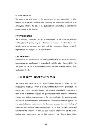  
PUBLIC SECTOR
The	
   public	
   sector	
   also	
   known	
   as	
   the	
   government	
   has	
   the	
   responsibility	
   to	
   offer	
  
services	
  to	
  the	
  citizens.	
  It	
  works	
  both	
  nationally	
  and	
  locally	
  and	
  comprises	
  of	
  its	
  
employees,	
   officers.	
   The	
   goal	
   of	
   the	
   public	
   sector	
   is	
   ultimately	
   to	
   work	
   for	
   the	
  
common	
  good	
  of	
  the	
  citizens.	
  
	
  
PRIVATE SECTOR
The	
   actors	
   and	
   companies	
   that	
   are	
   not	
   controlled	
   by	
   the	
   state	
   and	
   who	
   are	
  
working	
   towards	
   profit,	
   may	
   it	
   be	
   financial	
   or	
   measured	
   in	
   other	
   terms.	
   The	
  
private	
   sector	
   encompasses	
   also	
   actors	
   of	
   the	
   community.	
   Private	
   non-­‐profit	
  
organizations	
  are	
  also	
  part	
  of	
  the	
  private	
  sector.	
  
	
  
PARTNERSHIPS
Public	
  sector	
  and	
  private	
  sector	
  are	
  forming	
  partnerships	
  for	
  the	
  mutual	
  interest.	
  
Partnerships	
   can	
   also	
   happen	
   in	
   networks	
   of	
   multiple	
   actors	
   (Powell,1990;	
   Ysa,	
  
2007)	
  and	
  are	
  set	
  out	
  to	
  achieve	
  effectiveness	
  for	
  both	
  parties	
  (Osborne,	
  2000;	
  
Tuulaniemi,	
  2011).	
  	
  


       1.5 STRUCTURE OF THE THESIS


The	
   thesis	
   will	
   comprise	
   of	
   six	
   main	
   chapters	
   (Figure	
   1).	
   After	
   the	
   first	
  
introductory	
   chapter,	
   a	
   review	
   of	
   the	
   current	
   literature	
   will	
   be	
   presented.	
   The	
  
research	
  gap	
  is	
  built	
  through	
  a	
  theoretical	
  framework	
  around	
  which	
  this	
  research	
  
takes	
   place.	
   In	
   the	
   third	
   chapter,	
   the	
   qualitative	
   research	
   methods	
   to	
   examine	
  
the	
  two	
  case	
  studies	
  are	
  presented.	
  	
  In	
  the	
  material	
  chapter	
  the	
  qualitative	
  data	
  
acquired	
  by	
  expert	
  interviews	
  and	
  the	
  results	
  of	
  the	
  multi-­‐method	
  approach	
  to	
  
the	
   case	
   studies	
   are	
   presented.	
   In	
   the	
   discussion	
   chapter,	
   the	
   main	
   findings	
   of	
  
the	
  case	
  studies	
  and	
  interviews	
  are	
  presented.	
  To	
  conclude,	
  the	
  sixth	
  chapter	
  will	
  
summarize	
   the	
   research	
   as	
   well	
   as	
   give	
   practical	
   implications	
   of	
   the	
   study.	
  
Furthermore,	
   suggestions	
   for	
   further	
   research	
   are	
   drawn	
   from	
   these	
  




	
                                                               14	
  
 